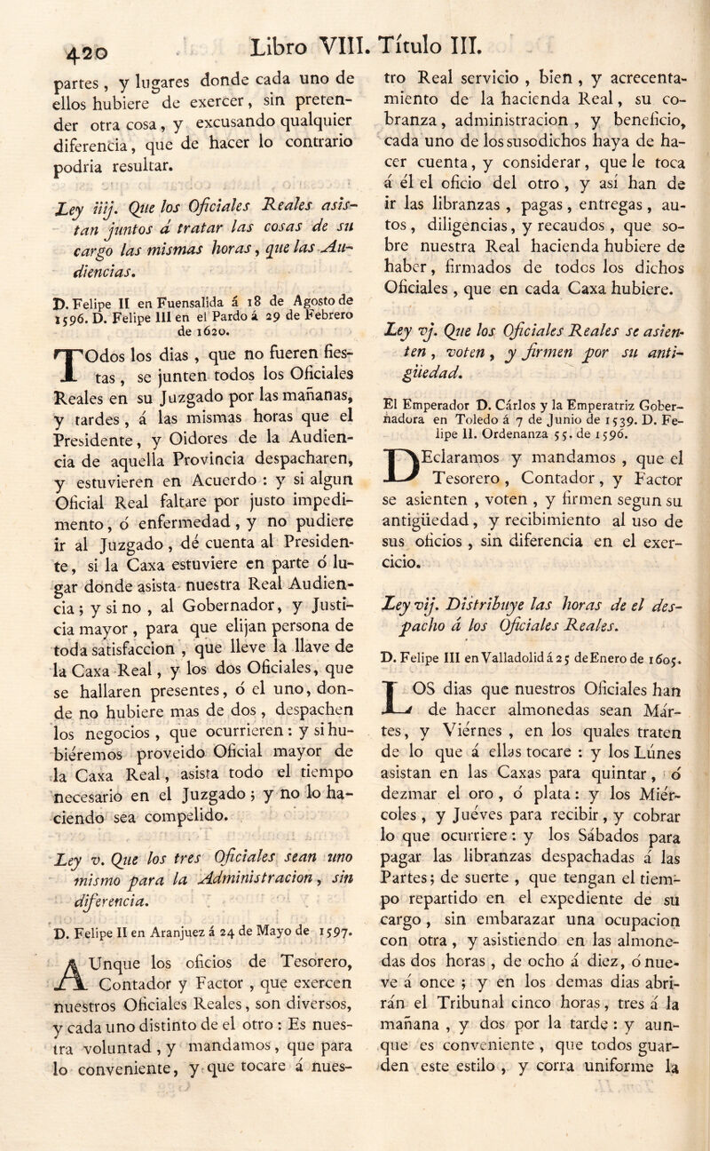 420 partes, y lugares donde cada uno de ellos hubiere de exercer, sin preten- der otra cosa, y excusando qualquier diferencia, que de hacer lo contrario podria resultar. Ley nij. Qiielos Oficiales Reales asís-- tan juntos d tratar las cosas de su cargo las mismas horas, que las Aii^ diencias. D, Felipe II enFuensalida á 18 de Agosto de 1596. D. Felipe 111 en el Pardo á 29 de Febrero de 1Ó20. Todos los dias , que no fueren fies- tas , se junten todos los Oficiales Reales en su Juzgado por las mañanas, y tardes, á las mismas horas que el Presidente, y Oidores de la Audien- cia de aquella Provincia despacharen, y estuvieren en Acuerdo : y si algún Oficial Real faltare por justo impedi- mento , d enfermedad, y no pudiere ir al Juzgado , dé cuenta al Presiden- te, si la Caxa estuviere en parte ó lu- gar dónde asista- nuestra Real Audien- cia; y sino , al Gobernador, y Justi- cia mayor, para que elijan persona de toda satisfacción , que lleve la llave de ■la Caxa -Real, y los dos Oficiales, que se hallaren presentes, ó el uno, don- de no hubiere mas de dos , despachen los negocios, que ocurrieren; y si hu- biéremos proyeido Oficial mayor de da Caxa Real, asista todo el tiempo necesario en el Juzgado; y no lo ha- ciendo sea compelido. Y -*1 Ley V. Qiie los tres Oficiales sean tino mismo para la Administración ^ sin difierencía. ' . ’D. Felipe II en Aranjuez á 24 de Mayo de 1597, Aunque los oficios de Tesorero, Contador y Factor , que exercen nuestros Oficiales Reales, son diversos, y cada uno distinto de el otro : Es nues- tra voluntad, y mandamos, que para lo conveniente, ytcpe tocare i nues- tro Real servicio , bien , y acrecenta- miento de la hacienda Real, su co- branza , administración , y beneficio, cada uno de los susodichos haya de ha- cer cuenta, y considerar, que le toca á el el oficio del otro, y así han de ir las libranzas , pagas, entregas, au- tos , diligencias, y recaudos , que so- bre nuestra Real hacienda hubiere de haber, firmados de todos los dichos Oficiales , que en cada Caxa hubiere. Ley vj. Qíie los Oficiales Reales se asien- ten , voten, y firmen por su anti^ giiedad. El Emperador D. Cárlos y la Emperatriz Gober- áadüra en Toledo á 7 de Junio de 1539. D. Fe- lipe 11. Ordenanza 55. de 159Ó. DEcIaramos y mandamos , que el Tesorero , Contador , y Factor se asienten , voten , y firmen según su antigüedad, y recibimiento al uso de sus oficios , sin diferencia en el exer- cicio. Ley vij. Distribuye las horas de el des- pacho á los Oficiales Reales. r D. Felipe III enValladolidá2 5 de Enero de i6o<y. LOS dias que nuestros Oficiales han de hacer almonedas sean Mar- tes, y Viernes , en los quales traten de lo que á ellas tocare : y los Liines asistan en las Caxas para quintar , d dezmar el oro , ó plata: y los Miér- coles , y Jueves para recibir, y cobrar lo que ocurriere; y los Sábados para pagar las libranzas despachadas á las Partes; de suerte , que tengan el tiem- po repartido en el expediente de su cargo, sin embarazar una ocupación con otra, y asistiendo en las almone- das dos horas , de ocho a diez, dnue- ve á once ; y en los demas días abri- rán el Tribunal cinco horas, tres á la mañana , y dos por la tarde : y aun- que es conveniente , que todos guar- den este estilo , y corra uniforme la