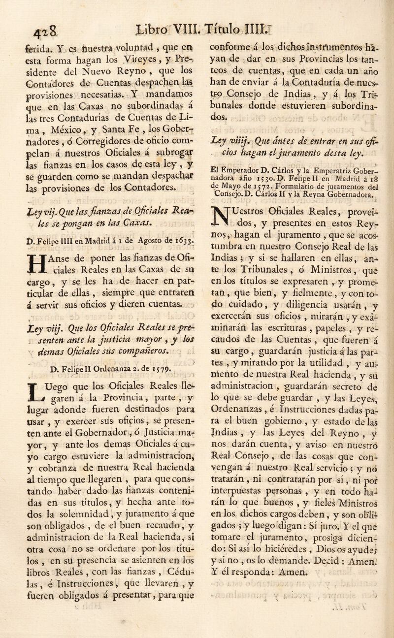 libro VIIL ferida. Y es ftuestra voluntad , que en esta forma hagan los Vireyes, y Pre-. sidente del Nuevo Rey no , que los Contadores de Cuentas despáchenlas provisiones necesarias. Y mandamos que en las' Gaxas no subordinadas á las tres Contadurías de Cuentas de Li- ma , México, y Santa Fe , los Gober-r nadores, d Corregidores de oficio com- pelan a nuestros Oficiales á subrogar las fianzas en los casos de esta ley , y se guarden como se mandan despachar las provisiones de los Contadores. i'' íeyvij. Qtic las fianzas de Oficíales Reor les se pongan en las Caxas. f). Felipe lili en Madrid á i de Agosto de HAnse de poner las fianzas de Ofi-^ ciales Reales en las Caxas de su cargo, y se les ha de hacer en par-, ticular de ellas, siempre que entraren á servir sus oficios y dieren cuentas. ijr ■ Ley viij. Qtie los Oficiales Reales se pre^ senten ante la justicia mayor , y los ' demas Oficiales sus compañeros. ^ - >. ■ ■ ^ D. Felipe II Ordenanza 2. de 1579. LUego que los Oficiales Reales lle^ garen á la Provincia, parte , y lugar adonde fueren destinados para usar , y exercer siís oficios, se presen- ten ante el Gobernador-^ d Justicia.ma- yor, y ante los demas Oficiales á cu- yo cargo estuviere la administración, y cobranza de nuestra Real hacienda al tiempo que llegaren , para que cons^ tando haber dado las fianzas conteni- das en sus títulos, y hecha ante to- dos la solemnidad, y juramento á que son obligados , de el buen recaudo , y administración de la Real hacienda, si otra cosa no se ordenare por los títu- los , en su presencia se asienten en Jos libros Reales , con las fianzas , Cédu- las , é Instrucciones, que llevaren , y fueren obligados á presentar, para que Título IIII7 conforme á los dichos fnstifumi^ntos ha- yan de dar en sus Provincias los tan- teos de cuentas, que en cada un año han de enviar á la Contaduría de nues- tro Consejo de Indias, y i los Tri?- bunales donde estuvieren subordina- dos. Ley viiij. Qjie antes de entrar en sus ofi* . cíqs hagan el juramento desta ley. El Emperador D. Cárlos y la Emperatriz Gober- nadora año 1530.0. Felipe II en Madrid á de Mayo de 1572. Formulario de juramentos del Consejo. D. Cárlos II y la Reyna Gobernadora. Nuestros Oficiales Reales, provei- ‘ dos, y presentes en estos Rey- nos^ hagan el juramento , que se acos- tumbra en nuestro Consejo Real de las Indias ; y si se hallaren en ellas, an- te los Tribunales , d Ministros, que en los títulos se expresaren ,'y prome- tan, que bien, y fielmente , y con to- do cuidado, y diligencia usarán , y exercerán sus oficios , mirarán , y exa- minarán las escrituras , papeles , y re- caudos de las Cuentas , que fueren á su cargo, guardarán justicia álas par- tes , y mirando por la utilidad , y auá nlento de nuestra Real hacienda , y sii administración:, guardarán secreto de lo que se debe guardar , y las Leyes, Ordenanzas, é Instrucciones dadas pa- ra el buen gobierno, y estado délas Jndias , y las Leyes del Reyno , y nos darán cuenta, y aviso en nuestro Real Consejo, de las cosas que con- vengan á nuestro Real servicio ; y né tratarán , ni contratarán por sí, ni por interpuestas personas , y en todo ha-^ rán lo que buenos , y fieles Ministros en los dichos cargos deben, y son obli- gados ; y luego'digan: Sí juro. Y el que tomare el juramento, prosiga dicien- do: Si así lo hiciérédes , Dios os ayude; y si no , os lo demande. Decid : Amen.’ Y él responda: Amen.