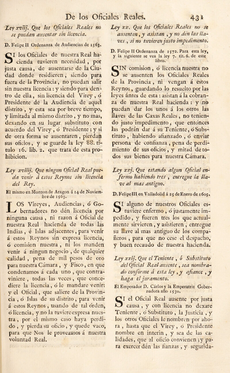 De los Oficiales Reales, 431 'Zef xviij, Qtie los Oficiales Reales no se puedan ausentar sin licencia. P. Felipe U Ordenanza de Audiencias de 15^3*. SI los Oficiales de nuestra Real ha- cienda tuvieren necesidad , por justa causa, de ausentarse de la Ciu- dad donde residieren, siendo para fuera de la Provincia , no puedan salir sin nuestra licencia : y siendo para den- tro de ella, sin licencia del Virey , o Presidente de la Audiencia de aquel distrito , y esta sea por breve tiempo, y limitada al mismo distrito , y no mas, dexando en su lugar substituto con acuerdo del Virey , d Presidente \ y si de otra forma se ausentaren, pierdan sus oficios, y se guarde la ley 88. tí- tulo i6. lib. 2. que trata de esta pro- hibición, Zey xviiij. Qíie ningiin Oficial Real prien- da venir á estos Reynos sin licenciet del Rey* El mismo en Monzonde Aragón á 14 de Noviem^ . bre de 15Ó3, IOS Vireyes, Audiencias, d Go- -J bernadores no den licencia por ninguna causa , ni razón á Oficial de nuestra Real hacienda de todas las Indias, é Islas adjacentes, para venir á estos Reynos sin expresa licencia, d comisión nuestra , ni ios manden venir á ningún negocio , de qualquier calidad , pena de mil pesos de oro para nuestra Cámara , y Fisco, en que condenamos á cada uno , que contra- viniere , todas las veces, que conce- diere la licencia, d le mandare venir: y el Oficial, que saliere de la Provin- cia , d Islas de su distrito, para venir á estos Reynos, usando de tal drden, d licencia, y no la tuviere expresa nues- tra , por el mismo caso haya perdi- do , y pierda su oficio, y quede vaco, para que Nos le proveamos á nuestra voluntad Real. Ley XX. Qiie los oficiales Reales no se ausenten y y asistan y y no den las lla- ves y si no tnvierenjitsto impedimento. P. Felipe II Ordenanza, de 1572. Para esta ley, y la siguiente se vea la ley 7. dt. 6. de este libro, SIN comisión, d licencia nuestra no se ausenten los Oficiales Reales de la Provincia , ni vengan á éstos Reynos, guardando lo resuelto por las leyes ántes de esta ; asistan á la cobran- za de nuestra Real hacienda ; y no puedan dar los unos á los otros las llaves de las Caxas Reales, no tenien- do justo impedimento, que entdnces las podrán dar á su Teniente, d Subs-^ tituto , habiendo afianzado , d enviar persona de confianza , pena de perdi- miento de sus oficios , y mitad de to- dos sus bienes para nuestra Cámara, Ley xxj. (piie estando algtin Oficial en- fermo habiendo tres , entregue la lla^^ ve al mas antiguo. 1 ' P, Felipe III en Valladolid á 25 de Enero de 1605, SI alguno de nuestros Oficiales es- tuviere enfermo , d justamente im- pedido , y fueren tres los que actual- mente sirvieren, y asistieren , entregue su llave al mas antiguo de los compa- ñeros , para que no cese el despacho, y buen recaudo de nuestra hacienda. Ley xxij, Qiie el Teniente , ó Substituto del Oficial Real ausente , sea nombra’* do conforme á esta ley , y afiance y y haga el juramento. El Emperador D, Cárlosy la Emperatriz Gober- nadora año 1530, SI el Oficial Real ausente por justa causa , y con licencia no dexare Teniente , d Substituto , la Justicia , y los otros Oficiales le nombren por aho- ra , hasta que el Virey, d Presidente nombre en ínterin , y sea de las ca- lidades, que al oficio convienen ;y pa- ra exercer den las fianzas , y segurida-
