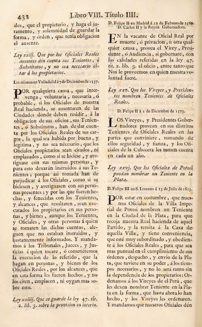 4es , que d propietario , y haga el ¡u- ramento, y solemnidad de .guardar la forma, y orden , que tenia obligación el ausente. I i Ley xxiij» Q_ue por los Ojiciciles Renlcs ausentes dén atenta sus Tenientes, o Substitutos j y no sea necesario ci- tar á los propietarios. , • Los mismos en Valladolid £7 de Diciembre de 15:37* POR qualquiera causa , que inter« vensa , voluntaria , necesaria , ó . O ^ probable ,• si los Oficiales de nuestra Real hacienda, se ausentaren de las Ciudades donde deben residir , á la* obligación de sus oficios , sus Tenien- tes , ó Substitutos , han de dar cuen- ta por los Oficiales Reales de sus car- gos , la qual sea habida por buena , y, legítima , y no sea necesario , que los Oficiales propietarios sean citados , ni emplazados , como si se hiciese , y ave- riguase con sus mismas personas, y para esto dexarán instruidos á sus Te- nientes ; porque así tomada han de perjudicar á los Oficiales, como si se hiciesen , y averiguasen con susperso-, ñas presentes; y por las que fueren he- ■chas, y fenecidas con los Tenientes, y alcances , que resultaren , sean exe- cutados los propietarios en sus perso- nas , y bienes , aunque los Tenientes, y Oficiales, y otras personas á quien se tomaren las dichas cuentas, ale- guen que no estaban instruidos , y bastantemente informados. Y manda- mos á los Tribunales, Jueces, y Jus- ticias á quien tocare , ó cometiéremos la execucion de lo referido , que la hagan en personas , y bienes de los Oficiales Reales , por los alcances , que en esta forma les fueren hechos , y no los citen , emplacen , ni oygan mas so- bre esto. Ley xxüij. Qtie se guarde la ley 47. tít. 2. lib. 3. sobre la jgrovis'ion en Ínterin. D. Felipe II en Madrid á j2 de Febrero de 156^- 'D. Cárlos II y la Rey na Gobernadora. En la vacante de Oficial Real por ^ muerte , d privación , ú otra qual- quier causa, provea el Virey, Presi- dente , 6 Audiencia , si gobernare, coa las calidades referidas en la ley 47. tit. 2. lib. 3. el oficio , entre tanto que Nos le proveemos en quien nuestra vo- luntad fuere, > Ley xxr>.Qt/e los Vireyes j y Presiden^ ^ tes nombren Tenientes de Oficiales Peales. , í ' ' ^ D. Felipe II á i de Diciembre de 1573. LOS Vireyes, y Presidentes Gober-^ nadores provean en sus distritos, Tenientes de Oficiales Reales en las partes que conviniere , tomando de ellos seguridad , y fianza, y los Ofi- ciales de la Cabecera les tomen cuenta en cada un año. * Ley xxvj. Qjte los Oficiales de Potosí puedan nombrar un Teniente en la Plata. D.Felipe III enS. Lorenzo á 13 de Julio de 1513, POR estar en costumbre , que nues- tros Oficiales de la Villa Impe- rial de Potosí nombren un Teniente en la Ciudad de la Plata, para que. recoja nuestra Real hacienda de aquel Partido, y la remita á la Caxa de. aquella Villa, y tiene conveniencia, que este muy subordinado ,y obediem te a los Oficiales Reales , para que sea mas puntual en el cumplimiento de sus o'rdenes , despacho , y envío de la Pla- ta, que tuviere en su poder , á los tiem- pos necesarios, y no lo será tanto sin la dependencia de los propietarios; Or- denamos á los Vireyes de el Perú , que les dexen nombrar Teniente en la Pla- ta en la forma , que hasta ahora lo han hecho, y los Vireyes les ordenaren. Y mandamos que nuestros Oficiales dén