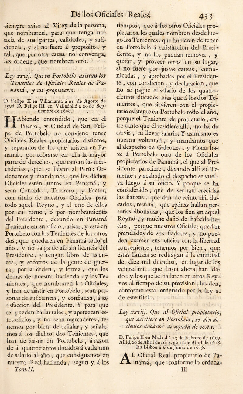 Siempre aviso al Virey de la persona, que nombraren, para que tenga no- ticia de sus partes, calidades, y sufi- ciencia ; y si no fuere á proposito, y tal, que por otra causa no convenga, les ordene , que nombren otro. Ley xxvij, Qtie en Fort obelo asistan los Tenientes de Oficiales Reales de Pa-^ namá , y tin jproyiietario. D. Felipe II en Viilamanta á 21 de Agosto de 1596,0. Felipe III en Valladolid á 20 de Sep- tiembre de 1608. ‘ ^ HAbiendo entendido , que en el Puerto , y Ciudad de San Feli- pe de Portobelo no conviene tener Oficiales Reales propietarios distintos, y separados de los que asisten en Pa- nama , por cobrarse en ella la mayor parte de derechos, que causan las mer- caderías , que se llevan al Perú ; Or- denamos y mandamos, que los dichos Oficiales esten juntos en Panamá , y sean Contador , Tesorero , y Factor, con titulo de nuestros Oficiales para todo aquel Rey no , y el uno de ellos por su turno , d por nombramiento del Presidente , dexando en Panamá Teniente en su oficio , asista, y esté en Portobelo con los Tenientes de los otros dos, que quedaren en Panamá todo el año , y no salga de allí sin licencia del Presidente , y tengan libro de asien^ tos , y socorros de la gente de guer- ra , por la orden , y forma , que los demas de nuestra hacienda : y los Te- nientes , que nombraren los Oficiales, y han de asistir en Portobelo, sean per- sonas de suficiencia , y confianza, á sa- tisfacción del Presidente. Y para que se puedan hallar tales , y apetezcan es- tos oficios , y no sean mercaderes , te- nemos por bien de señalar , y señala-^ mos á los dichos dos Tenientes , que , han de asistir en Portobelo , á razón de á quatrocientos ducados á cada uno de salario al año , que consignamos en nuestra Real hacienda , según y, á los TomJL 433 tiempos , que á los otros Oficiales pro- pietarios, los quales nombren desde lue- go los Tenientes, que hubieren de tener en Portobelo á satisfacción del Presi- dente , y no los puedan remover , y quitar, y proveer otros en su lugar, si no fuere por justas causas, comu- nicadas , y aprobadas por el Presiden- te , con condición , y declaración , que no se pague el salario de los quatro- cientos ducados mas que á los dos Te^ nientes , que sirvieren con el propie- tario asistente en Portobelo todo el año, porque el Teniente de propietario, en- tre tanto que él residiere allí, no ha de servir , ni llevar salario. Y asimismo es nuestra voluntad, y mandamos que al despacho de Galeones , y Flotas ba- xe á Portobelo otro de los Oficiales propietarios de Panamá , el que al Pre- sidente pareciere , dexando allí su Te- niente 5 y acabado el despacho se vuel- va luego á su oficio. Y porque se ha cónsidérádb, que de ser can crecidas las fianzas , que dan de veinte ríiil du- cados , resulta, que apénas hallan per- sonas abonadas , que los fien en aquel Rey no ,.y mucho daño de haberlo he-, cho , porque nuestros Oficiales quedan prendados de sus “fiadores, y no pue- den exercer sus oficios con la libertad * conveniente , tenernos por bien , que estas fianzas se reduzgan á la cantidad de diez mil ducados, en lugar de los veinte mil , que hasta ahora han da- do : y los que se hallaren en estos Rey- nos al tiempo de su provisión , las dén, conforme está ordenado por la ley 2. de este título. ■ i ' i _ - Ley xxviij. Qjie al Oficial propietario^ pie asistiere en Portobelo , se dén do- cientos ducados de ayuda de costa. D. Felipe II en Madrid á 23 de Febrero de 1609. Allí á 2ode Abril de iói4.yá lóde Abril de iói8. En Lisboa á 6 de Junio de 1Ó19. Al oficial Real propietario de Pa- namá, que conforme lo ordena- lii /