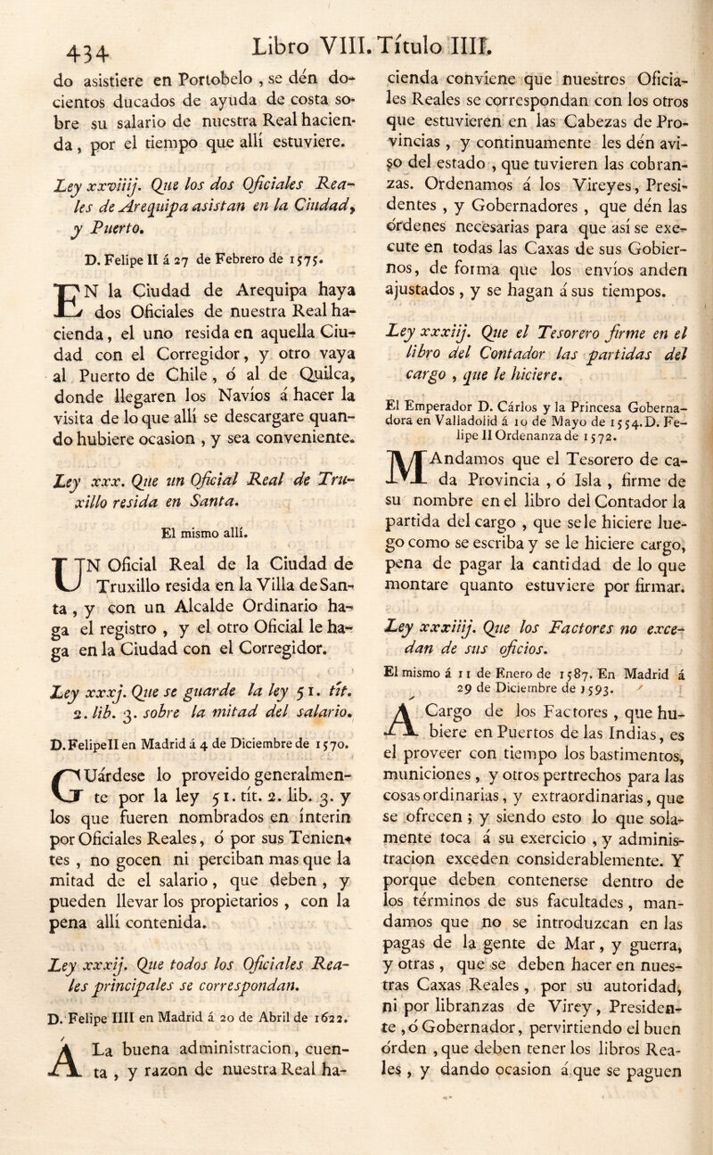 do asistiere en Portobelo , se den do** cientos ducados de ayuda de costa som- bre su salario de nuestra Real hacien- da , por el tiempo que allí estuviere. Ley xxviiij. (¿us los dos Oficíales Rea^ les de Are (¡idf a asistan en la Ciudad ^ y Puerto. D. Felipe II á 27 de Febrero de 157J. En la Ciudad de Arequipa haya dos Oficiales de nuestra Real ha** cienda, el uno resida en aquella Ciu-? dad con el Corregidor, y otro vaya al Puerto de Chile , d al de QuUca, donde llegaren los Navios á hacer la visita de lo que allí se descargare quan- do hubiere ocasión , y sea conveniente* Ley XXX. Qíie iin Oficial Real de Tru^- xillo resida en Santa. El mismo allí. T TN Oficial Real de la Ciudad de V-/ Truxillo resida en la Villa deSan^ ta , y con un Alcalde Ordinario ha- ga el registro , y el otro Oficial le ha- ga en la Ciudad con el Corregidor. Ley XXxj. Qiie se guarde la ley 51. tit. ^.lib. 3. sobre la mitad del salario. D.FelipelI en Madrid á 4 de Diciembre de 1570. , r Guárdese lo proveído generalmen- te por la ley 51. tít. 2. lib. 3. y los que fueren nombrados en ínterin por Oficiales Reales, o por sus Tenient tes , no gocen ni perciban mas que la mitad de el salario, que deben , y pueden llevar los propietarios , con la pena allí contenida. Ley xxxij. Qtie todos los Oficiales Rea- les principales se correspondan. D. Felipe lili en Madrid á 20 de Abril de 1622. A La buena administración, cuen- ta , y razón de nuestra Real ha- cienda conviene que nuestros Oficia- les Reales se correspondan con los otros que estuvieren en las Cabezas de Pro- vincias , y continuamente les den avi- §0 del estado , que tuvieren las cobran- zas. Ordenamos á los Vireyes, Presi- dentes , y Gobernadores , que den las ordenes necesarias para que así se exe- cute en todas las Caxas de sus Gobier- nos, de forma que los envíos anden ajustados , y se hagan á sus tiempos. Ley xxxiij. Qiie el Tesorero firme en el libro del Contador las partidas del cargo , ípie le hiciere. El Emperador D. Cárlos y la Princesa Goberna- dora en Valladoiid á 10 de Mayo de 15 54.0. Fe- lipe II Ordenanza de 1572. MAndamos que el Tesorero de ca- da Provincia , ó Isla , firme de su nombre en el libro del Contador la partida del cargo , que se le hiciere lue- go como se escriba y se le hiciere cargo, pena de pagar la cantidad de lo que montare quanto estuviere por firmar; Ley xxxiiij. Qtte los Factores no exce^ dan de sus oficios. El mismo á 11 de Enero de 1587. En Madrid á 29 de Diciembre de ) 593, 1 A Cargo de los Factores , que hu- biere en Puertos de las Indias, es el proveer con tiempo ios bastimentos, municiones , y otros pertrechos para las cosas ordinarias, y extraordinarias, que se .ofrecen ; y siendo esto lo que sola- mente toca á su exercicio , y adminis- tración exceden considerablemente. Y porque deben contenerse dentro de los términos de sus facultades, man- damos que no se introduzcan en las pagas de la gente de Mar, y guerra, y otras, que se deben hacer en nues- tras Caxas Reales , por su autoridad^ ni por libranzas de Virey, Presiden- te ,6 Gobernador, pervirtiendo el buen o'rden , que deben tener los libros Rea- les , y dando ocasión á,que se paguen