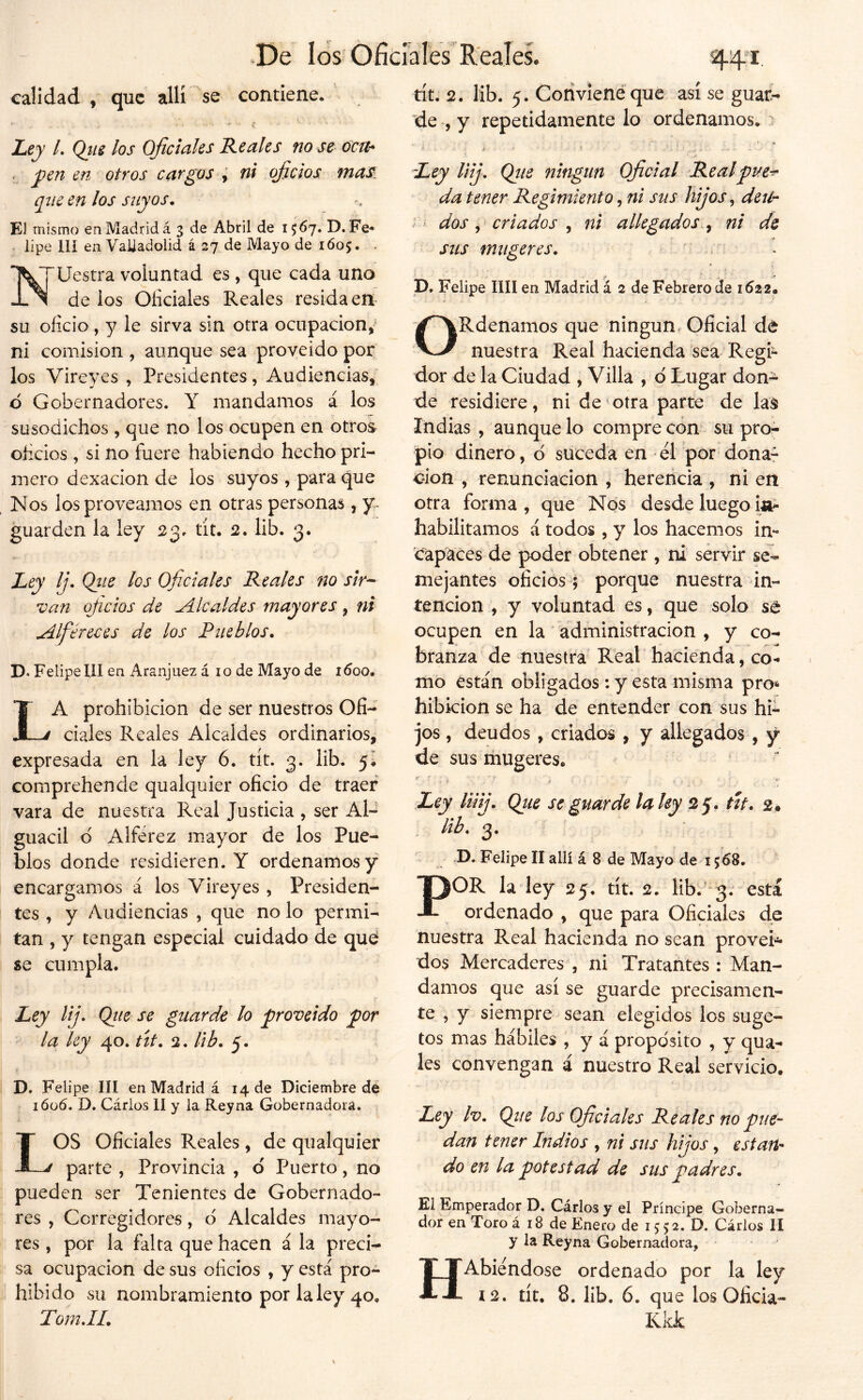 calidad , que allí se contiene. Ley L Qiis los Oficiales Reales no se úcu* < pen en otros cargos ni oficios maS: que en los suyos. El mismo en Madrid á 3 de Abril de 1567. D. Fe* . lipe llí en VaUadolid á 27 de Mayo de 1Ó05. . I^TUestra voluntad es , que cada uno -L^ de ios Oficiales Reales resida en su oficio , y le sirva sin otra ocupación, ni comisión , aunque sea proveído por los Vireyes , Presidentes, Audiencias, d Gobernadores. Y mandamos á los susodichos, que no los ocupen en otros oheios , si no fuere habiendo hecho pri- mero dexacion de ios suyos , para que Nos los proveamos en otras personas, guarden la ley 23. tit. 2. lib. 3. Ley Ij. Qiie los Oficiales Reales no sir^ van oficios de Alcaldes mayores , ni Alféreces de los Pueblos. D. Felipe 111 en Aranjuez á 10 de Mayo de 1600. La prohibición de ser nuestros Ofi- ciales Reales Alcaldes ordinarios, expresada en la ley 6. tít. 3. lib. y. comprehende qualquier oficio de traer vara de nuestra Real Justicia , ser Al- guacil d Alférez mayor de los Pue- blos donde residieren. Y ordenamos y encargamos a los Vireyes , Presiden- tes , y Audiencias , que no lo permi- tan , y tengan especial cuidado de qud se cumpla. Ley lij. Qiie se guarde lo proveido por la ley 40. út. 2. Ub. 5. D. Felipe III en Madrid á 14 de Diciembre dé ióü6. D. Cáriüs II y la Reyna Gobernadora. LOS Oficiales Reales , de qualquier parte , Provincia , d Puerto, no pueden ser Tenientes de Gobernado- res , Corregidores, d Alcaldes mayo- res , por la falta que hacen á la preci- sa ocupación de sus oficios , y está pro- hibido su nombramiento por la ley 40, TomJI. tít. 2. lib. 5. Corivienéque así se guar^ de , y repetidamente lo ordenamos. i ’ Ley Uij, Qiie ningún Oficial Realpue^ da tener Regimiento, ni sus hijos, deit-- dos ^ criados ^ ni allegados ^ ni de sus miígeres. . p. Felipe lili en Madrid á 2 de Febrero de 1612. ORdenamos que ningún. Oficial de nuestra Real hacienda sea Regi- dor de la Ciudad , Villa , d Lugar don- de residiere, ni de otra parte de Indias , aunque lo compre con su pro- pio dinero, d suceda en el por dona- ción , renunciación , herencia , ni en otra forma, que Nos desde luego i^ habilitamos á todos, y los hacemos in- capaces de poder obtener , ni servir se- mejantes oficios; porque nuestra in- tención , y voluntad es, que solo sa ocupen en la administración , y co- branza de nuestra Real hacienda, co- mo están obligados: y esta misma pro^ hibidon se ha de entender con sus hi- jos , deudos, criados , y allegados, y de sus liiugeres» Ley linj. Qiie se guarde la ley 25. ttf. 2* lib. 3. D, Felipe II allí á 8 de Mayo de 1568. POR la ley 25. tít. 2. Hb. 3. está ordenado , que para Oficiales de nuestra Real hacienda no sean proveí'** dos Mercaderes , ni Tratantes: Man- damos que así se guarde precisamen- te , y siempre sean elegidos los suge- tos mas hábiles , y á propósito , y qua- les convengan i nuestro Real servicio. Ley Iv. Ojie los Oficiales Reales no pue- dan tener Indios , ni sus hijos, estan- do en la potestad de sus padres. El Emperador D. Cárlos y el Príncipe Goberna- dor en Toro á 18 de Enero de i > 5 2. D. Cárlos II y la Reyna Gobernadora, HAbiendose ordenado por la ley í2. tít. 8. lib. 6. que los Oficia- Kld