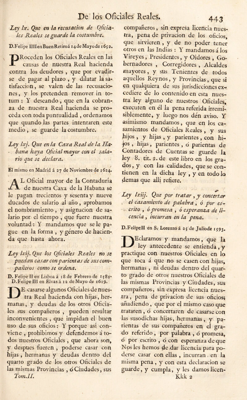 Ley Ix. Qjie en la recusación de Oficia- les Keaks se guarde la costumbre. D.Feüpe IIIIenBuenRetiroá i4deMayode 1652. PRoceden los Oficiales Reales en las causas de nuestra Real hacienda contra los deudores , que por evadir- se de pagar al plazo , y dilatar lasa-- tisfaccion, se valen de las recusacio- nes, y los pretenden remover in to- tum : Y deseando, que en la cobran- za de nuestra Real hacienda se pro^ ceda con toda puntualidad , ordenamos que quando las partes intentaren este medio , se guarde la costumbre. r- Ley Ixj, Que en la Caxa Real de la Ha^ - baña haya Oficial mayor con el sala* rio que se declara. El mismo en Madrid á 27 de Noviembre de 1624. Al oficial mayor de la Contaduría de nuestra Caxa de la Habana se le pagan trecientos y sesenta y nueve ducados de salario al ano, aprobamos el nombramiento , y asignación de sa- lario por el tiempo , que fuere nuestra voluntad: Y mandamos que se le pa- gue en la forma , y género de hacien- da que hasta ahora. Ley Ixij. Qíie los Oficiales Reales no se puedan casar conparientas de sus com- ’ pañeros como se ordena. D. Felipe II en Lisboa á 18 de Febrero de 1582* D. Felipe III en Élvas á 12 de Mayo de 1619. De casarse algunos Oficiales de nues- tra Real hacienda con hijas, her- manas , y deudas de los otros Oficia- les sus compañeros , pueden resultar inconvenientes , que impidan el buen uso de sus oficios; Y porque así con- viene , prohibimos y defendemos á to- dos nuestros Oficiales , que ahora son, y después fueren , poderse casar con hijas , hermanas y deudas dentro del quarto grado de los otros Oficiales de las rnismas Provincias , o Ciudades, sus 443 compañeros, sin expresa licencia nues- tra, pena de privación de los oficios, que sirvieren , y de no poder tener otros en las Indias : Y mandamos á los Vireyes, Presidentes, y Oidores , Go- bernadores , Corregidores , Alcaldes mayores, y sus Tenientes de todos aquellos Reynos, y Provincias, que sí ^n qualquiera de sus jurisdicciones ex-^ cediere de lo contenido en esta nues- tra ley alguno de nuestros Oficiales, executen en él la pena referida irremi- siblemente, y luego nos dén aviso. Y asimismo mandamos, que en los ca- samientos de Oficiales Reales , y sus ^ijos , y hijas , y parientes , con hi- jos , hijas, parientes , d parientas de Contadores de Cuentas se guarde la ley 8. tít. 2, de este libro en los gra^ dos, y con las calidades, que se con- tienen en la dicha ley , y en todo lo demas que allí refiere. Ley Ixiij. Que por tratar , y concertar . el casamiento de palabra , o por es-?. i . crito y 6 promesa , 6 esperanza de li- cencia , incurran en la pena. D.FelipelI en S. Lorenzo á 25 de Juliode 15:93. DHeláramos y mandamos, que la ley antecedente se entienda, y practique con nuestros Oficiales en lo que toca á que no se casen con hijas, hermanas , ni deudas dentro del quar- to grado de otros nuestros Oficiales de las mismas Provincias y Ciudades, sus compañeros, sin expresa licencia nues- tra , pena de privación de sus oficios; añadiendo, que por el mismo caso que trataren, d concertaren de casarse con las susodichas hijas, hermanas, y pa- rientas de sus compañeros en el gra- do referido , por palabra , ó promesa, d por escrito , d con esperanza de que Nos les hemos desdar licencia para po- derse casar con ellas , incurran, en la misma pena, y con esta declaración se guarde, y cumpla, y les damos licen-