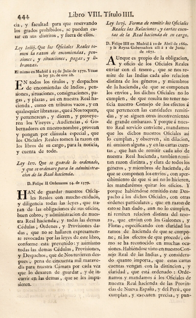 444- cia , y facultad para que reservando los grados prohibidos, se puedan ca- sar en sus distritos, y fuera de ellos. Ley Ixiíij. Qiie los Oficiales Reales to- men la razón de encomiendas, pen- siones y y situaciones, pa¿as, y li- branzas. El mismo en Madrid á 23 de Julio de i;72.Véase la ley 32. de este lib. En todos los títulos , y despachos de encomiendas de Indios, pen- siones, situaciones, consignaciones, pa- gas , y plazas , así en nuestra Real ha- cienda , como en tributos vacos , y en qualesquier libranzas, que a Nos toquen, y pertenezcan , y dieren , y proveye- ren los Vireyes , Audiencias, d Go* bernadores en nuestro nombre, provean y pongan por clausula especial , que los Oficiales Reales tomen la razón en los libros de su cargo, para la noticia, y cuenta de todo. Ley Ixv. Qiie se guarde lo ordenado^ y que se ordenare para la administra’^ Clon de la R.eal Jiacienda» D. Felipe II Ordenanza $4. de 1579. Han de guardar nuestros Oficia- les Reales con mucho cuidado, y diligencia todas las leyes, que tra- tan de las obligaciones de sus oficios, buen cobro, y administración de nues- tra Real hacienda.,' y todas las demas Cédulas , Órdenes , y Provisiones da- das , que no se hallaren expresamenr te revocadas por las leyes de este libro, conforme está prevenido: y asimismo todas las demas Cédulas , Provisiones, y Despachos, que de Nos tuvieren des- pués , pena de cincuenta mil marave- dís para nuestra Cámara por cada vez que lo dexaren de guardar , y de in- currir eíi las demas , que se les impu- sieren. Ley Ixvj, Forma de remitir los Oficiales Reales las Relaciones ,y cartas cuen- tas de la Real hacienda de sti cargo^ D. Felipe lili en Madrid á 10 de Abril de 1660. y la Rey na Gobernadora allí á i de Junio de 1Ó71. Aunque es propio de la obligación, y oficio de los Oficiales Reales enviar con el tesoro , que se nos re- mite de las Indias cada año relación distinta de los géneros, y miembros de la hacienda, de que se componen los envíos , los dichos Oficiales no lo cumplen, de que resulta no tener no- ticia nuestro Consejo de los efectos á que pertenecen las cantidades remiti- das, y se siguen otros inconvenientes de grande embarazo. Y porque á nues- tro Real servicio conviene , mandamos que los dichos nuestros Oficiales así lo cumplan, y observen, sin dilación, ni omisión alguna , y en las cartas cuen- tas , que han de remitir cada año de nuestra Real hacienda , también remi- tan razón distinta , y clara de todos los géneros , y miembros de hacienda, de que se componen ios envíos, con aper- cibimiento de que si así no lo hicieren, les mandarémos quitar los oficios. Y porque habiéndose remitido este Des- pacho á los dichos Oficiales, con otras ordenes particulares , que en razón de esto se han dado , aun no lo cumplen, ni remiten relación distinta del teso- ro , que envían con los Galeones , y Flotas, especificando con claridad los ramos de hacienda de que se compo- ne , ni los efectos de que procede, co- mo se ha reconocido en muchas oca- siones. Habiéndose visto en nuestro Con- sejo Real de las Indias , y considera- do quanto importa, que estas cartas cuentas vengan con la distinción , y claridad , que está ordenado : Orde- namos y mandamos á los Oficiales de nuestra Real hacienda de las Provin- cias de Nueva España, y del Perú, que cumplan , y executen precisa, y pun-