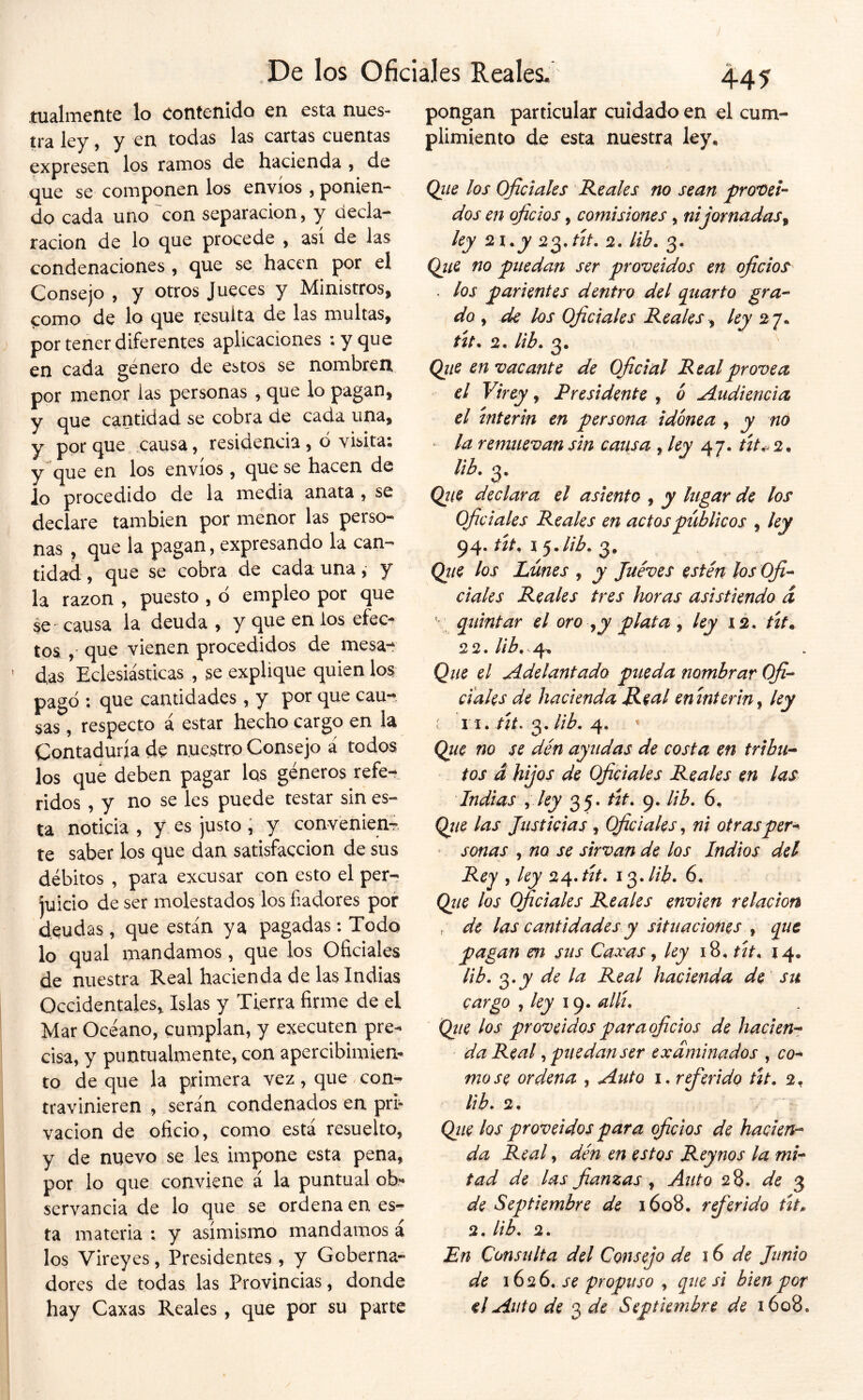 tualiTientc lo contenido en esta, nues- tra ley, y en todas las cartas cuentas expresen los ramos de hacienda 9 de que se componen los envíos , ponien- do cada uno 'con separación, y decla- ración de lo que procede ^ asi de las condenaciones , que se hacen por el Consejo 9 y otros Jueces y Ministros, como de lo que resulta de las multas, por tener diferentes aplicaciones ;yque en cada género de estos se nombren por menor las personas , que lo pagan, y que cantidad se cobra de cada una, y por que causa, residencia , d visita; y que en los envíos, que se hacen de lo procedido de la media anata 9 se declare también por menor las perso- nas , que la pagan, expresando la can- tidad 9 que se cobra de cada una, y la razón , puesto , d empleo por que se' causa la deuda , Y q^e en los efec^ tos 9 que vienen procedidos de mesa-^ das Eclesiásticas , se explique quien los pagd : que cantidades, y por que cau-- sas 9 respecto á estar hecho cargo en la Contaduría de nuestro Consejo á todos los que deben pagar los géneros refe- ridos 9 y no se les puede testar sin es- ta noticia 9 y es justo , y convenien- te saber los que dan satisfacción de sus débitos , para excusar con esto el per- juicio de ser molestados los fiadores por deudas , que están ya pagadas: Todo lo qual mandamos, que los Oficiales de nuestra Real hacienda de las Indias Occidentales^ Islas y Tierra firme de el Mar Océano, cumplan, y executen pre- cisa, y puntualmente, con apercibimiem to de que la primera vez, que con- travinieren 9 serán condenados en pri- vación de oficio, como está resuelto, y de nuevo se les. impone esta pena, por lo que conviene á la puntual ob- servancia de lo que se ordena en es- ta materia : y asimismo mandamos á los Vireyes, Presidentes, y Goberna- dores de todas las Provincias, donde hay Caxas Reales , que por su parte pongan particular cuidado en el cum plimiento de esta nuestra ley. Qiie los Oficiales Reales no sean pro'Oei-- dos en oficios, comisiones, ni jornadas^ ley 2i.y 2. lib, Qiie no puedan ser proveídos en oficios^ . los parientes dentro del qiiarto gra-’ do 9 de los Oficiales Reales y ley 27. út^ 2. lib. 3. Qiie en vacante de Oficial Real provea el Virey, Presidente , ó A.tidiencia el ínterin en persona idónea , y no - la remuevan sin cansa , ley 47. tít^ 2. iib. 3. Qiie declara el asiento , y lugar de los Oficiales Reales en actos públicos , ley 94. rír, 15,//^. 3, Qtte los Lunes , y Jueves estén los Ofi^ dales Reales tres horas asistiendo d * q^iintar el oro ^y plata ^ ley xs. tít. 22. //Á, 4> Qne el Adelantado pueda nombrar Ofi-^ Cíales de hacienda Real enínterin^ ley : 11.3.4, Que no se den ayudas de costa en tribu* tos a hijos de Oficiales Reales en las Indias y ley 35. tít, (). lib. 6, Qtie las Justicias , Oficiales, ni otrasper-^ ' sonas 9 no se sirvan de los Indios del Rey 9 ley 2^*tít. i^Jib. 6. Qíie los oficiales Reales envíen relación , de las cantidades y situaciones , que pagan m stis Caceas y ley 18, tít, 14. lib. 3.J7 de la Real hacienda de su cargo , X 9. all¡^ Qtie los proveídos par a oficios de hacien* da Real y puedan ser examinados , co* mo se ordena , Auto x. rfierido tít, 2, lib> 2> Qiie los proveídos para oficios de haden-- da Real, den en estos Reynos la mi* tad de las fianzas , Auto 28. 3 de Septiembre de 1608. rfierido tít» 2, lib. 2. En Consulta del Consejo de 16 de Junio de 162^, se propuso y que si bien por el Auto de 3 de Septiembre de 1608.