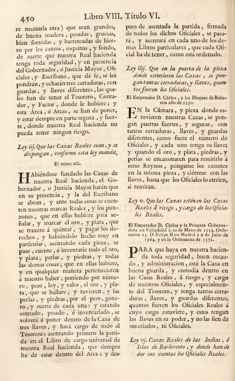 re necesaria otra) que sean grandes. de buena madera > pesadas , gruesas, bien fornidas , y barreteadas de hier- ro por los cantos, esquinas , y fondo, de suerte que nuestra Real hacienda tenga toda seguridad, y en presencia del Gobernador, d Justicia Mayor, Ofi^ cíales , y Escribano, que de fe, se les pondrán, y echarán tres cerraduras, con guardas , y llaves diferentes, las qua- les han de tener el Tesorero, Gonta* dor, y Factor , donde le hubiere; y esta Arca , d Arcas, se han de poner, y estar siempre en parte segura , y fuer- te , donde nuestra Real hacienda no pueda tener ningún riesgo. Ley iij.Qtie las Caxas Reales sean s$ disjpon¿an , conforme esta ley manda^ ]&l jnimo allí. HAbiéndose fundado las Caxas de nuestra Real hacienda , el Go- bernador , d Justicia Mayor harán que en su presencia , y la del Escribano se abran , y ante todas cosas se cuen- ten nuestras marcas Reales , y los pun- zones , que en ellas hubiere para se- ñalar , y marcar el oro , y plata , que se traxere á quintar , y pagar los de- rechos , y habiéndolo hecho muy en particular, asentando cada pieza, se pase , cuente , e inventaríe todo el oro, y plata, perlas , y piedras, y todas las demas cosas , que en ellas hubiere, y en qualquier manera pertenecieren á nuestro haber , poniendo por núme- ro , peso , ley, y valor, el oro , y pla- ta , que se hallare, y tuvieren, y las perlas , y piedras, por el peso, géne- ro , y suerte de cada una: y estando contado, pesado , é inventariado , se volverá á poner dentro de la Caxa de tres llaves , y hará cargo de todo al Tesorero ; asentando primero la parti- da en el Libro de cargo universal de nuestra Real hacienda , que siempre ha de estar dentro del Arca 3 y des- pués de asentada la partida , firmada de todos los dichos Oficiales , se pasa^ rá , y asentará en cada uno de los de- mas Libros particulares , que cada Ofi- cial ha de tener, como está ordenado. Ley u¡j\ Qiie m la puerta de la pieza donde estuvieren las Caxas , se pon-- gan tantas cerraduras^y llaves^ quaU'^ tos fueren los Oficiales^ Emperador D, Carlos , y los Duques d^Bohe^ mía ano de J 5 50, En la Cámara, y pieza donde es-^ tuvieren nuestras Caxas, se pon- gan puertas fuertes, y seguras, con tantas cerraduras, llaves, y guardas diferentes, como fuere el número de Oficiales, y cada uno tenga su llave; y quando el oro , y plata, piedras, y perlas se encaxonaren para remitirlo á estos Reynos , pónganse los caxones en la misma pieza, y ciérrese con las llaves, hasta que los Oficiales ioenvienj Q remitan. Ley V. Ojíelas Caxas estén en las Casas Reales á riesgo y cargo de los Oficia^ les Reales, El Emperador D, Cárlo$ y la Princesa Goberna- dora en Valladolid á 10 de Mayo de 15 54. Qrde^ nanza Í3. D.Felipe II en Madrid á 9 de Julio de 15 64. y en la Ordenanza de 1572» PARA que haya en nuestra haciem da toda seguridad, buen recau- do , y administración, esté la Caxa en buena guarda , y custodia dentro en las Casas Reales , á riesgo , y cargo de nuestros Oficiales , y especialmen- te del Tesorero, y tenga tantas cerra^’ duras , llaves, y guardas diferentes, quantos fueren los Oficiales Reales á cuyo cargo estuviere, y estos tengan las llaves en su poder, y no las fien de sus criados, ni Oficiales, Ley Caxas Reales de las Indias , é Islas de Barlovento , y donde han de dar sus cuentas los Oficiales Reales*