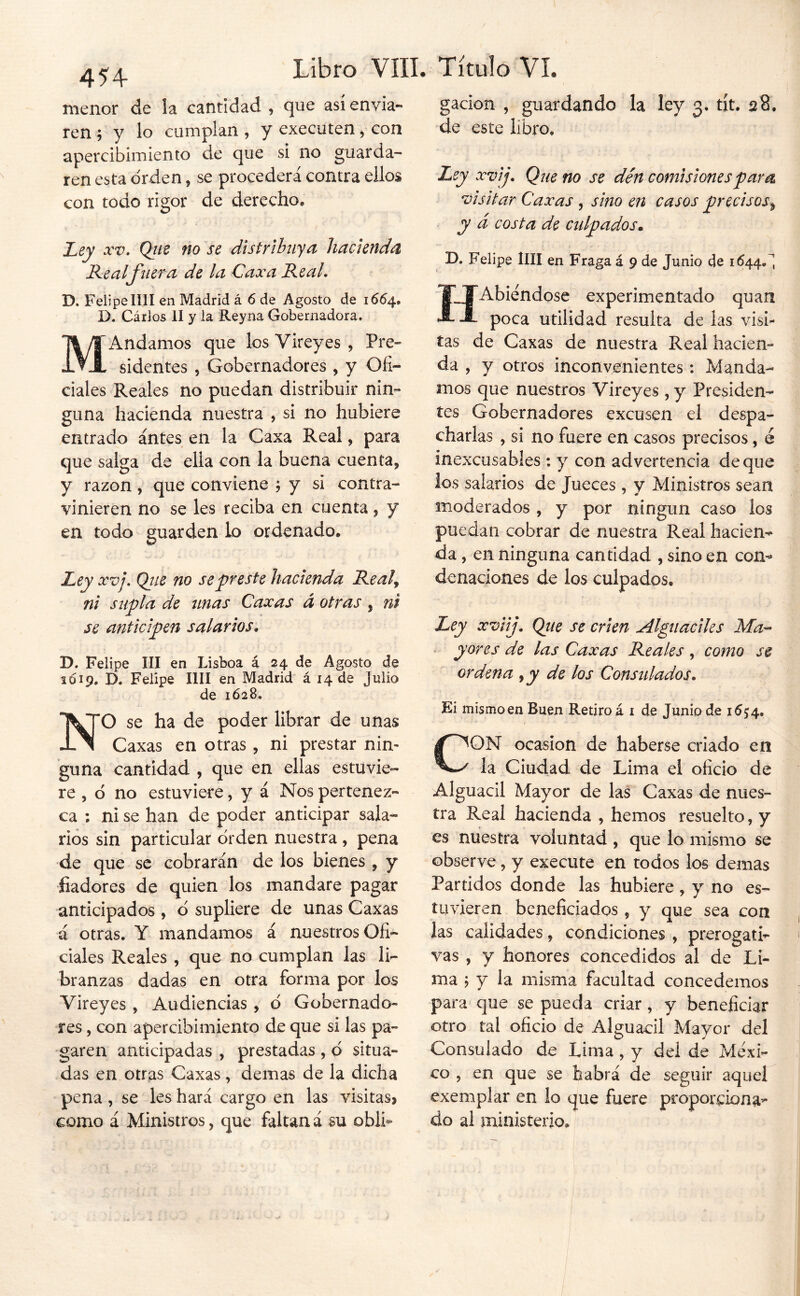 4^4 Título VI. menor de la cantidad , que así envia- ren ; y lo cumplan , y executen, con apercibimiento de que si no guarda- ren esta orden, se procederá contra ellos con todo rigor de derecho. Ley a’-r. Qjie no se distrihiya hacienda^ Ke al fuer a de la Caxa Real, D. Felipe lili en Madrid á 6 de Agosto de 1664, D. Cárlos II y la Reyna Gobernadora, MAndamos que los Vireyes , Pre- sidentes 5 Gobernadores , y Ofi- ciales Reales no puedan distribuir nin- guna hacienda nuestra , si no hubiere entrado antes en la Caxa Real, para que salga de ella con la buena cuenta,» y razón, que conviene j y si contra- vinieren no se les reciba en cuenta, y en todo guarden lo ordenado. Ley XVj, Qtie no secreste hacienda Real^ ni supla de unas Caxas á otras, ni se anticipen salarios, D. Felipe III en Lisboa á 24 de Agosto de 1019. D, Felipe lili en Madrid á 14 de Julio de 1Ó28, NO se ha de poder librar de unas Caxas en otras, ni prestar'nin- *guna cantidad , que en ellas estuvie- re, 6 no estuviere, y á Nos pertenez- ca ; ni se han de poder anticipar sala- rios sin particular orden nuestra , pena de que se cobraran de los bienes , y fiadores de quien los mandare pagar anticipados , d supliere de unas Caxas á otras. Y mandamos á nuestros Ofi- ciales Reales , que no cumplan las li- branzas dadas en otra forma por los Vireyes , Audiencias , d Gobernado- res , con apercibimiento de que si las pa- ‘garen anticipadas , prestadas , d situa- das en otras Caxas , demas de la dicha pena, se les hará cargo en las visitas» como á Ministros, que faltaná su obli- gación , guardando la ley 3. tít, 28. de este libro. Ley xvij. Que no se dén comisiones para visitar Caxas, sino en casos precisos^ y d costa de culpados» D, Felipe lili en Fraga á 9 de Junio de 1^44,^ ÍTAbiendose experimentado quan -8- poca utilidad resulta de las visi- tas de Caxas de nuestra Real hacien- da , y otros inconvenientes: Manda- mos que nuestros Vireyes , y Presiden- tes Gobernadores excusen el despa- charlas , si no fuere en casos precisos, é inexcusables : y con advertencia deque ios salarios de Jueces , y Ministros sean moderados , y por ningún caso ios puedan cobrar de nuestra Real hacien- da , en ninguna cantidad , sino en con- denaciones de los culpados. Ley xviij. Qiie se crien Alguaciles Ma-^ yores de las Caxas Reales , como se ordena ,jy de los Consulados, Ei mismoen Buen Retiro á i de Junio de 16^4., CON ocasión de haberse criado en la Ciudad de Lima el oficio de Alguacil Mayor de las Caxas de nues- tra Real hacienda , hemos resuelto, y es nuestra voluntad , que lo mismo se observe, y execute en todos los demas Partidos donde las hubiere , y no es- tuvieren beneficiados , y que sea con las calidades, condiciones , prerogati- vas , y honores concedidos al de Li- ma j y la misma facultad concedemos para que se pueda criar, y beneficiar otro tal oficio de Alguacil Mayor del Consulado de Lima , y del de Méxi- co , en que se habrá de seguir aquel exemplar en lo que fuere proporciona- do al ministerio.