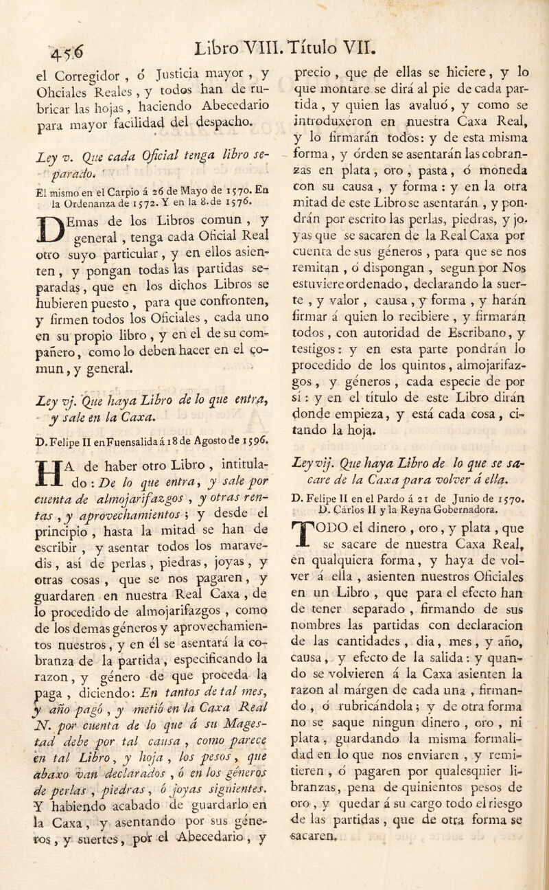 el Corregidor , d Justicia mayor , y Ohciales Reales , y todos han de ru- bricar las hojas, haciendo Abecedario para mayor facilidad dd despacho. Ley Qtie cada Oficial tenga libro se- parado * ' V El mismo en el Carpió á 26 de Mayo de Ea la Ordenanza de 15 72. Y en la 8. de 15 76. DErnas de los Libros común , y general , tenga cada Oficial Real otro suyo particular, y en ellos asien- ten , y pongan todas las partidas se- paradas 5 que en los dichos Libros se hubieren puesto , para que confronten, y firmen todos los Oficiales , cada uno en su propio libro , y en el de su com- pañero , como lo deben hacer en el co- mún , y general. Ley vj, Qiie haya Libro de lo giie eiítra^ - y sale en la Caxa. i). Felipe II enFuensalida á 18 de Agosto de x 596, Ha de haber otro Libro , intitula- do : De lo que entra, y sale por cuenta de almojarifazgos y otras ren- tas , y aprovechamientos j y desde el principio , hasta la mitad se han de escribir , y asentar todos los marave- dis , así de perlas , piedras, joyas , y otras cosas , que se nos pagaren, y guardaren en nuestra Real Caxa , de lo procedido de almojarifazgos , como de los demas géneros y aprovechamien- tos nuestros, y en él se asentara la co- branza de la partida, especificando la razón, y género de que proceda- la |)aga , diciendo: En tantos de tal mes^ y año pago , y metió en la Caxa Eeal N. por cuenta de lo que d su Mages- tatd debe por tal causa , como parece en tal Libro, y hoja , los pesos, que ábaxo van declarados , ó en los géneros de perlas , piedras , ó joyas siguientes, Y habiendo acabado de guardarlo en la Caxa, y asentando por sus gene- ros, y suertes, poi’ el Abecedario, y precio , que de ellas se hiciere, y lo que montare se dirá al pie de cada par- tida , y quien las avaluó, y como se introduxéron en nuestra Caxa Real, y lo firmarán todos: y de esta misma forma , y orden se asentarán las cobran- zas en plata, oro , pasta, ó moneda con su causa , y forma ; y en la otra mitad de este Libróse asentarán , y pom drán por escrito las perlas, piedras, y jo- yas que se sacaren de laPvealCaxa por cuenta de sus géneros , para que se nos remitan , ó dispongan , según por Nos estuviere ordenado, declarándola suer- te , y valor , causa , y forma , y harán firmar á quien lo recibiere , y firmaran todos, con autoridad de Escribano, y testigos: y en esta parte pondrán lo procedido de los quintos, almojarifaz- gos , y géneros , cada especie de por si: y en el título de este Libro dirán donde empieza, y está cada cosa, ci- tando la hoja. Leyvij, Qiie haya Libro de lo que se sa- care de la Caxa vara volver d ella. I. D. Felipe II en el Pardo á 21 de Junio de 1570. D. Carlos II y la Reyna Gobernadora. Todo el dinero , oro, y plata , que se sacare de nuestra Caxa Real, en qualquiera forma, y haya de vol- ver á iciia , asienten nuestros Oficiales en un Libro , que para el efecto han de tener separado , firmando de sus nombres las partidas con declaración de las cantidades , dia, mes, y año, causa , y efecto de la salida : y quan- do se volvieren á la Caxa asienten la razón al márgen de cada una , firmanr do , ó rubricándola; y de otra forma no se saque ningún dinero , oro , ni plata 5 guardando la misma formali- dad en lo que nos enviaren , y remi- tieren , ó pagaren por qualesquier li- branzas, pena de quinientos pesos de oro , y quedar á su cargo todo el riesgo de las partidas, que de otra forma se sacaren,.