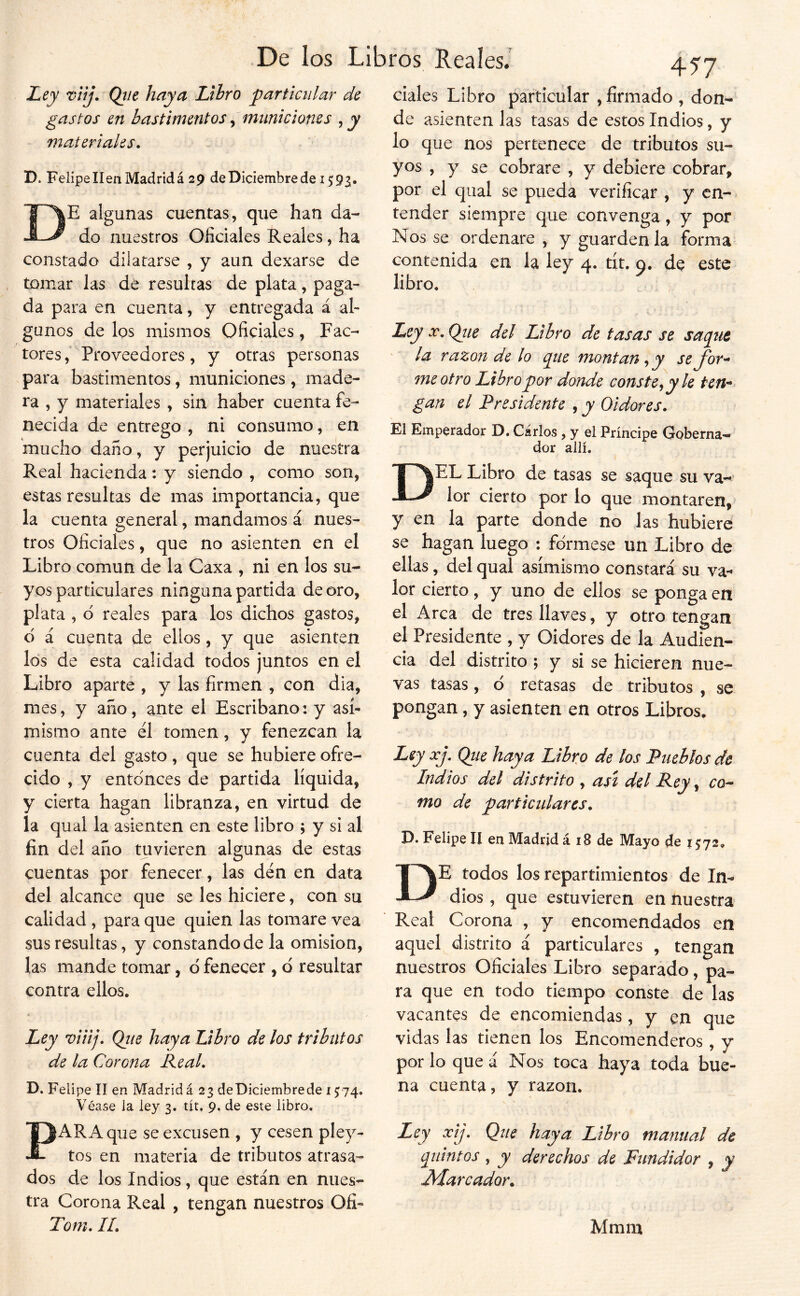 Ley Tiíj. Qíie haya Lthro particular de gastos en bastimentos ^ municiones ^ y materiales. D. Felipe IIen Madrid á 29 de Diciembre de 159^. De algunas cuentas, que han da- do nuestros Oficiales Reales, ha constado dilatarse , y aun dexarse de tomar las de resultas de plata, paga- da para en cuenta, y entregada á al- gunos de los mismos Oficiales , Fac- tores,' Proveedores , y otras personas para bastimentos, municiones , made- ra , y materiales , sin haber cuenta fe- necida de entrego , ni consumo, en mucho daño, y perjuicio de nuestra Real hacienda: y siendo , como son, estas resultas de mas importancia, que la cuenta general, mandamos á nues- tros Oficiales, que no asienten en el Libro común de la Gaxa , ni en los su- yos particulares ninguna partida de oro, phta , d reales para los dichos gastos, d á cuenta de ellos, y que asienten los de esta calidad todos juntos en el Libro aparte , y las firmen , con dia, mes, y año, ante el Escribano: y asi- mismo ante el tomen, y fenezcan la cuenta del gasto, que se hubiere ofre- cido , y entdnces de partida líquida, y cierta hagan libranza, en virtud de la qual la asienten en este libro ; y si al fin del año tuvieren algunas de estas cuentas por fenecer, las den en data del alcance que se les hiciere, con su calidad , para que quien las tomare vea sus resultas, y constando de la omisión, las mande tomar, d fenecer , d resultar contra ellos. Ley viiij, Qiie haya Libro de los tributos de la Corona Real. D. Felipe II en Madrid £23 deDiciembrede 15:74, Véase la ley 3. tít, 9, de este libro. PARA que se excusen , y cesen pley- tos en materia de tributos atrasa- dos de los Indios, que están en nues- tra Corona Real , tengan nuestros Ofi- Tom. IL. 457 ciales Libro particular ,firmado, don- de asienten las tasas de estos Indios, y lo que nos pertenece de tributos su- yos , y se cobrare , y debiere cobrar, por el qual se pueda verificar , y en- tender siempre que convenga, y por Nos se ordenare , y guárdenla forma contenida en la ley 4. tít. o. de este libro. ^ , Ley se, Qiie del Libro de tasas se saqtit ' la razón de lo que montan^y sefor^ me otro Libro por donde conste^ y le ten- gan el Presidente , y Oidores. El Emperador D. Carlos , y el Príncipe Goberna-» dor allí. Del Libro de tasas se saque su va- lor cierto por lo que montaren, y en la parte donde no las hubiere se hagan luego : fórmese un Libro de ellas, del qual asimismo constará su va- lor cierto, y uno de ellos se ponga en el Arca de tres llaves, y otro tengan el Presidente , y Oidores de la Audien- cia del distrito ; y si se hicieren nue- vas tasas, ó retasas de tributos , se pongan, y asienten en otros Libros. Ley xj, Qtie haya Libr^o de los Pueblos de Indios del distrito , ast del Rey ^ co^ mo de particulares. D. Felipe II en Madrid á iB de Mayo de 1572. De todos los repartimientos de In- dios , que estuvieren en nuestra Real Corona , y encomendados en aquel distrito á particulares , tengan nuestros Oficiales Libro separado, pa- ra que en todo tiempo conste de las vacantes de encomiendas, y en que vidas las tienen los Encomenderos , y por lo que á Nos toca haya toda bue- na cuenta, y razón. Ley xij. Que haya Libro manual de quintos , y derechos de Fundidor , y Jvlarcador. Mmm