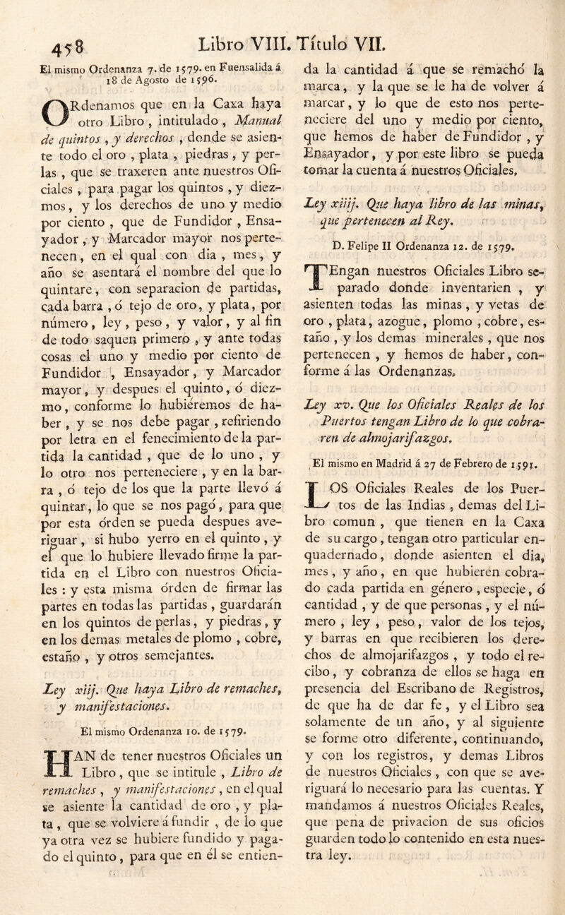 El mismo Ordenanza 7. de 1579* Fuensalida á ' 18 de Agosto de 159^. ORdenamos que en la Caxa haya otro Libro , intitulado , Manual de {Quintos , y derechos , donde se asien- te todo el oro , plata , piedras 5 y per- las , que se traxeren ante nuestros Ofi- ciales y para pagar los quintos ,y diez- mos , y los derechos de uno y medio por ciento , que de Fundidor , Ensa- yador , y Marcador mayor nos perte- necen , en el qual con día , mes, y año se asentara el nombre del que lo quintare, con separación de partidas, cada barra , d tejo de oro, y plata, por número, ley , peso , y valor, y al fin de todo saquen primero , y ante todas cosas el uno y medio per ciento de Fundidor Ensayador, y Marcador mayor, y después el quinto, o diez- mo, conforme lo hubiéremos de ha- ber , y se nos debe pagar , refiriendo por letra en el fenecimiento de la par- tida la cantidad , que de lo uno , y lo otro nos perteneciere , y en la bar- ra , ó tejo de los que la parte llevo i quintar, lo que se nos pagó, para que por esta orden se pueda después ave- riguar , si hubo yerro en el quinto , y el que lo hubiere llevado firme la par- tida en el Libro con nuestros Oficia- les : y esta misma orden de firmar las partes en todas las partidas , guardarán en los quintos de perlas, y piedras , y en los demas metales de plomo , cobre, estañp , y otros semejantes. Ley xUj. Qiie haya Libro de remaches^ y manifestaciones. El mismo Ordenanza 10. de 1579» Han de tener nuestros Oficiales un Libro, que se intitule , Libro de remaches , y manifestaciones , en el qual se asiente la cantidad de oro , y pla- ta , que se volviere á fundir , de lo que ya otra vez se hubiere fundido y paga- do el quinto, para que en él se entien- da la cantidad ¿ que se remacho la marca, y la que se le ha de volver á marcar, y lo que de esto nos perte- neciere del uno y medio por ciento, que hemos de haber de Fundidor , y Énaayador, y por este libro se pueda tomar la cuenta á nuestros Oficiales, t Ley xiiíj, Qtie haya libro de las minas^ ejue yterteneicen al L^ey, r D. Felipe II Ordenanza 12. de 1579. ^TPEngan nuestros Oficiales Libro sc- -S- parado donde inventarien , y asienten todas las minas, y vetas de oro , plata, azogue, plomo , cobre, es- taño , y ios demas minerales , que nos pertenecen , y hemos de haber, con- forme á las Ordenanzas, Ley XV. Qite los Oficiales Reahs de los Puertos tengan Libro de lo cobrar ren de almojarifazgos. ^ El mismo en Madrid á 27 de Febrero de 159?. LOS Oficiales Reales do los Puer- tos de las Indias , demas del Li- bro común , que tienen en la Caxa de su cargo, tengan otro particular en- quadernado, donde asienten el dia, mes , y año, en que hubieren cobra- do cada partida en género , especie, d cantidad , y de que personas , y el nu- mero , ley , peso, valor de los tejos, y barras en que recibieren los dere- chos de almojarifazgos , y todo el re- cibo , y cobranza de ellos se haga en presencia del Escribano de Registros, de que ha de dar fe , y el Libro sea solamente de un año, y al siguiente se forme otro diferente, continuando, y con los registros, y demas Libros de nuestros Oficiales , con que se ave- riguará lo necesario para las cuentas. Y mandamos á nuestros Oficiales Reales, que pe ría de privación de sus oficios guarden todo lo contenido en esta nues- tra ley. I «