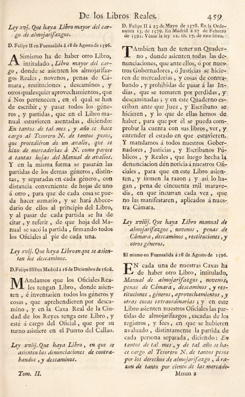 Ley xvj. Qíie haya Lthro mayor del car- go de almojarifazgos. D. Felipe II enFuensalida i 18 de Agosto de 159^» Asimismo ha de haber otro Libro, intitulado , Libro mayor del car- go , donde se asienten los almojarifaz- gos Reales , novenos, penas de Cá- mara , restituciones , descaminos , y otros qualesquier aprovechamientos, que á Nos pertenecen , en el qual se han de escribir , y pasar todos los géne- ros , y partidas, que en el Libro ma- nual estuvieren asentadas , diciendo: En tantos de tal mes , y año se hace cargo al Tesorero N. de tantos pesos^ que procediéron de un avalío^ que se hizo de mercaderías d N. como parece á tantas hojas del Manual de avalíos. Y en la misma forma se pasarán las partidas de los demás géneros, distin- tas, y separadas en cada género, con distancia conveniente de hojas de uno á otro , para que de cada cosa se pue- da hacer sumario, y se hará Abece- dario de ellos al principio del Libro, y al pasar de cada partida se ha de citar , y referir , de que hoja del Ma- nual se saco la partida , firmando todos ios Oficiales al pie de cada una. Ley xvij. Que haya Libro en que se asien'- ten los descaminos. D.Felipe liliqn Madrid á 16 de Diciembre de 162B. MAndamos que los Oficiales Rea- les tengan Libro, donde asien- ten , é inven tarien todos los géneros y cosas , que aprehendieren por desca- mino , y en la Caxa Real de la Ciu- dad de los Reyes tenga este Libro , y esté á cargo del Oficial, que por su turno asistiere en el Puerto del Callao. Ley xvij. Qtie haya Libro, en que se asienten las denunciaciones de contra- bandos descaminos^ Tom. 11. 455^ D. Felipe II á 23 de M^ya de 1578. En la Orde- nanza 13. de 1579. En Madrid á 27 de Febrero de 1591. Véase la ley 12, tít. 17, de este libro. TAmbien/ han de tener un Quader- no , donde asienten todas las de- nunciaciones, que ante ellos, d por núes* tros Gobernadores, d Justicias se hicie- ren de mercaderías, y cosas de contra-- bando , y prohibidas de pasar á las In- dias , que se tomaren por perdidas, y descaminadas ; y en este Quaderno es- criban ante que Juez , y Escribano se hicieren , y lo que de ellas hemos de haber , para que por él se pueda com-, probar la cuenta con sus libros, ver, y entender el estado en que estuvieren. Y mandamos á todos nuestros Gober- nadores , Justicias , y Escribanos Pú- blicos , y Reales , que luego hecha la denunciación den noticia á nuestros Ofi- ciales , para que en este Libro asien- ten , y firmen la razón j y así lo ha- gan , pena de cincuenta niil marave-* dis, en que incurran cada vez , que no las, manifestaren ^ aplicados á nues^ tra Cámara. Ley xviíij: Qiie haya Libro maniial de almojarifazgos , novenos , penas de Cámara, descaminos , restituciones otros géneros. El mismo en Fuensalida á 18 de Agosto de i$96. En cada una de nuestras Caxas ha de haber otro Libro, intitulado, Manual de almojarifazgos , novenos^ penas de Cámara , descaminos , y res- tituciones ^ géneros ^ aprovechamientos ,y otras cosas extraordinarias ; y en este Libro asienten nuestros Oficiales las par- tidas de almojarifazgos , sacadas de los registros, y fees, en que* se hubieren avaluado , distintamente la partida de cada persona separada, diciendo; En tantos de tal mes , y de tal año se ha- ce cargo al Tesorero N. de tantos pesos por los derechos de almojarifazgo , á ra- zón de tanto por ciento de las tpercade^ Mmm 2 í