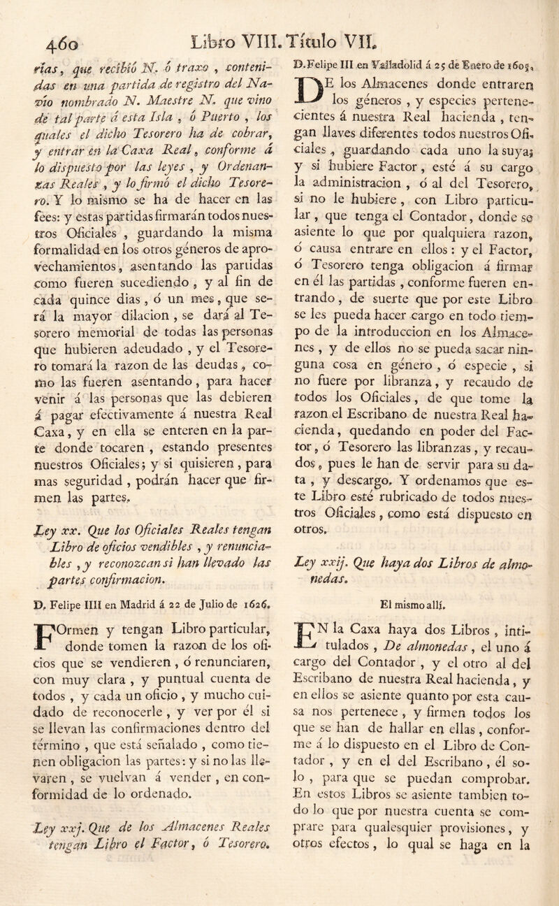rías ^ que ftcihioM.. 6 trapea , sonteni- das en una partida de registro del Na-- TÍO nombrado N. Maestre pie vino dé tal parte d esta Isla ^ o Puerto , los quales el dlclio Tesorero ha de cobrar^ y entrar en la Caxa Peal, conf irme d lo dispuesto por las leyes , y Ordenan- tas Peales , y lo firmó el dicho Tesore- ro* Y lo Riismo se ha de hacer en las feest y estas partidas firmarán todos nues- tros Oficiales , guardando la misma formalidad en ios otros géneros de apro- vechamientos^sentando las partidas como fueren sucediendt^ ? y ^1 fin de cada quince dias, d un mes ^ ^ue se- rá la mayor dilación , se dará al Te- sorero memorial de todas las personas que hubieren adeudado , y el Tesore- ro tomará la razón de las deudas ^ co-^ mo las fueren asentando, para hacer venir á las personas que las debieren á pagar efectivamente á nuestra Reai Caxa, y en ella se enteren en la par- te donde tocaren , estando presentes nuestros Oficiales., y si quisieren, para mas seguridad , podrán hacer que fir- men las partes, JLey Tx, Que los Oficiales Peales tengan Libro de oficios vendibles , y renuncia^ bles y y reconozcan si Jian llevado las partes^ confirmación* D, Felipe lili en Madrid á 22 de Julio de 162^, Formen y tengan Libro particular, donde tomen la razón de los ofi- cios que se vendieren , d renunciaren, con muy clara , y puntual cuenta de todos , y cada un oficio , y mucho cui- dado de reconocerle , y ver por él si se llevan las confirmaciones dentro del término , que está señalado , como tie- íien Obligación las parces: y si no las lie- varen , se vuelvan á vender, en con-^ formidad de lo ordenado. Ley xxj, Qíie de los Almacenes Peales tengan Libro el Tactor ^ ó Tesorero. 13.Felipe III .en ¥!a|!adolid á 25 déde 160 De los Almacenes donde entraren los géneros , y especies pertene- cientes á nuestra Real hacienda , ten*’ gan llaves difqrentes todos nuestros Ofi-» dialesguardando cada uno la suyai y si hubiere Factor, esté á su cargo la administración , ó al del Tesorero, si no le hubiere, con Libro particu- lar , que tenga el Contador, donde se asiente lo que por qualquiera razón, d causa entrare en ellos : y el Factor, d Tesorero tenga obligación á firmar en él las partidas , conforme fueren en- trando , de suerte que por este Libro se les pueda hacer cargo en todo rien> po de la introducción en los Alniace^ nes , y de ellos no se pueda sacar nin- guna cosa en género , d especie , si no fuere por libranza, y recaudo de todos los Oficiales, de que tome la razón el Escribano de nuestra Real ha^ cienda, quedando en poder del Fac- tor , d Tesorero las libranzas, y recau- dos ^ pues le han de servir para su da^ ta 5 y descargo, Y ordenamos que es- te Libro esté rubricado de todos nues- tros Oficiales , como está dispuesto en otros. Ley XXQtic haya dos Libros de alrnth nedas. _ « El mismo allí, En la Caxa haya dos Libros, inti- tulados , De almonedas , el uno á cargo del Contador , y el otro al del Escribano de nuestra Real hacienda, y en ellos se asiente quanto por esta cau- sa nos pertenece , y firmen todos los que se han de hallar en ellas , confor- me á lo dispuesto en el Libro de Con- tador , y en el del Escribano, él so- lo , para que se puedan comprobar. En estos Libros se asiente también to- do lo que por nuestra cuenta se com- prare para qualesquier provisiones, y otros efectos, lo qual se haga en la