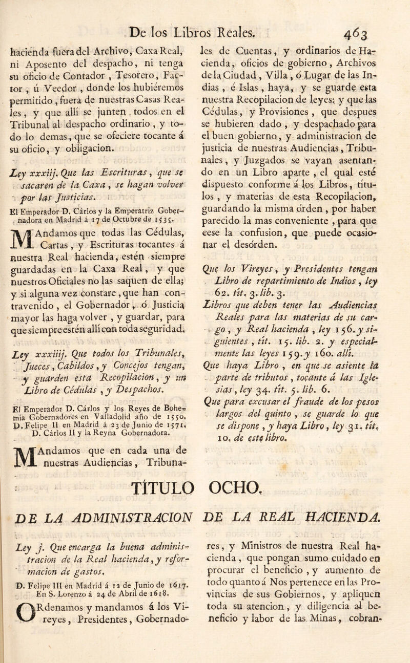 hacienda fuera del Archivo, CaxaReal, ni Aposento del despacho, ni tenga SU oficio de Contador * Tesorero, Fac- tor , ú Veedor , donde los hubiéremos permitido , fuera de nuestras Casas Rea- Jes , y que allí se junteii, todos en el Tribunal al despacho ordinario , y to- do lo demas, que se ofeciere tocante á su oficio, y obligación. Z^y xxxíij. Que las Escrituras, que se c sacaren de la Caxa , se hagan voher por la^ Justicias. i ’ El Emperador D, Cárlos y la Emperatriz Gober- . nadara en Madrid á 17 de Octubre de issir MAndamos que todas las Cédulas, Cartas, y Escrituras tocantes á nuestra Real hacienda, estén siempre guardadas en la Caxa Real, y que nuestros Oficiales no las saquen de ella; y .si alguna vez constare, que han con^ travenido , el Gobernador,..ó Justicia mayor las haga volver , y guardar, para que siempre estén allí con toda seguridad. Ley xxxiiij. Qiie todos los TribiinaleSy Jueces, Cabildos, y Concejos tengan, - y guarden esta B-ecopilacion, y un libro de Cédulas , y Despachos. El Emperador D. Cárlos y los Reyes de Bohe« mia Gobernadores en Valladolid año de 1550, P. Felipe 11 en Madrid á 23 de Junio de 1571Í D. Cárlos 11 y la Reyna Gobernadora. MAndamos que en cada una de nuestras Audiencias, Tribuna- les de Cuentas, y ordinarios de Har ciendaoficios de gobierno , Archivos déla Ciudad, Villa , ó Tugar de las In- dias , é Islas , haya, y se guarde esta nuestra Recopilación de leyes; y que las Cédulas, y Provisiones , que después se hubieren dado , y despachado pata el buen gobierno , y administración de justicia de nuestras x\udiencias, Tribu- nales, y Juzgados se vayan asentan- do en un Libro aparte , el qual esté dispuesto conforme á los Libros, títu- los , y materias de esta Recopilación, guardando la misma orden , por haber parecido la mas conveniente , para que cese la confusión, que puede ocasio- nar el desorden. Qíte los Vireyes, y Presidentes tengan . Libro de repartimiento de Indios, ley 62. rír. 3.//¿. 3. Zibros que deben tener las Audiencias Peales para las materias de su car-* V go , y Peal hacienda , ky j 56.jy y/- guíentes , tit. 15. lib. 0,. y especial-* mente las leyes 159«JV 160. allí. Qíte haya Libro , en que se asiente la : . parte de tributos , tobante á las Igle- sias , ley 34. ñt. 5. lib. 6. Que para excusar el fraude de los pesos largos del quinto , se guarde lo que se dispone , y haya Libro, /^ 31. r#® 10libro» TÍTULO OCHO, DE LA ADMINISTRACION i Ley j. Que encarga la buena adminis-^ tración de la Peal hacienda, y rfor- macion de gastos^ D. Felipe III en Madrid á 12 de Junio de 1617, En S. Lorenzo á 24 de Abril de iéi8, ORdenamos y mandamos á los Vi- reyes , Presidentes, Gobernado- BE LA REAL HACIENDA. res, y Ministros de nuestra Real ha- cienda , que pongan sumo cuidado en procurar el beneficio , y aumento de todo quantoá Nos pertenece en las Pro- vincias de sus Gobiernos, y apliquen toda su atención, y diligencia al be- neficio y labor de las. Minas ^ cobran-