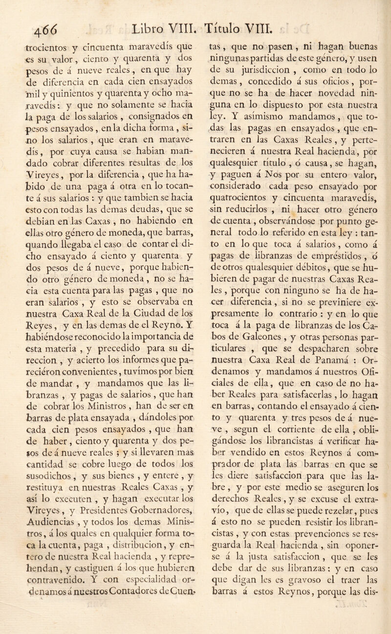 trocientos y cincuenta maravedís que es su valor, ciento y quarenta y dos pesos de á nueve reales, en que hay de diferencia en cada cien ensayados mil y quinientos y quarenta y ocho ma- ravedís : y que no solamente se hacia la paga de los salarios, consignados en pesos ensayados , en la dicha forma , si- -no los salarios , que eran en marave- dís, por cuya causa se habían man- dado cobrar diferentes resultas de los Vireyes, por la diferencia , que ha ha- bido de una paga á otra en lo tocan- te á sus salarios : y que también se hacia esto con todas las demas deudas, que se debían enias Caxas, no habiendo en ellas otro género de moneda, que barras, quando llegaba el caso de contar el di- cho ensayado á ciento y quarenta y dos pesos de á nueve, porque habien- do otro género de moneda , no se ha- cia esta cuenta para las pagas , que no eran salarios , y esto se observaba en nuestra Caxa Real de la Ciudad de los Reyes, y en las demas de el Reyno. Y habiéndose reconocido la importancia de esta materia , y precedido para su di- rección , y acierto los informes que pa- reciéron convenientes, tuvimos por bien de mandar , y mandamos que las li- branzas , y pagas de salarios, que han de cobrar los Ministros , han de ser en barras de plata ensayada , dándoles por cada cien pesos ensayados , que han de haber , ciento y quarenta y dos pe- sos de á nueve reales ; y si llevaren mas cantidad se cobre luego de todos los susodichos, y sus bienes , y entere , y restituya en nuestras Reales Caxas , y así lo executen , y hagan executar los Vireyes , y Presidentes Gobernadores, Audiencias , y todos los demas Minis- tros, á los quales en qualquier forma to- ca la cuenta, paga , distribución, y en- tero de nuestra Real hacienda , y repre- hendan, y castiguen á los que hubieren contravenido. Y con especialidad or- denamos á nuestros Contadores de Cuen? tas, que no pasen, ni hagan buenas ningunas partidas de este género, y usen de su jurisdicción , como en todo lo demas, concedido á sus oficios, por- que no se ha de hacer novedad nin- guna en lo dispuesto por esta nuestra ley. Y asimismo mandamos, que to- das las pagas en ensayados, que en- traren en las Caxas Reales, y perte- necieren á nuestra Real hacienda, por qualesquier título , d causa, se hagan, y paguen á Nos por su entero valor, considerado cada peso ensayado por quatrocientos y cmcuenta maravedís, sin reducirlos , ni hacer otro género de cuenta , observándose por punto ge- neral todo lo referido en esta ley ; tan- to en lo que toca á salarios , como á pagas de libranzas de empréstidos , d de otros qualesquier débitos, que se hu- bieren de pagar de nuestras Caxas Rea- les , porque con ninguno se ha de ha- cer diferencia, si no se previniere ex- presamente lo contrario ; y en lo que toca á la paga de libranzas de los Ca- bos de Galeones , y otras personas par- ticulares , que se despacharen sobre nuestra Caxa Real de Panamá ; Or- denamos y mandamos á nuestros Ofi- ciales de ella, que en caso de no ha- ber Reales para satisfacerlas , lo hagan en barras, contando el ensayado á cien- to y quarenta y tres pesos de á nue- ve , según el corriente de ella , obli- gándose los librancistas á verificar ha- ber vendido en estos Reynos á com- prador de plata lás barras en que se les diere satisfacción para que las la- bre , y por este medio se aseguren los derechos Reales , y se excuse el extra- vío , que de ellas se puede rezelar, pues á esto no se pueden resistir los libran- cistas , y con estas prevenciones se res- guarda la Real hacienda , sin oponer- se á la justa satisfacción , que se les debe dar de sus libranzas; y en caso que digan les es gravoso el traer las barras á estos Reynos, porque las dis-