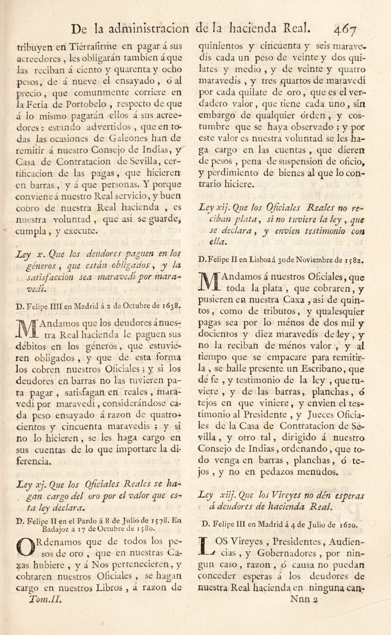 tribuyen en Tiérrafiriiie en pagar á sus acreedores, les obligarán también ácjue las reciban á ciento y quarcnta y ocho pesos, de á nueve el ensayado, d al precio, que comunmente corriere en la Feria de Portobelo , respecto de que á lo mismo pagarán /ellos á sus acree- dores : estando advertidos , que en to- das las ocasiones de Galeones han de remitir á nuestro Consejo de Indias, y Casa de Contratación de Sevilla, cer- tificación de las pagas, que hicieren en barras, y á que personas. Y porque convieneá nuestro P^eal servicio, y buen cobro de nuestra Real hacienda , es muestra voluntad , que así se guarde^ cumpla, y execute. )• Ley X. Que los deudores paguen en los géneros , que están obligados , y la satisfacción sea maravedí por mar a-* vedi. D. Felipe lili en Madrid á 2 de Octubre de 1638, 'Andamos que los deudores ánues- tra Real hacienda le paguen sus débitos en los géneros, que estuvie- ren obligados , y que de esta forma' los cobren nuestros Oficiales ; y si los deudores en barras no las tuvieren pa- ra pagar , satisfagan en reales , mara- vedí por maravedí, considerándose ca^ da peso ensayado á razón de quatro-í* cientos y cincuenta maravedís j y si no lo hicieren, se les haga cargo en sus cuentas de lo que importare la di- ferencia. ey xj, Qiie los Oficiales Reales se ha'^ gan cargo del oro por el valor que ta ley declara. D. Felipe lí en el Pardo á 8 de Julio de 1578. En Badajoz á 17 de Octubre de 1580. ORdenamos que de todos los pe- sos de oro , que en nucstras^Ca- ;?ias hubiere , y á Nos pertenecieren, y cobraren nuestros Oficiales , se hagan cargo en nuestros Libros , á razón de TomJI. quinientos y cincuenta y seis marave- dís cada un peso de veinte y dos qui- lates y medio , y de veinte y quatro maravedís , y tres quartos de maravedí por cada quilate de oro, que es el ver- dadero valor , que tiene cada uno , sin embargo de qualquier orden , y cos- tumbre que se haya observado ; y por este valor es nuestra voluntad se les ha- ga cargo en las cuentas , que dieren de pesos , pena de suspensión de oficio, y perdimiento de bienes al que lo con- trario hiciere. Ley xij. Ojie los Oficiales Reales no re-- ciban plata, si no tuviere la ley , que se declara, y envien testimonio con ella. D.Felipe II en Lisboaá 3ode Noviembre de 1582. Andamos á nuestros Oficiales, que toda la plata , que cobraren, y pusieren en nuestra Caxa , así* de quin- tos , como de tributos, y qualesquier pagas sea por lo ménos de dos mil y docientos y diez maravedís de ley, y no la reciban de ménos valor , y al tiempo que se empacare para remitir- la , se halle presente un Escribano, que dé fe , y testimonio de la ley , que tu- viere , y de las barras, planchas, d tejos en que viniere, y envien el tes-^ timonio al Presidente , y Jueces Oficia- les de la'Casa de Contratación de Se^ villa , y otro tal, dirigido á nuestro Consejo de Indias , ordenando , que to- do venga en barras , planchas, d te- jos , y no en pedazos menudos. / Ley xiij. Qiie los Vireyes no dén esperas í d deudores de hacienda Real. D. Felipe III en Madrid á 4 de Julio de 1620. IOS Vireyes , Presidentes, Audien- -J das , y Gobernadores , por nin- gún caso , razón , ó causa no puedan conceder esperas á los deudores de nuestra Real hacienda en ninguna can.- Nnn %
