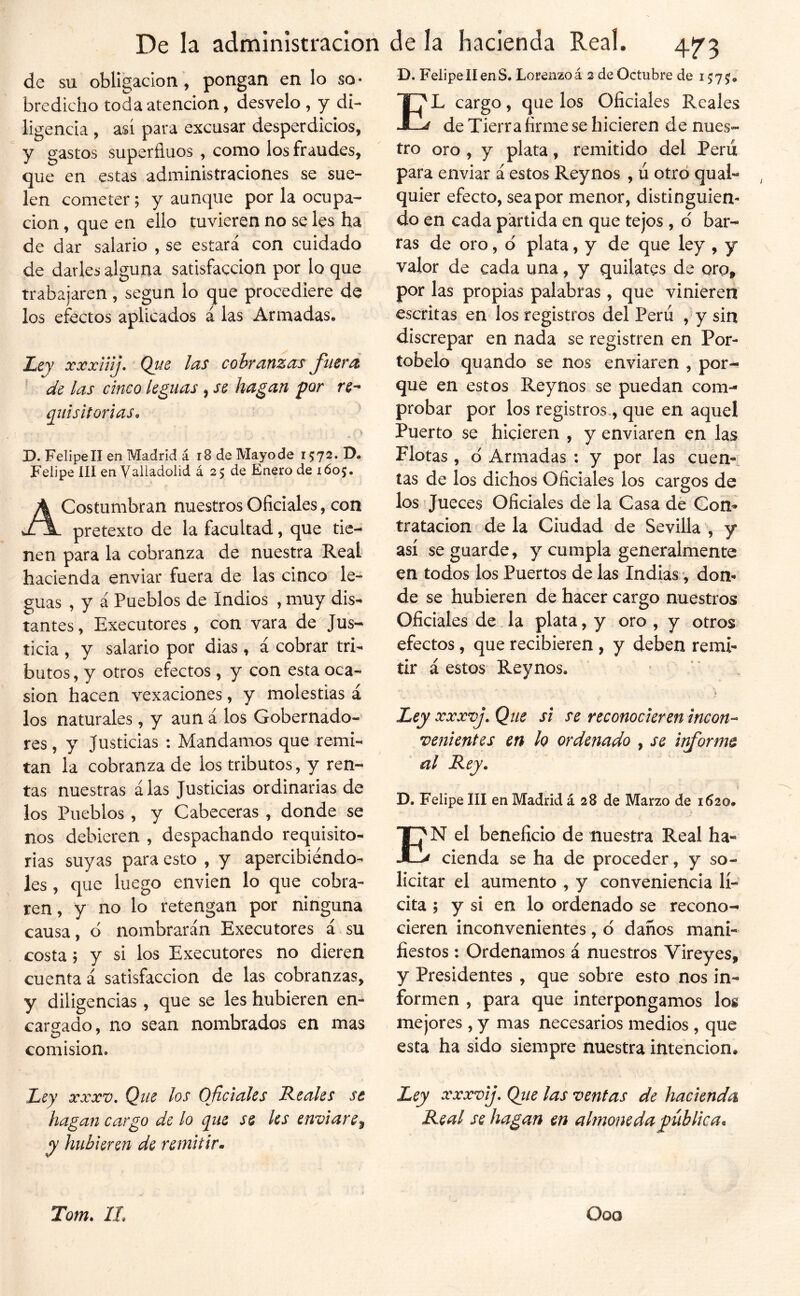 de su obligación, pongan en lo so* bredicho toda atención, desvelo , y di- ligencia , así para excusar desperdicios, y gastos superfinos , como los fraudes, que en estas administraciones se sue- len cometer; y aunque por la ocupa- ción , que en ello tuvieren no se les ha de dar salario , se estara con cuidado de darles alguna satisfacción por lo que trabajaren, según lo que procediere de los efectos aplicados á las Armadas. Ley xxxUíj, Qu6 las cobranzas fuerd ' de las cinco leguas , se hagan por re^ quísitorias^ ’ D. Felipell en Madrid á i8 de Mayode 1572. D. Felipe III en Valladolid á 2 5 de Enero de 160;. Acostumbran nuestros Oficiales, con pretexto de la facultad, que tie- nen para la cobranza de nuestra Real hacienda enviar fuera de las cinco le- guas , y i Pueblos de Indios , muy dis- tantes, Executores , con vara de Jus- ticia , y salario por dias , á cobrar tri- butos, y otros efectos, y con esta oca- sión hacen vexaciones, y molestias á los naturales , y aun á los Gobernado- res , y Justicias : Mandamos que remi- tan la cobranza de los tributos, y ren- tas nuestras alas Justicias ordinarias de los Pueblos , y Cabeceras , donde se nos debieren , despachando requisito- rias suyas para esto , y apercibiéndo- les , que luego envien lo que cobra- ren , y no lo retengan por ninguna causa, ó nombrarán Executores á.su costa; y si los Executores no dieren cuenta á satisfacción de las cobranzas, y diligencias, que se les hubieren en- cargado, no sean nombrados en mas comisión. D. Felipell enS. Lorenzoá 2 de Octubre de 1575. El cargo, que los Oficiales Reales de Tierra firme se hicieren de nues- tro oro , y plata, remitido del Peni para enviar á estos Reynos , ú otro quaL quier efecto, sea por menor, distinguien- do en cada partida en que tejos , o' bar- ras de oro, d plata, y de que ley , y valor de cada una, y quilates de oro, por las propias palabras, que vinieren escritas en los registros del Perú , y sin discrepar en nada se registren en Por- tobelo quando se nos enviaren , por- que en estos Reynos se puedan com- probar por los registros., que en aquel Puerto se hicieren , y enviaren en las Flotas , d Armadas : y por las cuen-. tas de los dichos Oficiales los cargos de los Jueces Oficiales de la Casa dé Con^ tratación ? de la Ciudad de Sevilla , y así se guarde, y cumpla generalmente en todos los Puertos de las Indias •, don- de se hubieren de hacer cargo nuestros Oficiales de la plata, y oro , y otros efectos, que recibieren , y deben remi- tir á estos Reynos, . • Ley xxxvj. Que si se reconocieren incon-- venientes en lo ordenado , se informe al Rey. D. Felipe III en Madrid á 28 de Marzo de 1620# En el beneficio de nuestra Real ha- cienda se ha de proceder, y so- licitar el aumento , y conveniencia lí- cita 5 y si en lo ordenado se recono- cieren inconvenientes , d danos mani- fiestos : Ordenamos á nuestros Vireyes, y Presidentes , que sobre esto nos in- formen , para que interpongamos los mejores , y mas necesarios medios, que esta ha sido siempre nuestra intención. Ley XXXV, Que los Oficiales Reales se Ley xxxvij, Que las ventas de hacienda hagan cargo de lo que se les enviare^ Real se hagan en almoneda pública, y hubieren de remitir,. Tom. IL Ooo
