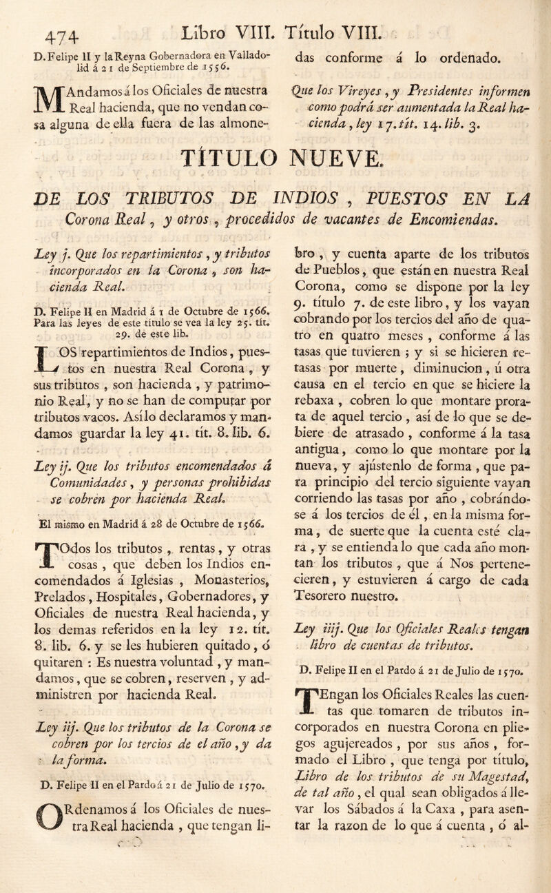 D.Felipe II y laR.eyna Gobernadora en Vallado- lid á 2 I de Septiembre de 15 Sd. MAndamosálos Oficiales de mestra Real hacienda, que no vendan co-» sa alguna de ella fuera de las almone-* das conforme á lo ordenado. los Vireyes ^y Presidentes informen como podrá Mr aumentada la Peal ha- - ciendayley ij.út, i^Jib, TITULO NUEVE. DE LOS TRIBUTOS DE INDIOS , PUESTOS EN LA Corona Real ^ y otros ^ procedidos de vacantes de Encomiendas. Ley j. Qiie los repartimientos , y tributos incorporados en la Corona ^ son ha- cienda ReaL , D, Felipe II en Madrid á 1 de Octubre de 156^. Para las leyes de este título se vea la ley 25. tíu 29. dé este liR tos repartimientos de Indios, pues- tos en nuestra Real Corona , y sus tributos , son hacienda , y patrimo- nio Real, y no se han de computar por tributos vacos. Asilo declaramos y man- damos guardar la ley 41. tít. 8. lib. 6. Ley if Qtie los tributos encomendados á Comunidades, y personas prohibidas - se cobren por hacienda ReaL s El mismo en Madrid á 28 de Octubre de i ^66. Todos los tributosrentas, y otras cosas , que deben los Indios en- comendados á Iglesias , Monasterios, Prelados, Hospitales, Gobernadores, y Oficiales de nuestra Real hacienda, y los demas referidos en la ley tít. 8. lib. 6. y se les hubieren quitado , ó quitaren : Es nuestra voluntad , y man- damos , que se cobren, reserven , y ad- ministren por hacienda ReaL Ley iij. Qiie los tributos de la Corona se cobren por los tercios de el año ^ y da ■ laforma. D. Felipe II en el Pardo á 21 de Julio de 1570. ORdenamos á los Oficiales de nues- tra Real hacienda , que tengan li- bro , y cuenta aparte de los tributos de Pueblos, que estañen nuestra Real Corona, como se dispone por la ley 9. título 7. de este libro, y los vayan cobrando por los tercios del ano de qua- tro en quatro meses , conforme á las tasas que tuvieren 5 y si se hicieren re- tasas por muerte , diminución , ú otra causa en el tercio en que se hiciere la rebaxa , cobren lo que montare prora- ta de aquel tercio , así de lo que se de- biere de atrasado , conforme á la tasa antigua, como lo que montare por la llueva, y ajiístenlo de forma , que pa- ra principio del tercio siguiente vayan corriendo las tasas por año , cobrándo- se á los tercios de él, en la misma for- ma , de suerte que la cuenta esté cla- ra , y se entienda lo que cada año mon- tan los tributos , que á Nos pertene- cieren, y estuvieren á cargo de cada Tesorero nuestro. Ley iiij. Qtie los Oficiales Reales tengan . libro de cuentas de tributos. D. Felipe 11 en el Pardo á 21 de Julio de 1570. TEngan los Oficiales Reales las cuen- tas que tomaren de tributos in- corporados en nuestra Corona en plie^ gos agujereados , por sus años, for- mado el Libro , que tenga por título, Libro de los tributos de su Magestady de tal año , el qual sean obligados á lle- var los Sábados á la Caxa , para asen- tar la razón de lo que á cuenta , d al-