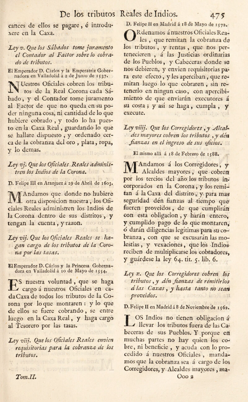 1 D. Felipe 11 en Madrid á 18 de Mayo de 1573, canees de ellos se pagare, é introdu- xere en la Caxa. JLey V. Qiie los Sábados tome juramento el Contador al Factor sobre lo cobra-* do de tributos. El Emperador D. Cárlos y la Emperatriz Gober- nadora en Valladolid á 3 de Junio de 1537. Nuestros Oficiales cobren los tribu- tos de la Real Corona cada Sá- bado , y el Contador tome juramento al Factor de que no queda en su po- der ninguna cosa, ni cantidad de lo que hubiere cobrado , y todo lo ha pues- to en la Caxa Real, guardando lo que se hallare dispuesto , y ordenado cer- ca de la cobranza dd oro , plata, ropa, y lo demas. * i Ley vj. Qtie los Oficiales.Reales ddfftinis- tren los Indios de la Corona. > ' D. Felipe III en Aranjuez á 29 de Abril de 1603. MAndamos que donde no hubiere otra disposición nuestra , los Ofi- ciales Reales administren los Indios de la Corona dentro de sus distritos , y tengan la cuenta, y razón, ' ¿ j í J • i- J Ley vij. Que los Oficiales Reales se ha-- '. gan cargo de los tributos de la Coro-- na yjor las tasas. ♦ ■' El Emperador D, Cárlos y la Princesa Goberna- dora en Valladolid á 10 de Mayo de 1554, f ES nuestra voluntad , que se haga cargo á nuestros Oficiales en ca- da Caxa de todos los tributos de la Co- rona por lo que montaren : y lo que de ellos se fuere cobrando, se entre luego en la Caxa Real, y haga cargo al Tesorero por las tasas. Ley viij. Que los Oficiales Reales envíen . requisitorias cobranza de los tributos. TomJI. ORdenamos á nuestros Oficiales Rea- les , que remitan la cobranza de los tributos , y rentas , que nos per- tenecieren , á las Justicias ordinarias de los Pueblos, y Cabeceras donde se nos debieren, y envien requisitorias pa- ra este efecto, y les aperciban, que re- mitan luego lo que cobraren , sin re- tenerlo en ningún caso, con apercibi- miento de que enviarán executores á su costa I y así se haga, cumpla , y execute. Ley viiij. Qíie los Corregidores ^ y Ale ah . des mayores cobren los tributos , jy dén . Jia;nzas en el ingreso de sus qficios. El mismo allí á x8 de Febrero de 1588. MAndamos á los Corregidores, y Alcaldes mayores, que cobren por los tercios del año los tributos in- corporados en la Corona, y los remí- tan á la Caxa del distritoy para mas? seguridad den fianzas al tiempo que fueren proveidos, de que cumplirán con está obligación , y harán entero, y cumplido pago de lo qüe montaren, d darán diligencias legítimas par^ su co- branza , con que se excusarán las mo- lestias , y vexaciohes, que los -Indios reciben -de multiplicarse los cobradores, y guárdese la ley 64. tít. 5. lib. 6. S - Ley X, Qiie los Corregidores cobren los tribíitos ^ y den fianzas de remitirlos ‘ d las Caxas , y hasta tanto río sean proveídos. ? D. Felipe II en Madrid á 8 de Noviembre de 1562. LOS Indios no tienen obligación á' llevar los tributos fuera de las Ca- beceras de sus Pueblos. Y porque en muchas partes no hay quien los co-» bre, ni beneficie , y acuda con lo pro- cedido á nuestros Oficiales , manda- mos que la cobranza sea á cargo de los Corregidores, y Alcaldes mayores , ma- Ooo %