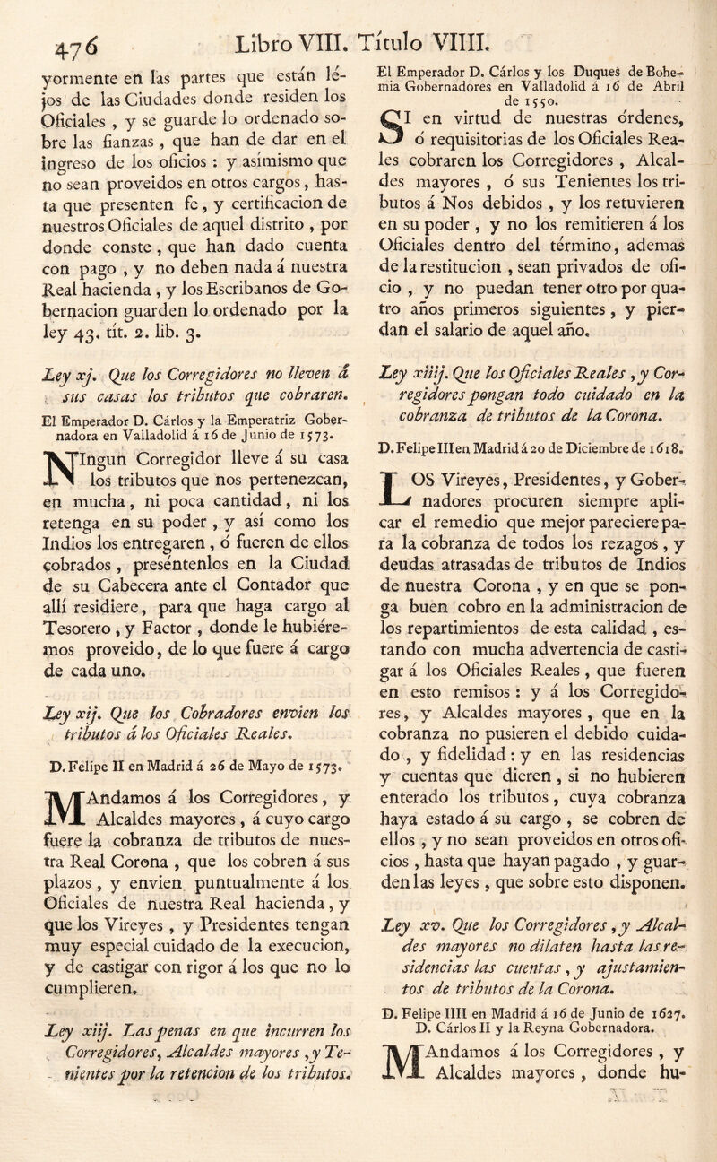 47 ó Libro VIH. Título VIIII. yormente en las partes que están le- ps de las Ciudades donde residen los Oficiales , y se guarde lo ordenado so- bre las fianzas , que han de dar en el ingreso de los oficios : y asimismo que no sean proveidos en otros cargos, has- ta que presenten fe , y certificación de nuestros Oficiales de aquel distrito , por donde conste , que han dado cuenta con pago , y no deben nada á nuestra Keal hacienda , y los Escribanos de Go- bernación guarden lo ordenado por la ley 43, tít, 2, lib. 3. Ley xj^ Qiie los Corregidores no lleven á sus casas los tributos que cobraren^ El Emperador D. Cárlos y la Emperatriz Gober- nadora en Valladolid á ló de Junio de 1573* Ningún Corregidor lleve á su casa los tributos que nos pertenezcan, en mucha, ni poca cantidad, ni los retenga en su poder , y así como los Indios los entregaren , d fueren de ellos cobrados , preséntenlos en la Ciudad de su Cabecera ante el Contador que allí residiere, para que haga cargo al Tesorero , y Factor , donde le hubiére- mos proveído, de lo que fuere á cargo de cada uno* Ley xij. Que los Cobradores envíen los tributos á los Oficiales Keales^ D.Felipe II en Madrid á 26 de Mayo de 1573, MAndamos á los Corregidores, y. Alcaldes mayores , á cuyo cargo fuere la cobranza de tributos de nues- tra Real Corona , que los cobren á sus plazos, y envíen puntualmente á los Oficiales de nuestra Real hacienda, y que los Vireyes , y Presidentes tengan muy especial cuidado de la execucion, y de castigar con rigor á los que no lo cumplieren* Ley xiij. Las penas en que incurren los - nientes por la retención de los tributos*^ El Emperador D. Cárlos y los Duques de Bohe- mia Gobernadores en Valladolid á ló de Abril de 1550. SI en virtud de nuestras o'rdenes, o' requisitorias de los Oficiales Rea- les cobraren los Corregidores , Alcal- des mayores , ó sus Tenientes los tri- butos á Nos debidos , y los retuvieren en su poder , y no los remitieren á los Oficiales dentro del término, ademas de la restitución , sean privados de ofi- cio , y no puedan tener otro por qua- tro años primeros siguientes, y pier- dan el salario de aquel año* Ley xiiij, Qiie los Oficiales Reales j y Cor^ regidores pongan todo cuidado en la cobranza de tributos de la Corona. D, Felipe in en Madrid á 20 de Diciembre de 1618. LOS Vireyes, Presidentes, y Gober- nadores procuren siempre apli- car el remedio que mejor pareciere pa- ra la cobranza de todos los rezago^ , y deudas atrasadas de tributos de Indios de nuestra Corona , y en que se pon- ga buen cobro en la administración de los repartimientos de esta calidad , es- tando con mucha advertencia de casti- gar á los Oficiales Reales , que fueren en esto remisos: y á los Corregido- res , y Alcaldes mayores, que en la cobranza no pusieren el debido cuida- do , y fidelidad; y en las residencias y cuentas que dieren , si no hubieren enterado los tributos, cuya cobranza haya estado á su cargo , se cobren de ellos , y no sean proveidos en otros ofi» cios , hasta que hayan pagado , y guar- den las leyes, que sobre esto disponen* \ Ley XV. Qtie los Corregidores ^ y AlcaU des mayores no dilaten hasta las re^ sidencias las cuentas, y ajustamien^ tos de tributos de la Corona. D, Felipe lili en Madrid á 16 de Junio de 1627. D. Cárlos II y la Reyna Gobernadora. Alcaldes mayores, donde hu-