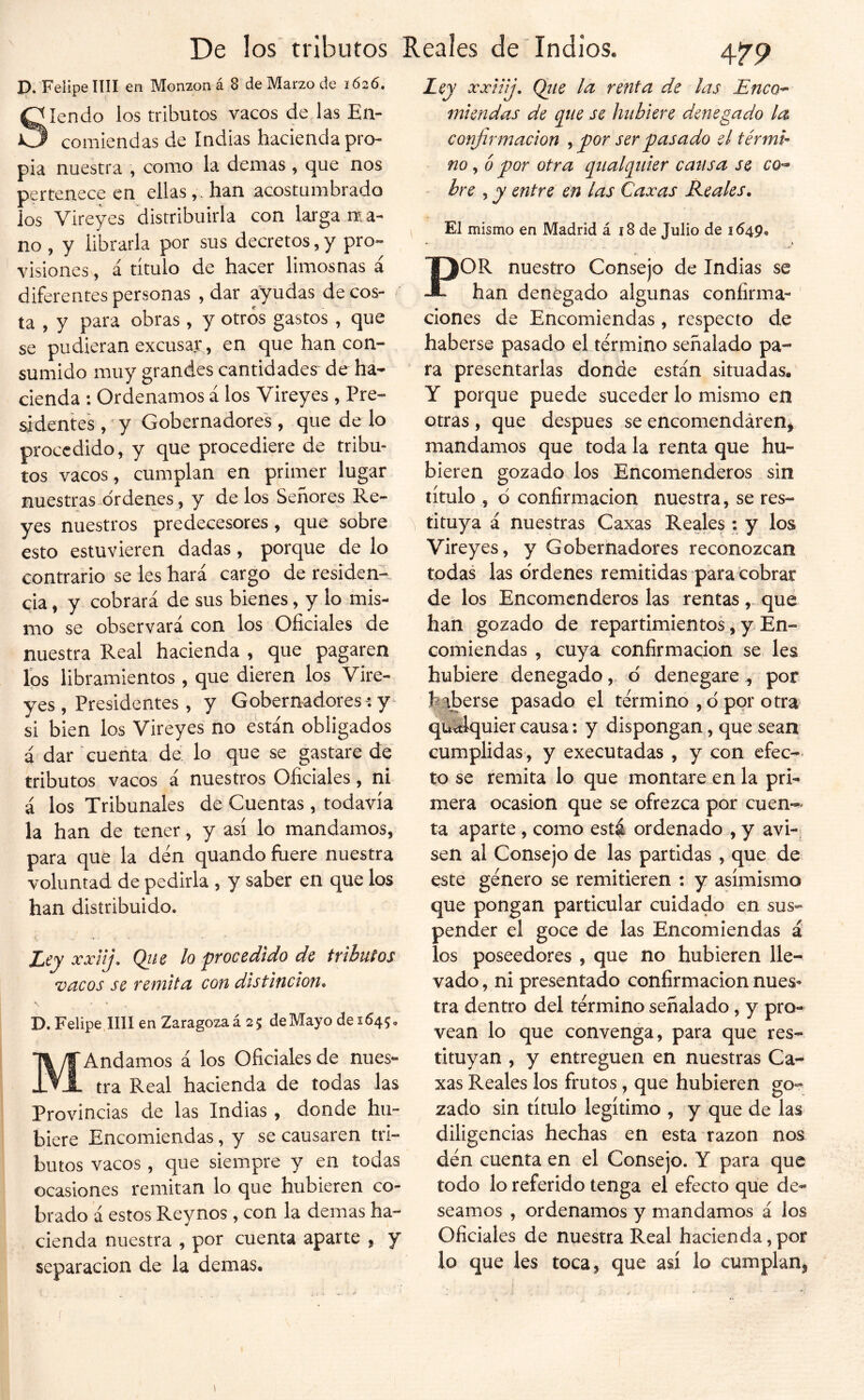 p. Felipe nil en Monzon á 8 de Marzo de 1626. Siendo los tributos vacos de las En- comiendas de Indias hacienda pro- pia nuestra , como la demas , que nos pertenece en ellashan acostumbrado los Vireyes distribuirla con larga nta- no , y librarla por sus decretos, y pro- visiones , á título de hacer limosnas á diferentes personas , dar ayudas de cos- ta , y para obras , y otros gastos , que se pudieran excusar , en que han con- sumido muy grandes cantidades de ha- cienda : Ordenamos á los Vireyes , Pre- sidentes , y Gobernadores, que de lo procedido, y que procediere de tribu- tos vacos, cumplan en primer lugar nuestras órdenes, y délos Señores Re- yes nuestros predecesores, que sobre esto estuvieren dadas, porque de lo contrario se les hará cargo de residen- cia , y cobrará de sus bienes, y lo mis- mo se observará con los Oficiales de nuestra Real hacienda , que pagaren ios libramientos , que dieren los Vire- yes , Presidentes , y Gobernadores: y- si bien los Vireyes no están obligados á dar cuenta de lo que se gastare de tributos vacos á nuestros Oficiales, ni á los Tribunales de Cuentas , todavía la han de tener, y así lo mandamos, para que la den quando fuere nuestra voluntad de pedirla , y saber en que los han distribuido. Ley xxnj. Qtie lo frocedido de tributos vacos se remita con distinción. s • D. Felipe,mi en Zaragozaá 25 deMayo des645, MAndamos á los Oficiales de nues*- tra Real hacienda de todas las Provincias de las Indias , donde hu- biere Encomiendas, y se causaren tri- butos vacos, que siempre y en todas ocasiones remitan lo que hubieren co- brado á estos Reynos , con la demas ha- cienda nuestra , por cuenta aparte , y separación de la demás. A79 Ley xxtilj, Qtie la renta de las Eneo-- miendas de q^iie se hubiere denegado la confirmación ^ por ser pasado el térmh no, o por otra qt^lpiier catisa se co^ bre ^ y entre en las Caxas Reales. El mismo en Madrid á í8 de Julio de 1649, POR nuestro Consejo de Indias se han denegado algunas confirma- ciones de Encomiendas, respecto de haberse pasado el término señalado pa- ra presentarlas donde están situadas. Y porque puede suceder lo mismo en otras , que después se encomendáren^ mandamos que toda la renta que hu- bieren gozado los Encomenderos sin título , d confirmación nuestra, se res- ^ tituya á nuestras Caxas Reales : y los Vireyes, y Gobernadores reconozcan todas las ordenes remitidas para cobrar de los Encomenderos las rentas ,. qué han gozado de repartimientos, y En- comiendas , cuya confirmación se les hubiere denegado, ó denegarepor haberse pasado el término , d por otra quálquier causa: y dispongan , que sean cumplidas, y executadas , y con efee-* to se remita lo que montare en la pri- mera ocasión que se ofrezca por cuen-^* ta aparte, como esté ordenado , y avi-¡ sen al Consejo de las partidas , que de este género se remitieren : y asimismo que pongan particular cuidado en sus- pender el goce de las Encomiendas á los poseedores , que no hubieren lle- vado, ni presentado confirmación nues- tra dentro del término señalado, y pro- vean lo que convenga, para que res- tituyan , y entreguen en nuestras Ca- xas Reales los frutos, que hubieren go- zado sin título legítimo , y que de las diligencias hechas en esta razón nos dén cuenta en el Consejo. Y para que todo lo referido tenga el efecto que de- seamos , ordenamos y mandamos á los Oficiales de nuestra Real hacienda,por lo que les toca, que así lo cumplan,