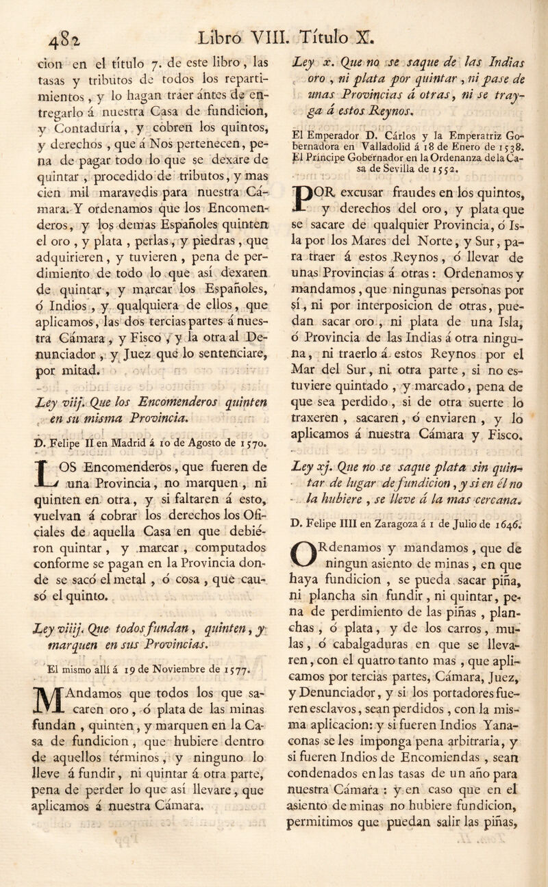 Clon en el título 7. de este libro, las tasas y tribütos de todos los reparti- mientos , y lo hagan traer antes de en- tregarlo á nuestra Casa de fundición, y Contaduría, y cóbren los quintos, y derechos , que á Nos pertenecen, pe- na de pagar todo do que se dexare de quintar, procedido'de tributos, y mas cien mil maravedís para nuestra Cá-^ mara. Y ordenamos que los Encomem deros, y io^ demas Españoles quinten el oro , y plata , perlas, y piedras , que adquirieren, y tuvieren , pena de per- dimiento de todo lo vque así dexaren de quintar , y marcar los Españoles, d Indios , y qualquiera de ellos, que aplicamos , las’dos tercias partes á nues- tra Cámara , y Fisco/ y 1^ otra al De- nunciador y Juez qué lo sentenciare, por mitad. > . ov' ¿ ív Ley vlijv Qiie los Encomenderos quinten ^ en su misma Provincia. . v D. Felipe di en Madrid á i ode Agosto de 1570. ‘i., ij, - í J j. - ’. LOS Encomenderos, que fueren de ■una. Provincia, no marquen , ni quinten en otra , y si faltaren á esto, vuelvan á cobrar los derechos los Ofi- ciales de aquella Casa en que debie- ron quintar , y .marcar , computados conforme se pagan en la Provincia don- de se saco el metal , ó cosa , qué cau-. so el quinto. Ley viiij, Qíw todosfundan, quinten, yi marquen en sus Provincias. El mismo allí á 19 de Noviembre de 1577. MAndamos que todos los que sa- caren oro , d plata de las minas fundan , quinten, y marquen en la Ca- sa de fundición, que-hubiere dentro de aquellos términos, y ninguno lo lleve á fundir, ni quintar á otra parte, pena de perder lo que así llevare , que aplicamos á nuestra Cámara. Ley X. Qiie no ;se saque de las Indias , oro , ni plata por quintar , ni pase de unas Provincias á otras, ni se tray-- ga d estos Reynos. . t El Emperador D. Carlos y la Emperatriz Go- bernadora en Valladolid á x8 de Enero de 1538. El Principe Gobernador en la Ordenanza delaCa- sa de Sevilla de X 5 5 2, POR excusar fraudes en los quintos, y derechos del oro, y plata que se sacare de qualquier Provincia, d Is- la por los Mares del Norte, y Sur, pa- ra traer á estos Reynos, d llevar de unas Provincias á otras: Ordenamos y mandamos, que ningunas personas por sí, ni por interposición de otras, pue- dan sacar oro , ni plata de una Isla, d Provincia de las Indias á otra ningu- na, ni traerlo á. estos Reynos por el Mar del Sur, ni otra parte, si no es- tuviere quintado , y marcado, pena de que sea perdido, si de otra suerte lo traxeren , sacaren, d enviaren , y lo aplicamos á nuestra Cámara y Fisco. Ley xf Qtie no se saque plata sin quin^ ► tar de lugar de fundición, y si en él no ‘ . la hubiere , se lleve d la mas cercana^ D. Felipe lili en Zaragoza á i de Julio de 1646; ORdenamos y mandamos , que de ningún asiento de minas, en que haya fundición , se pueda sacar piña, ni plancha sin fundir, ni quintar, pe- na de perdimiento de las piñas , plan- chas , d plata, y de los carros, mu- las , d cabalgaduras en que se lleva- ren, con el quatro tanto mas , que apli- camos por tercias partes, Cámara, Juez, y Denunciador, y si los portadores fue- ren esclavos, sean perdidos , con la mis- ma aplicación:.y si fueren Indios Yana- conas seles imponga pena arbitraria, y si fueren Indios de Encomiendas , sean condenados en las tasas de un año para nuestra Cámara : y en caso que en el asiento de minas no hubiere fundición, permitimos que puedan salir las piñas,