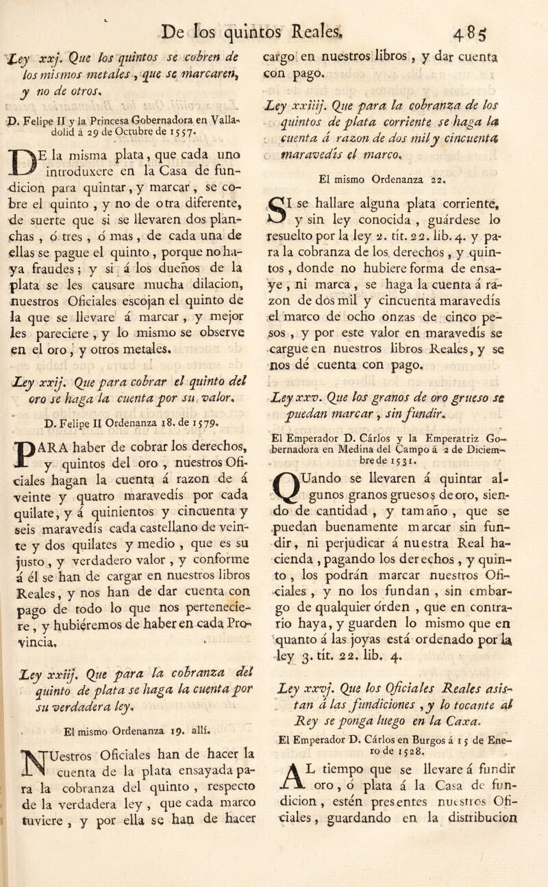 X^ey xxj. Que los quintos se cobren de los mismos metalesque se marcaren^ y no de otros^ 'D, Felipe II y la Princesa Gobernadora en Valla^ dolid á 29 de Octubre de 15 57- . i De la misma plata, que cada uno introduxere en la Casa de fun- dición para quintar, y marcar, se co- bre el quinto , y no de otra diferente, de suerte que si se llevaren dos plan- .chas , p tres, d mas, de cada una de ellas se pague el quinto , porque no ha- ya fraudes; y si á los dueños de la plata se les causare mucha dilación, nuestros Oficiales escojan el quinto de la que se llevare á marcar , y mejor les pareciere , y lo «mismo se observe en el oro, y otros metales* Ley xxij, Qtie y^ara cobrar el quinto del oro se haga la ciLenta jgor su, valor^ P. Felipe H Ordenanza 18, de 1579, t PARA haber de cobrar los derechos, y quintos del oro , nuestros Ofi- ciales hagan la cuenta á razón de á veinte y quatro maravedís por cada quilate, y á quinientos y cincuenta y seis maravedís cada castellano de vein- te y dos quilates y medio , que es su justo , y verdadero valor , y conforme á él se han de cargar en nuestros libros Reales, y nos han de dar cuenta con pago de todo lo que nos pertenecie- re , y hubiéremos de haber en cada Pro- vincia* Ley xxiij^ Qtic para la cobranza del quinto de plata se haga la cuenta por su verdadera ley^ . El mismo Ordenanza 19, allí* Nuestros Oficiales han de hacer la cuenta de la plata ensayada pa- ra la cobranza del quinto , respecto de la verdadera ley , que cada marco tuviere , y por ella se han de hacer cargo, en nuestrosdibros , y dar cuenta con pago* Ley xxiiij, Qiie para la cobranza de los quintos de plata corriente se haga la ; cuenta d razón de dos mil y cinc tienta maravedís el marco^ El mismo Ordenanza 22* SI se hallare alguna plata corriente, y sin ley conocida , guárdese lo resuelto por la ley tít. 22, lib. 4. y pa- ra la cobranza de los. derechos, y quin- tos , donde no hubiere forma de ensa- ye , ni marca , se haga la cuenta á ra- zón de dos mil y cincuenta maravedís el marco de ocho onzas de_ cinco pe- ,sos , y por este valor en maravedís se cargue en nuestros libros Reales, y se nos dé cuenta con pago. Ley XXV. Qtie los granos de oro grueso sci puedan marcar, sinfundir^ { El Emperador D. Cárlos y la Emperatriz Go- vbernadora en Medina del Campo á 2 de Diciem- bre de 15 31. QUando se llevaren á quintar al- gunos granos gruesos de oro, sien- do de cantidad , y tamaño , que se .puedan buenamente marcar sin fun- dir, ni perjudicar á nuestra Real ha- cienda , pagando los derechos , y quin-^ to , los podrán marcar nuestros Ofi- ciales , y no los fundan , sin embar- go de qualquier o'rden , que en contra- rio haya, y guarden lo mismo que en quanto á las joyas está ordenado por la -ley 3. tít. 22. lib, 4* Ley xxvj\ Qtie los Oficiales Bréales asisr 1 tan d las fundiciones ^y lo tocante al Rey se ponga luego en la Caxa. (El Emperador D. Cárlos en Burgos á 15 de Ene- ro de 1528, Al tiempo que se llevare á fundir oro , d plata á la Casa de fun- dición , estén presentes nuestros Ofi- ciales , guardando en la distribución