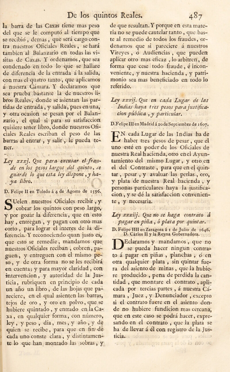 la ban*a de las Caxas tiene mas peso del que se le computó al tiempo que se recibió , demas, que será cargo con- tra nuestros Oficiales Reales, se hará también al Balanzario en todas las vi- sitas de Caxas. Y ordenamos, que sea condenado en todo lo' ^que se hallare de diferencia de la entrada‘ á la salida, con mas ehquatro tanto, que aplicamos á nuestra Cámara. Y declaramos que sea prueba'babtante la de nuestros li- bros Reales , donde se asientan las par- tidas de entrada , y salida^, pues en una, y-otra ocasión se pesan por el Balan- zario, el qual si para su satisfacción quisiere tener libro, donde nuestros Ofi- ciales Reales escriban el peso de las barras al entrar , y salir , le pueda te- ner, ■ - ^ ' - Ley xxxj\ Qjie parexcusar elfraih de en los pesos largos . del quinto, se guarde lo que esta ley dispone ^y ha-^ ^ ya libro^ ^ ¿ ^ * j t - • ■ s .. j, f \ ** D, Felipe II en Toledo á 4 de Agosto de Suelen nuestros Oficiales recibir, y . cobrar los quintos con peso largo, y por gozar la diferencia, que en esto hay , entregan , y pagan con otro mas corto , para lograr el interes de la di- ferencia. Y reconociendo quan justo es, que esto se remedie, mandamos que nuestros'Oficiales reciban , cobreii, pa- guen , y entreguen con el mismo pe- so, y de otra forma no se les recibirá en cuenta j y para mayor claridad , con intervención, y autoridad de la Jus- ticia, rubriquen en principio de cada un ano un libro, de las hojas que pa- reciere, en el qual asienten las barras, tejos de oro , y oro en polvo, que se hubiere quintado , y entrado en laCa- xa, en qualquier forma, con número, ley , y peso , dia, mes, y año , y de quien se recibe , para que en fimde cada uno conste clara , y distintamen- te lo que han montado las sobras, y de que resultan. Y porque en esta mate- ria no se puede cautelar tanto , que bas- te al remiedio de todos los fraudes, or- denamos que si pareciere á nuestros Vireyes , ó Audiencias , que pueden aplicar otro mas eficaz , lo arbitren, de forma que cese todo fraude, e incon- veniente, y nuestra hacienda , y patri« monio sea mas beneficiado en todo lo referido. E Ley xxxij. Qiie en cada Lugar de las ' Indias haya tres pesos parajtistifica^ don pública , y particular, D.FelipelIIenMadridá socleSeptiembre de 1607, í : f 4. N cada Lugar de las Indias hade V haber tres pesos de pesar, que el uno esté en poder de los Oficiales de nuestra Real hacienda, otro enel Ayun- tamiento del mismo Lugar , y otro en el del Contraste , para que en el quin- tar , pesar , y avaluar^ las perlas oro, y plata de nuestra Real hacienda , y personas particulares haya la ijustifica- cion , y se dé la saitisfaccion convenien- te , y necesaria, . ^ ^ . í . > ’ i ' ’’ ^ - - -s- . Ley xxxiij, Qtie no se haga contrato . d . pagar en pina , ó plata por quintar. ' D, Felipe lili en Zaragoza á i de Julio de 1645, D. Carlos 11 y la Reyna Gobernadora. DEcIaramos y mandamos , que no se pueda hacer ningún contra^ to á pagar en pinas , planchas y ó en otra qualquier plata , sin quintar fue-* ra del asiento de minas , que la hubie- re producido , pena de perdida la can- tidad , que montare el contrato , apli- cada por tercias partes , á nuestra Cá- mara , Juez , y Denunciador , excepto si el contrato fuere en el asiento don- de no hubiere fundición mas cercana; que en este caso se podrá hacer, expre- sando en el contrato , que la plata se ha de llevar á él con registro de la Jus- ticia,
