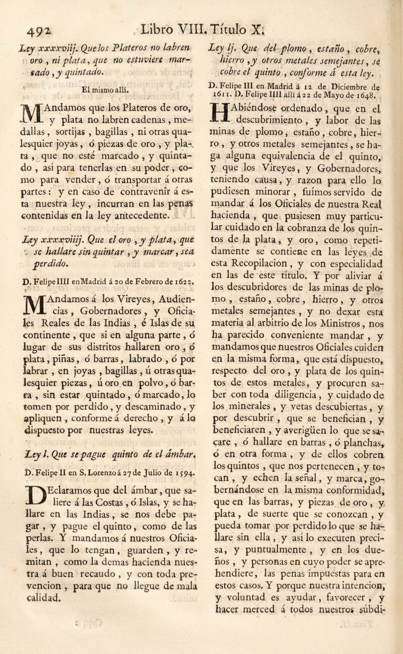 Ley xxxx'vHj\ Qtíelos Plateros no labren^ í oro , ni plata, qiíc no estuviere mar^ eado qtiintado. . ¡ ' Ei mismo allí. MAndamos que los Plateros de oro, y plata no labren cadenas, me- dallas , sortijas , bagillas , ni otras qua- lesquier joyas, 6 piezas de oro , y pía-, ta í que no esté marcado , y quinta- do , así para tenerlas en su poder, co- mo para vender, d transportar áotras partesy en caso de contravenir á es- ta nuestra ley, incurran en las penaS contenidas en la ley arítecedente. c Ley xxxxviiij. Que el oro ^ y plata ^ que % se hallare sin quintar , y marear, sea perdido. D« Felipe mi enMadrid á 20 de Febrero de 1622. MAndamos á los Vireyes, Audien- cias , Gobernadores, y Oficia- les Reales de las Indias , é Islas de su continente , que si en alguna parte, d lugar de sus distritos hallaren oro , d plata, pinas, d barras, labrado , d por labrar , en joyas , bagillas , ú otras qua- iesquier piezas, ú oro en polvo, d bar- ra , sin estar quintado, d marcado, lo tomen por perdido, y descaminado, y apliquen , conforme á derecho , y á lo dispuesto por nuestras leyes. Ley /. Que se pague quinto de el ámbar. D. Felipe II en S. Lorenzoá 27 de Julio de 1594. DEclaramos que del ámbar, que sa- liere á las Costas , d Islas, y se ha- llare en las Indias, se nos debe pa- gar , y pague el quinto, como de las perlas. Y mandamos á nuestros Oficia- les , que lo tengan, guarden , y re- mitan , como la demas hacienda nues- tra á buen recaudo , y con toda pre- vención , para que no llegue de mala calidad. •Ley Ij, Qiie del plomo , estaño , cobre y hierro y y otros metales semejantes, se cobre el quinto y cof^orme d esta ley. D. Felipe III en Madrid á 12 de Diciembre de i6i I. D. Felipe lili allí 422 de Mayo de 1648, HAbiéndosé ordenado, que en el descubrimiento , y labor de las minas de plomo, estaño , cobre, hier-^ ro , y otros metales semejantes, se ha- ga alguna equivalencia de el quinto, y quedos Vireyes, y Gobernadores, teniendo cahsa, y razón para ello lo pudiesen minorar , fuimos servido de mandar.á los Oficiales de nuestra Real hacienda , que^ pusiesen muy particu- lar cuidado en la cobranza de Jos quin- tos de la plata, y oro, como repeti- damente se contiene en las leyes de esta Recopilación , y con especialidad en las de este título, Y por aliviar i los descubridores de las minas de plo- mo , estaño, cobre, hierro, y otros metales semejantes , y no dexar esta materia al arbitrio de los Ministros, nos ha parecido conveniente mandar , y mandamos que nuestros Oficiales cuiden en la misma forma, que está dispuesto, respecto del oro , y plata de los quin- tos de estos metales, y procuren sa- ber con toda diligencia, y cuidado de los minerales, y vetas descubiertas, y por descubrir , que se benefician , y beneficiaren , y averigüen lo que se sa- care , d hallare en barras, d planchas, d en otra forma , y de ellos cobren los quintos , que nos pertenecen , y to*? can , y echen la señal, y marca, go- bernándose en la misma conformidad, que en las barras, y piezas de oro , y plata, de suerte que se conozcan , y pueda tomar por perdido lo que se ha- llare sin ella , y así lo executen preci- sa, y puntualmente , y en los due- ños , y personas en cuyo poder se apre- hendiere, las penas impuestas para en estos casos, Y porque nuestra intención, y voluntad es ayudar, favorecer , y hacer merced á todos nuestros súbdi-