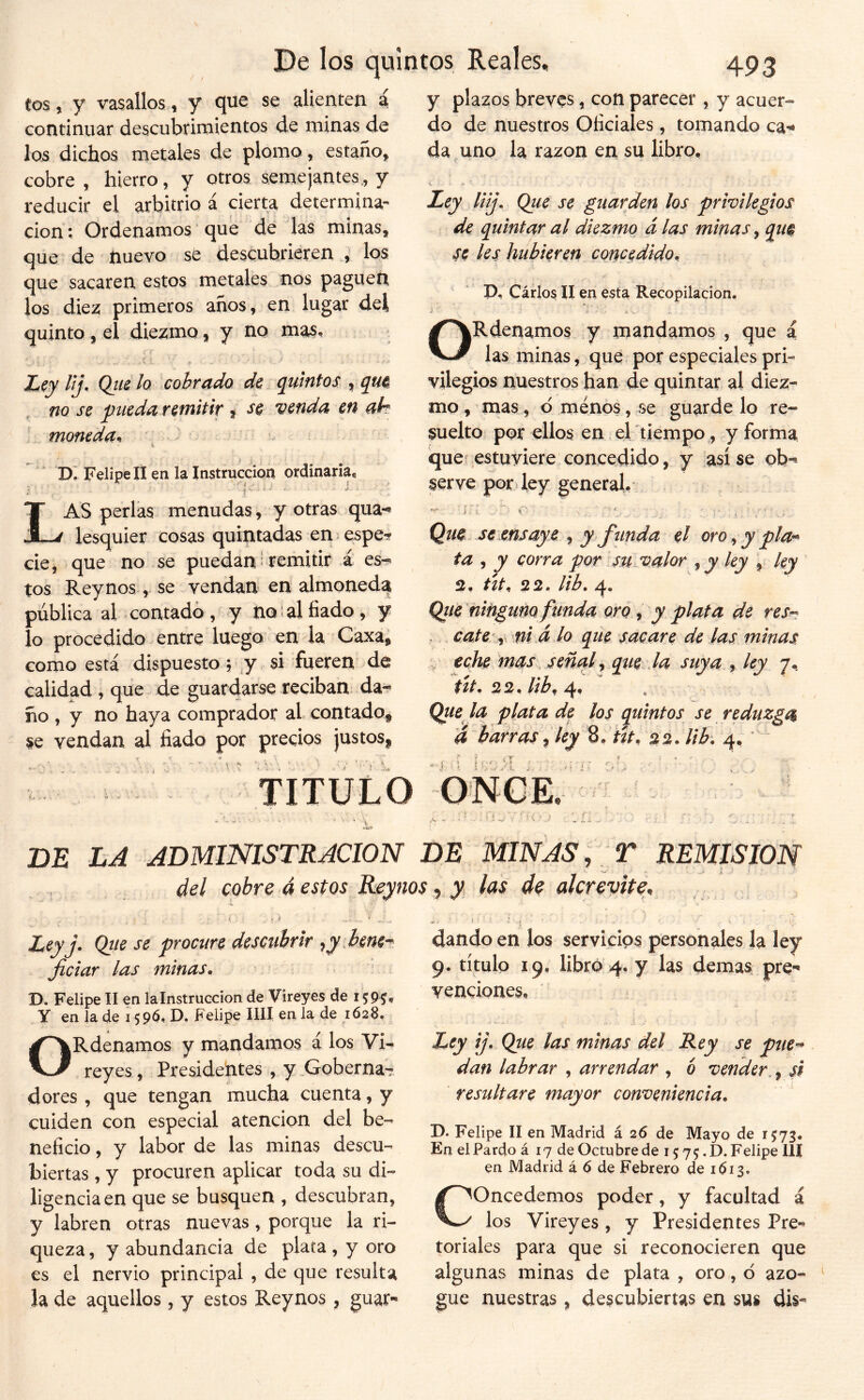 eos, y vasallos, y que se alienten á continuar descubrimientos de minas de los dichos metales de plomo, estaño, cobre , hierro, y otros semejantes., y reducir el arbitrio á cierta determina- ción ; Ordenamos ’ que de las minas, que de íiuevo se descubrieren , los que sacaren estos metales nos paguen los diez primeros años, en lugar del quinto, el diezmo, y no mas, lij^ Qiie Iq cobrado de (Quintos , no se pueda remitir % se venda en ah \ moneda^ ’ ■ i Felipe II en la Instrucción ordinaria, ; t' ' ' ' Las perlas menudas, y otras qua-^ lesquier cosas quintadas en espe^ cié, que no se puedan Remitir á es-^ tos Reynos, se vendan en almoneda pública al contado , y no al fiado , y lo procedido entre luego en la Caxa, como está dispuesto, ^y si fueren^ de calidad , que de guardarse reciban da-^ ño , y no haya comprador al contado^ se vendan al fiado por precios justosjp * V TITULO y plazos breves, con parecer , y acuer- do de nuestros Oficiales, tomando ca^* da uno la razón en su libro, \ H Ley liij. Que se guarden los privilegios de quintar al diezmo á las minas, qiw ks hubieren concedido, P, Carlos II en esta Recopilación, i-. S . i . ORdenamos y mandamos , que a las minas, que por especiales pri- vilegios nuestros fian de quintar al diez- mo , mas, d menos, se guarde lo re- suelto por ellos en .ertiempo , y forma ¡que' estuviere concedido, y así se ob-» serve pofi ley general. i í . ^ t Que se xnsaye ^ y funda el oro<^ypla'^ ta , y corra por su..valor ^ y ley , ley 2, tít, 22, Hb, 4. Qiie'ninguno funda oro ^ y plata de res^: . cate y 'ui á lo que sacare de las minas ^ eche ms^s señal ^ que la suya ^ ley 7. ttt, 22, lib^ 4, Que la plata de los quintos se reduzga d barras ^ ley S, ñt. 22. lib, 4,  í ‘'i' r- > .. V V i J. ■ f ^ . . ; : ■ DE LA ADMINISTRACION DE MINAS , r REMISION del cobre á estos Reynos ^ y, las de alcrevite. Ley j- Qíte se procure descubrir -¡y .bent-f ficiar las minas, D. Felipe II en lalnstruccion de Vireyes de 159^, Y en la de 1596, D» Felipe lili en la de 1628, ORdenamos y mandamos á los Vi- reyes , Presidentes, y .GobernaT dores , que tengan mucha cuenta, y cuiden con especial atención del be- neficio , y labor de las minas descu- biertas , y procuren aplicar toda su di- ligencia en que se busquen , descubran, y labren otras nuevas , porque la ri- queza , y abundancia de plata , y oro es el nervio principal , de que resulta la de aquellos, y estos Reynos , guar- dando en los servicios personales la ley 9. título 19. libró 4. y las demas pre- venciones. Ley ij. Qtie las minas del Rey se pue-^ dan labrar , arrendar , ó vender,, si resultare mayor conveniencia, D* Felipe II en Madrid á 26 de Mayo de 1573, En el Pardo á 17 de Octubre de 15 7 5. D. Felipe 111 en Madrid á 6 de Febrero de 1613. Concedemos poder, y facultad á los Vireyes, y Presidentes Pre-^ toriales para que si reconocieren que algunas minas de plata , oro, 6 azo- gue nuestras , descubiertas en sus dis-