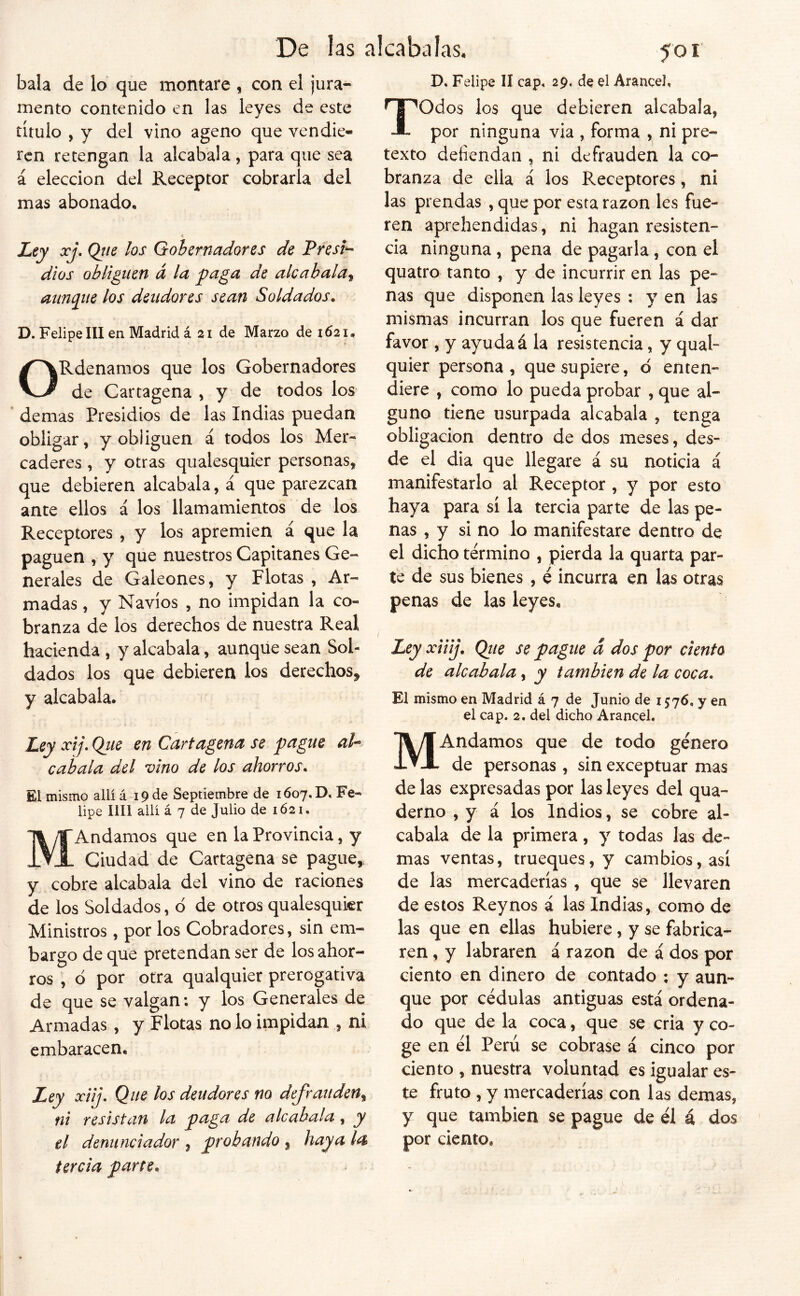 bala de lo que montare , con el jura- mento contenido en las leyes de este título , y del vino ageno que vendie- ren retengan la alcabala, para que sea á elección del Receptor cobrarla del mas abonado, •« Ley xj, Qiie los Gobernadores de Presi^ dios obliguen á la paga de alcabala^ annpie los deudores sean Soldados. D. Felipe III en Madrid á 2i de Marzo de 1621. ORdenamos que los Gobernadores de Cartagena , y de todos los demas Presidios de las Indias puedan obligar, y obliguen á todos los Mer- caderes , y otras qualesquier personas, que debieren alcabala, á que parezcan ante ellos á los llamamientos de los Receptores , y los apremien á que la paguen , y que nuestros Capitanes Ge- nerales de Galeones, y Flotas, Ar- madas , y Navios , no impidan la co- branza de los derechos de nuestra Real hacienda , y alcabala, aunque sean Sol- dados los que debieren los derechos^ y alcabala. Ley xij, Qiie en Cartagena se pague al^ cabala del vino de los ahorros. El mismo allí á 19 de Septiembre de 1607.D. Fe- lipe lili allí á 7 de Julio de 1Ó21. M Andamos que en la Provincia, y Ciudad de Cartagena se pague, y cobre alcabala del vino de raciones de los Soldados, d de otros qualesqukr Ministros, por los Cobradores, sin em- bargo de que pretendan ser de los ahor- ros , o por otra qualquier prerogativa de que se valgan: y los Generales de Armadas, y Flotas no lo impidan , ni embaracen. Ley xiij. Que los deudores no defrauden^ ni resistan la paga de alcabala, y el denunciador , probando , haya la tercia parte. 501 D, Felipe II cap, 29, de el Arancel, Todos los que debieren alcabala, por ninguna via , forma , ni pre- texto defiendan , ni defrauden la co- branza de ella á los Receptores, ni las prendas , que por esta razón les fue- ren aprehendidas, ni hagan resisten- cia ninguna , pena de pagarla, con el quatro tanto , y de incurrir en las pe- nas que disponen las leyes : y en las mismas incurran los que fueren á dar favor , y ayuda á la resistencia, y qual- quier persona, que supiere, d enten- diere , como lo pueda probar , que al- guno tiene usurpada alcabala , tenga obligación dentro de dos meses, des- de el dia que llegare á su noticia á manifestarlo al Receptor , y por esto haya para sí la tercia parte de las pe- nas , y si no lo manifestare dentro de el dicho termino , pierda la quarta par- te de sus bienes, é incurra en las otras penas de las leyes. Ley xiiij. Qtie se pague d dos por ciento de alcabala, y también de la coca. El mismo en Madrid á 7 de Junio de 1576, y en el cap. 2. del dicho Arancel, MAndamos que de todo género de personas , sin exceptuar mas de las expresadas por las leyes del qua- derno , y á los Indios, se cobre al- cabala de la primera, y todas las de- mas ventas, trueques, y cambios, así de las mercaderías , que se llevaren de estos Reynos á las Indias, como de las que en ellas hubiere, y se fabrica- ren , y labraren á razón de á dos por ciento en dinero de contado ; y aun- que por cédulas antiguas está ordena- do que de la coca, que se cria y co- ge en él Perú se cobrase á cinco por ciento , nuestra voluntad es igualar es- te fruto , y mercaderías con las demas, y que también se pague de él á dos por ciento.