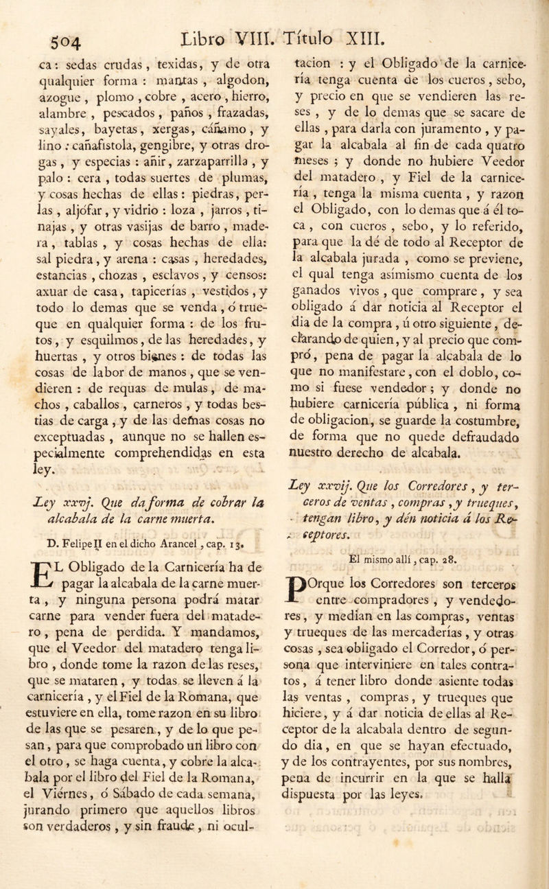 ca: sedas crudas, texidás, y de otra qiialquier forma : maatas , algodón, azogue , plomo , cobre , acero , hierro, alambre , pescados , paños , frazadas, sayales, bayetas, xergas, cáñamo, y lino ; cañafistola, gengibre, y otras dro- gas , y especias : añir, zarzaparrilla , y palo : cera , todas suertes de plumas, y cosas hechas de ellas: piedras, per- las , aljóflir , y vidrio : loza , jarros , ti- najas , y otras vasijas de barro , made- ra , tablas , y cosas hechas de ella: sal piedra, y arena : casas , heredades, estancias , chozas , esclavos, y censos: axuar de casa, tapicerías , vest;dos, y todo lo demas que se venda , d true- que en qualquier forma : de los fru- tos, y esquilmos, de las heredades, y huertas , y otros bi^es: de todas las cosas de labor de manos , que se ven- dieren : de requas de muías, de ma- chos , caballos , carneros , y todas bes- tias de carga , y de las deñias cosas no exceptuadas , aunque no se hallen es- pecialmente comprehendidas en esta ley, . ^ . \ Ley xx7)j, Qtie daforma de cobrar la alcabala de la carne muerta, D. Felipen en el dicho Arancel, cap. 13. El Obligado de la Carnicería ha de pagar la alcabala de la carne muer- ta , y ninguna persona podrá matar carne para vender fuera deh matade- ro , pena de perdida. Y mandamos, que el Veedor del matadero tenga li- bro , donde tome la razón dé las reses, que se mataren, y todas se lleven á la carnicería , y el Fiel de la Romana, que estuviere en ella, tome razón en su libro^ de las que se pesaren, y de lo que pe- san , para que comprobado un libro con el otro, se haga cuenta, y cobre la alca- bala por el libro del Fiel de la Romana, el Viernes, d Sábado de cada semana, jurando primero que aquellos libros son verdaderos , y sin fraude, ni ocul- tacion :y el ObhVado de la carnice- na tenga cuenta de los cueros, sebo, y precio en que se vendieren las re- ses , y de lo demas que se sacare de ellas , para darla con juramento , y pa- gar la alcabala al fin de cada quatro meses \ y donde no hubiere Veedor del matadero , y Fiel de la carnice- ría , tenga la misma cuenta , y razón el Obligado, con lo demas que á el to- ca , con cueros , sebo, y lo referido, para que la de de todo al Receptor de la alcabala jurada , como se previene, el qual tenga asimismo cuenta de los ganados vivos , que comprare , y sea obligado á dar noticia al Receptor el dia de la compra , ú otro siguiente, de- cferandp de quien, y al precio que com- pro , pena de pagar la alcabala de lo que no manifestare, con el doblo, co- mo si fuese vendedor; y donde no hubiere carnicería pública , ni forma de obligación, se guarde la costumbre, de forma que no quede defraudado nuestro derecho de alcabala. Ley xxvij, Qiie los Corredores , y ter- ceros de ventas , compras y y trae cines y - tengan libro y y dén noticia d los Re*- c ceptores. El mismo allí, cap. 28. Porque los Corredores son terceros entrecompradores , y vendedo- res, y median en las compras, ventas y trueques de las mercaderías, y otras cosas , sea obligado el Corredor, d per- sona que interviniere en tales contra- tos , á tener libro donde asiente todas las ventas , compras, y trueques que hiciere , y á dar noticia de ellas al Re- ceptor de la alcabala dentro de segun- do dia, en que se hayan efectuado, y de los contrayentes, por sus nombres, pena de incurrir en la que se halla dispuesta por las leyes.