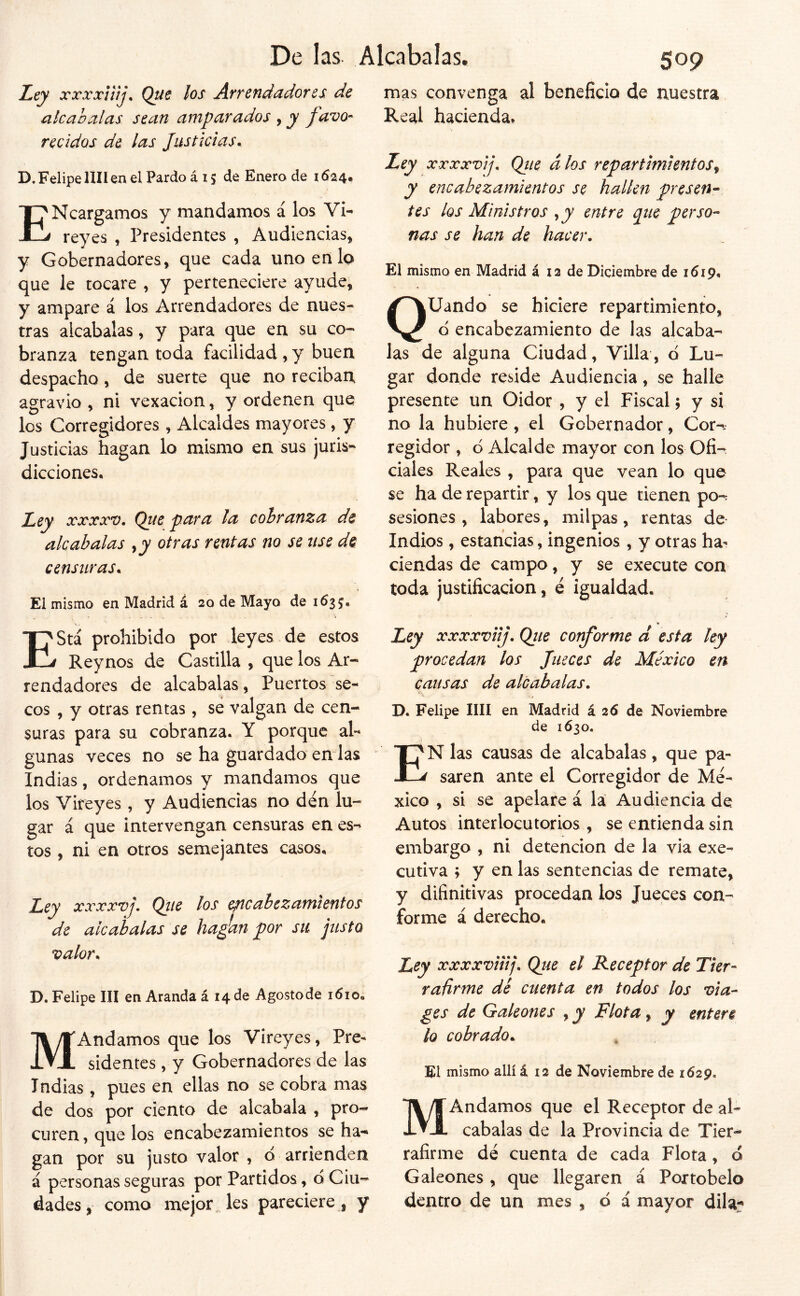 Ley xrxxüíj. Que los Arrendadores de alcabalas sean amparados , y favo- recidos de las Justicias.. D. Felipe lili en el Pardo á 15 de Enero de 1624. ENcargamos y mandamos á los Vi- reyes , Presidentes , Audiencias, y Gobernadores, que cada uno en lo que le tocare , y perteneciere ayude, y ampare á los Arrendadores de nues- tras alcabalas, y para que en su co- branza tengan toda facilidad , y buen despacho, de suerte que no reciban agravio , ni vexacion, y ordenen que los Corregidores , Alcaldes mayores, y Justicias hagan lo mismo en sus juris- dicciones. Ley xxxxv. Que para la cobranza de alcabalas ,jy otras rentas no se use de censuras. El mismo en Madrid á 20 de Mayo de 1635, mas convenga al beneficio de nuestra Real hacienda. Ley xxxxvij, Qiie dios repartimientosj y encabezamientos se hallen presen^ tes los Ministros , jp entre que perso^ ñas se han de hacer. El mismo en Madrid á 12 de Diciembre de 1619, QUando se hiciere repartimiento, o encabezamiento de las alcaba- las de alguna Ciudad, Villa, d Lu- gar donde reside Audiencia, se halle presente un Oidor , y el Fiscal; y sí no la hubiere, el Gobernador, Cor-- regidor , ó Alcalde mayor con los Ofi- ciales Reales , para que vean lo que se ha de repartir, y los que tienen po-: sesiones , labores , milpas, rentas de- ludios , estancias, ingenios , y otras ha- ciendas de campo, y se execute con toda justificación, é igualdad. EStá prohibido por leyes de estos Reynos de Castilla , que los Ar- rendadores de alcabalas, Puertos se- cos , y otras rentas, se valgan de cen- suras para su cobranza, Y porque al- gunas veces no se ha guardado endas Indias, ordenamos y mandamos que los Vireyes , y Audiencias no den lu- gar á que intervengan censuras en es- tos , ni en otros semejantes casos. Ley xxxxvj. Qtie los etncabczamientos de alcabalas se ha¿an por su justo valor. D. Felipe III en Aranda á 14 de Agostode 1610, MAndamos que los Vireyes, Pre- sidentes, y Gobernadores de las Indias , pues en ellas no se cobra mas de dos por ciento de alcabala , pro- curen , que los encabezamientos se ha- gan por su justo valor , d arrienden á personas seguras por Partidos, d Ciu- dades, como mejor, les pareciere, y Ley xxxxviij. Qiie corforme á esta ley procedan los Jueces de México en causas de alcabalas. D. Felipe lili en Madrid á 2d de Noviembre de 1630. En las causas de alcabalas , que pa- saren ante el Corregidor de Mé- xico , si se apelare á la Audiencia de Autos interlocutorios , se entienda sin embargo , ni detención de la via exe- cutiva ; y en las sentencias de remate, y difinitivas procedan los Jueces con- forme á derecho. Ley xxxxviiij, Qiu el Receptor de Tier- rañrme dé cuenta en todos los via- ges de Galeones , y Flota, y entere lo cobrado. El mismo allí á 12 de Noviembre de 1629. MAndamos que el Receptor de al- cabalas de la Provincia de Tier- rafirme dé cuenta de cada Flota, o Galeones , que llegaren á Poxtobelo dentro de un mes , ó á mayor dila^