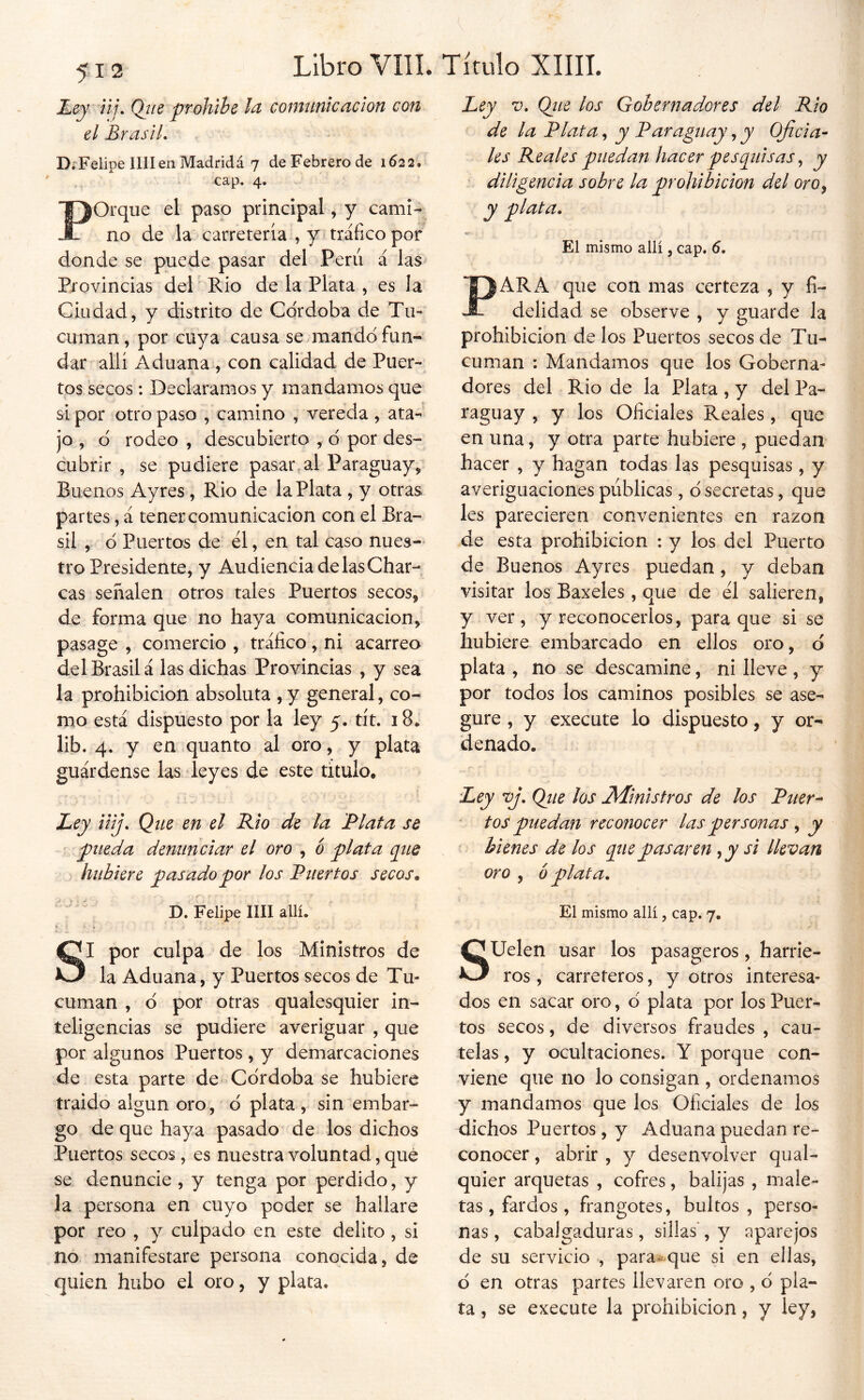 Ley - iij, Qtte prohihe la comunicación con el BrasiL DrFelipe míen Madridá 7 de Febrero de 1622, cap. 4. Porque el paso principal, y cami- no de la carretería , y> tráfico por donde se puede pasar del Peni á las* Provincias del Rio de la Plata , es la Ciudad, y distrito de Córdoba de Tu- cuman, por cuya causa se mandó fun- dar allí Aduana , con calidad de Puer- tos secos : Declaramos y mandamos que si por otro paso , camino , vereda , ata- jo , ó rodeo , descubierto , ó por des- cubrir , se pudiere pasar,al Paraguay, Buenos Ayres , Rio de la Plata , y otras partes, á tener comunicación con el Bra- sil , ó Puertos de él, en tal caso nues- tro Presidente, y Audiencia de las Char- cas señalen otros tales Puertos secos, de forma que no haya comunicación, pasage , comercio, tráfico, ni acarreo del Brasil á las dichas Provincias , y sea la prohibición absoluta , y general, co- mo está dispuesto por la ley 5. tít. 18, lib. 4. y en quanto al oro, y plata guárdense las leyes de este titulo. Ley iiij. Que en el Rio de la Plata se pueda denunciar el oro , ó plata cpie hubiere pasado por los Puertos secos^ Ley V, (¿ne los Gobernadores del Rio de la Plata, y Paraguay, y Oficia- les Reales puedan hacer pesplisas ^ y diligencia sobre la prohibición del oro^ y plata. ■v El mismo allí, cap. 6. PARA que con mas certeza , y fi- delidad se observe , y guarde la prohibición de los Puertos secos de Tu- cuman ; Mandamos que los Goberna- dores del Rio de la Plata , y del Pa- raguay , y los Oficiales Reales, que en una, y otra parte hubiere , puedan hacer , y hagan todas las pesquisas, y averiguaciones publicas, ó secretas, que les parecieren convenientes en razón de esta prohibición : y los del Puerto de Buenos Ayres puedan, y deban visitar los Baxeles , que de él salieren, y ver, y reconocerlos, para que si se hubiere embarcado en ellos oro, ó plata , no se descamine, ni lleve , y por todos los caminos posibles se ase- gure , y execute lo dispuesto, y or- denado. Ley vj. Qtie los Ministros de los Puer^ tos puedan reconocer las personas ^ y bienes de los pie pasaren ,y si llevan oro , 6 plata. D. Felipe lili allí. El mismo allí, cap. 7. SI por culpa de los Ministros de la Aduana, y Puertos secos de Tu- cuman , ó por otras qualesquier in- teligencias se pudiere averiguar , que por algunos Puertos , y demarcaciones de esta parte de Córdoba se hubiere traido algún oro, ó plata , sin embar- go de que haya pasado de los dichos Puertos secos , es nuestra voluntad, qué se denuncie , y tenga por perdido, y la persona en cuyo poder se hallare por reo , y culpado en este delito , si no manifestare persona conocida, de quien hubo el oro, y plata. SUelen usar los pasageros, harrie- ros , carreteros, y otros interesa- dos en sacar oro, ó plata por los Puer- tos secos, de diversos fraudes , cau- telas, y ocultaciones. Y porque con- viene que no lo consigan , ordenamos y mandamos que los Oficiales de los dichos Puertos, y Aduana puedan re- conocer , abrir , y desenvolver qual- quier arquetas , cofres, balijas , male- tas , fardos , frangotes, bultos , perso- nas, cabalgaduras, sillas , y aparejos de su servicio , para»<^que si en ellas, ó en otras partes llevaren oro , ó pla- ta , se execute la prohibición, y ley,