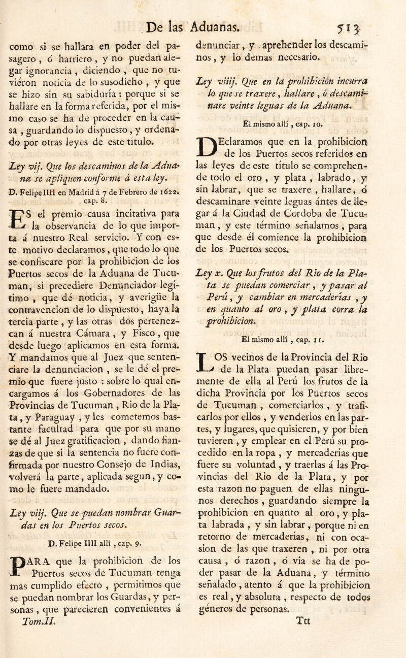 como si se hallara en poder del pa- sagero , ó harriero , y no puedan ale- gar ignorancia , diciendo , que no tu- vieron noticia de lo susodicho , y que se hizo sin su sabiduría: porque si se hallare en la forma referida, por el mis- mo caso se ha de proceder en la cau- sa , guardándolo dispuesto, y ordena- do por otras leyes de este título. Ley vij, Qtte los descaminos de la Adna^ na se a^liqiten conforme á esta ley. D. Felipe Ilíi en Madrid á 7 de Febrero de 1622. cap. 8. ES el premio causa incitativa para la observancia de lo que impor- ta á nuestro Real servicio. Y con es- te motivo declaramos, que todo lo que se confiscare por la prohibición de ios Puertos secos de la Aduana de Tucu- man, si precediere Denunciador legí- timo , que dé noticia, y averigüe la contravención de lo dispuesto, haya la tercia parte , y las otras dos pertenez- can á nuestra Cámara , y Fisco, que desde luego aplicamos en esta forma. Y mandamos que al Juez que senten- ciare la denunciación , se le dé el pre- mio que fuere justo : sobre lo quai en- cargamos á los Gobernadores de las Provincias de Tucuman , Rio de la Pla- ta , y Paraguay , y les cometemos bas- tante facultad para que por su mano se dé al Juez gratificación , dando fian- zas de que si la sentencia no fuere con- firmada por nuestro Consejo de Indias, volverá la parte, aplicada según, y coc- ino le fuere mandado. Ley vtij. Que se puedan nombrar Guar^ das en los Puertos secos. \ D. Felipe lili allí, cap. 9, PARA que la prohibición de los Puertos secos de Tucuman tenga mas cumplido efecto , permitimos que se puedan nombrar los Guardas, y per- sonas , que parecieren convenientes á Tom.IL denunciar, y . aprehender los descami- nos , y lo demas necesario. Ley viiij, Qjíe en la prohibición incurra lo que se traxere, hallare , o déseamt^ nare veinte leguas de la Aduana. El mismo allí, cap. lo. DHeláramos que en la prohibición de los Puertos secos referidos en las leyes de este título se comprehen- de todo el oro , y plata , labrado, y sin labrar, que se traxere , hallare, ó descaminare veinte leguas antes de lle- gar á la Ciudad de Córdoba de Tucu- man , y este término señalamos , para que desde él comience la prohibición de los Puertos secos. Ley X. Qíie los frutos del Rio de la Pía-* ta se puedan comerciar , y pasar al Perú, y cambiar en mercaderías , y en quanto al oro, y plata corra la prohibición. El mismo allí , cap. 11. LOS vecinos de la Provincia del Rio de la Plata puedan pasar libre- mente de ella al Perú los frutos de la dicha Provincia por los Puertos secos de Tucuman , comerciarlos , y traíi' Carlos por ellos, y venderlos en las par- tes, y lugares, que quisieren, y por bien tuvieren , y emplear en el Perú su pro- cedido en la ropa , y mercaderías que fuere su voluntad , y traerlas á las Pro- vincias del Rio de la Plata, y por esta razón no paguen de ellas ningu- nos derechos , guardando siempre la prohibición en quanto al oro, y pla- ta labrada , y sin labrar , porque ni en retorno de mercaderías, ni con oca- sión de las que traxeren , ni por otra causa , ó razón , 6 via se ha de po- der pasar de la Aduana, y término señalado , atento á que la prohibición es real, y absoluta , respecto de todos géneros de personas. Ttt