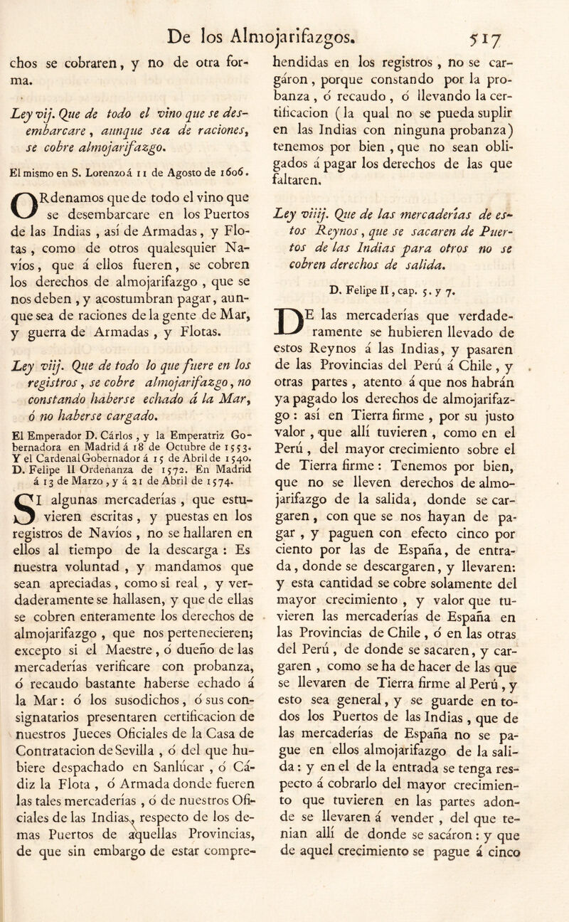 chos se cobraren, y no de otra for- ma. V Ley vij. Que de todo el vino que se des- embarcare , aunque sea de raciones^ se cobre almojarifazgo. El mismo en S. Lorenzoá n de Agosto de 1606. ORdenamos quede todo el vino que se desembarcare en los Puertos de las Indias , asi de Armadas, y Flo- tas , como de otros qualescjuier Na- vios , que á ellos fueren, se cobren los derechos de almojarifazgo , que se nos deben , y acostumbran pagar, aun- que sea de raciones de la gente de Mar, y guerra de Armadas , y Flotas. Ley viij. Que de todo lo que fuere en los registros, se cobre almojarifazgo, no constando haberse echado á la Mar^ ó no haberse cargado. El Emperador D. Cárlos , y la Emperatriz Go- bernadora en Madrid á 18 de Octubre de 1553. Y el Cardenal Gobernador á 15 de Abril de 1540. D. Felipe 11 Ordenanza de 1572. En Madrid á 13 de Marzo , y á 21 de Abril de 15 74. SI algunas mercaderías , que estu- vieren escritas, y puestas en los registros de Navios , no se hallaren en ellos al tiempo de la descarga : Es nuestra voluntad , y mandamos que sean apreciadas , como si real , y ver- daderamente se hallasen, y que de ellas se cobren enteramente los derechos de almojarifazgo , que nos pertenecieren; excepto si el Maestre , d dueño de las mercaderías verificare con probanza, d recaudo bastante haberse echado á la Mar: d los susodichos, d sus con- signatarios presentaren certificación de ^ nuestros Jueces Oficiales de la Casa de Contratación de Sevilla , d del que hu- biere despachado en Sanlúcar , d Cá- diz la Flota , d Armada donde fueren las tales mercaderías , d de nuestros Ofi- ciales de las Indias^ respecto de los de- mas Puertos de fuellas Provincias, de que sin embargo de estar compre- hendidas en los registros , no se car- garon , porque constando por la pro- banza , d recaudo , d llevando la cer- tificación (la qual no se pueda suplir en las Indias con ninguna probanza) tenemos por bien , que no sean obli- gados á pagar los derechos de las que faltaren. Ley viiij, Qite de las mercaderías de est- íos Reynos, que se sacaren de Puer- tos de las Indias j^ara otros no se cobren derechos de salida. D, Felipe II, cap. 5. y 7. De las mercaderías que verdade- ramente se hubieren llevado de estos Reynos á las Indias, y pasaren de las Provincias del Perú á Chile, y otras partes , atento á que nos habrán ya pagado los derechos de almojarifaz- go : así en Tierra firme , por su justo valor , que allí tuvieren , como en el Perú , del mayor crecimiento sobre el de Tierra firme: Tenemos por bien, que no se lleven derechos de almo- jarifazgo de la salida, donde se car- garen , con que se nos hayan de pa- gar , y paguen con efecto cinco por ciento por las de España, de entra- da , donde se descargaren, y llevaren; y esta cantidad se cobre solamente del mayor crecimiento , y valor que tu- vieren las mercaderías de España en las Provincias de Chile , d en las otras del Perú , de donde se sacaren, y car- garen , como se ha de hacer de las que se llevaren de Tierra firme al Perú , y esto sea general, y se guarde en to- dos los Puertos de las Indias , que de las mercaderías de España no se pa- gue en ellos almojarifazgo de la sali- da : y en el de la entrada se tenga res- pecto á cobrarlo del mayor crecimien- to que tuvieren en las partes adon- de se llevaren á vender , del que te- nían allí de donde se sacáron ; y que de aquel crecimiento se pague á cinco