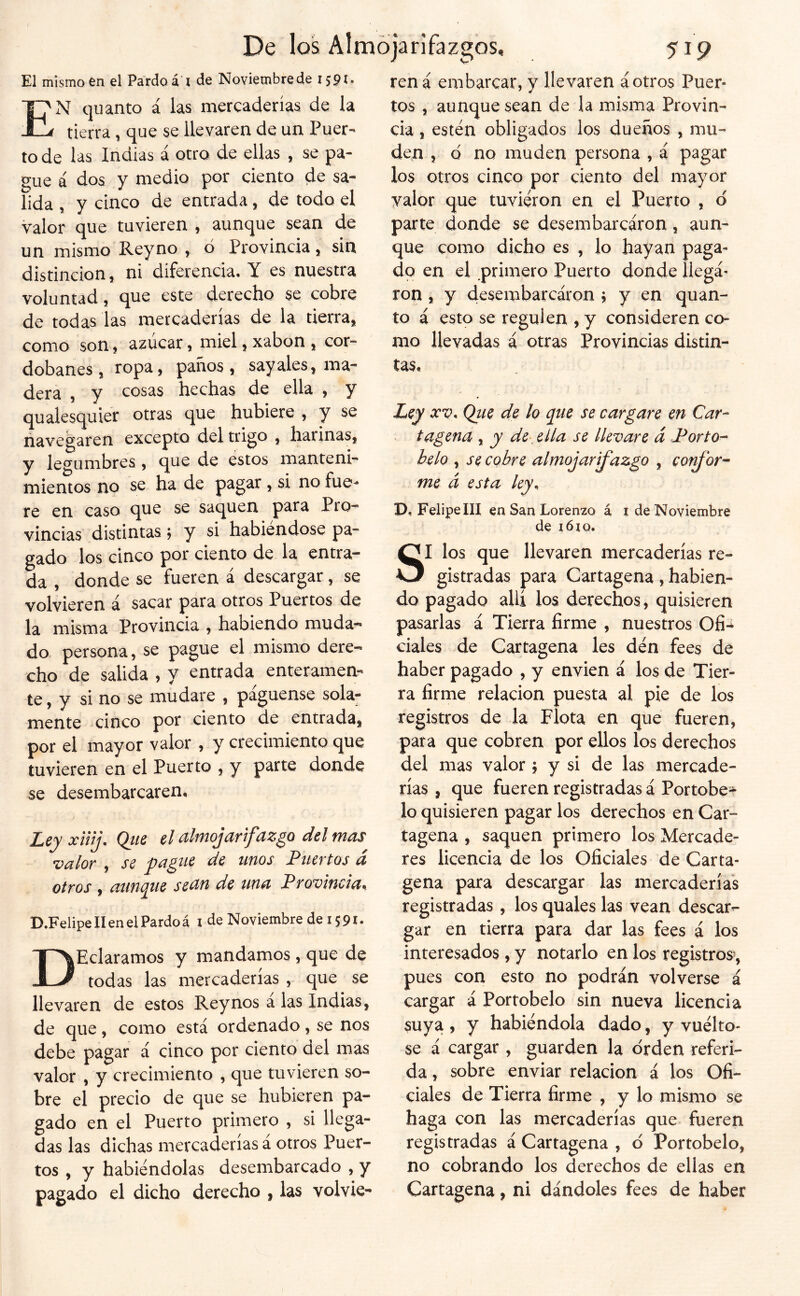 El mismo en el Pardo á i de Noviembrede 1591. E'N quanto á las mercaderías de la tierra, que se llevaren de un Puer- to de las Indias á otro de ellas , se pa- ?ue á dos y medio por ciento de sa- lida , y cinco de entrada, de todo el valor que tuvieren , aunque sean de un mismo Reyno , ó Provincia, sin distinción, ni diferencia. Y es nuestra voluntad, que este derecho se cobre de todas las mercaderías de la tierra, como son, azúcar, miel, xabon , cor- dobanes, ropa, panos, sayales, ma- dera , y cosas hechas de ella , y qualesquier otras que hubiere , y se navegaren excepto del trigo , harinas, y legumbres, que de estos manteni- mientos no se ha de pagar , si no fue^ re en caso que se saquen para Pío- vincias distintas; y si habiéndose pa- gado los cinco por ciento de la entra- da , donde se fueren á descargar, se volvieren á sacar para otros Puertos de la misma Provincia , habiendo muda- do persona, se pague el mismo dere- cho de salida , y entrada enteramen- te, y si no se mudare , pagúense sola- mente cinco por ciento de entrada, por el mayor valor, y crecimiento que tuvieren en el Puerto , y parte donde se desembarcaren. Ley xiiij. Qtie el almojarifazgo del mas •valor , se pague de unos Puertos d otros , ampie sean de una Provincia^ D.Felipe 11 en el Pardo á i de Noviembre de i $ 91 • DHeláramos y mandamos, que de todas las mercaderías , que se llevaren de estos Rey nos a las Indias, de que, como está ordenado, se nos debe pagar á cinco por ciento del mas valor , y crecimiento , que tuvieren so- bre el precio de que se hubieren pa- gado en el Puerto primero , si llega- das las dichas mercaderías á otros Puer- tos , y habiéndolas desembarcado , y pagado el dicho derecho , las volvie- ren á embarcar, y llevaren áotros Puer- tos , aunque sean de la misma Provin- cia , estén obligados ios dueños , mu- den , d no muden persona , á pagar los otros cinco por ciento del mayor yalor que tuvieron en el Puerto , d parte donde se desembarcaron, aun- que como dicho es , lo hayan paga- do en el primero Puerto donde llega- ron , y desembarcaron y y en quan- to á esto se regulen , y consideren co- mo llevadas á otras Provincias distin- tas. Ley XV. Qtie de lo que se cargare en Car- tagena , y de. ella se llevare á Porto- helo , se cobre almojarifazgo , confor- me á esta ley. D, Felipe III en San Lorenzo á i de Noviembre de lóxQ. SI los que llevaren mercaderías re- gistradas para Cartagena, habien- do pagado ahí los derechos, quisieren pasarlas á Tierra firme , nuestros Ofi-i ciales de Cartagena les dén fees de haber pagado , y envien á los de Tier- ra firme relación puesta al pie de los registros de la Flota en que fueren, para que cobren por ellos los derechos del mas valor j y si de las mercade- rías , que fueren registradas á Portobe- lo quisieren pagar los derechos en Car- tagena , saquen primero los Mercade- res licencia de los Oficiales de Carta- gena para descargar las mercaderías registradas , los quales las vean descar- gar en tierra para dar las fees á los interesados , y notarlo en los registros^, pues con esto no podrán volverse á cargar á Portobelo sin nueva licencia suya , y habiéndola dado, y vuélto- se á cargar, guarden la orden referi- da , sobre enviar relación á los Ofi- ciales de Tierra firme , y lo mismo se haga con las mercaderías que fueren registradas á Cartagena , d Portobelo, no cobrando los derechos de ellas en Cartagena, ni dándoles fees de haber