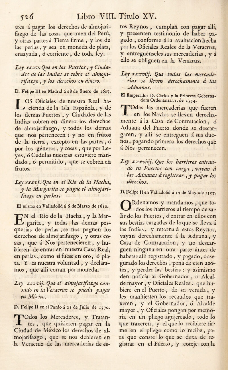 tres á pagar los derechos de almojari- fazgo de las cosas que traen del Perú, y otras partes á Tierra firme , y los de las perlas , y sea en moneda de plata, ensayada, d corriente , de toda ley. JLcy XXXV. Qtie en los Puertos, y Ciuda- des de las Indias se cobre el almoja- rifazgo , y los derechos en dinero. D. Felipe III en Madrid á 28 de Enero de 1607. LOS Oficiales de nuestra Real ha- cienda de la Isla Española, y de los demas Puertos , y Ciudades de las Indias cobren en dinero los derechos de almojarifazgo, y todos los demas que nos pertenecen ; y no en frutos de la tierra , excepto en las partes , d por los géneros, y cosas , que por Le- yes, d Cédulas nuestras estuviere man- dado , d permitido , que se cobren en frutos. Ley XXXVj. Qtte en el Rio de la Hachan y la Margarita se ^agiie el almojari- fazgo en ferias. El mismo en Valladolid á 6 de Marzo de i6io* En el Rio de la Hacha , y la Mar- garita , y todas las demas pes- querías de perlas , se nos paguen los derechos de almojarifazgo , y otras co- sas , que á Nos pertenecieren, y hu- bieren de entrar en nuestra Caxa Real, en perlas , como si fuese en oro, d pla- ta. Y es nuestra voluntad , y declara- mos , que allí corran por moneda. Ley xxxvij. Qtie el almojarifazgo cait^ sado en la Ver acruz se fueda fagar en México. D. Felipe II en el Pardo á 21 de Julio de 1570. Todos los Mercaderes, y Tratan- tes , que quisieren pagar en la Ciudad de México los derechos de al- mojarifazgo , que se nos debieren en la Veracruz de las. mercaderías de es- tos Reynos, cumplan con pagar allí, y presenten testimonio de haber pa- gado , conforme á la avaluación hecha por los Oficiales Reales de la Veracruz, y entreguénseles sus mercaderías , y á ello se obliguen en la Veracruz. Ley xxxviij. Que todas las mercade- rías se lleven derechamente á las uíduanas. El Emperador D. Cárlos y la Princesa Goberna- dora Ordenanza 11. de 1554. Todas las mercaderías que fueren en los Navios se lleven derecha- mente ala Casa de Contratación, d Aduana del Puerto donde se descar- garen, y allí se entreguen á sus due- ños , pagando primero los derechos que á Nos pertenecen. Ley xxxviiij. Qiie los harrieros entran- do en Puertos con carga , vayan d las Aduanas á registrar , y pagar los derechos. D. Felipe II en Valladolid á 17 de Mayo de 15:^7. ORdenamos y mandamos , que to- dos los harrieros al tiempo de sa- lir de los Puertos, d entrar en ellos con «US bestias cargadas de loque se lleva á las Indias , y retorna á estos Reynos, vayan derechamente á la Aduana, y Casa de Contratación, y no descar- guen ninguna en otra parte antes de haberse allí registrado , y pagado, ©'ase- gurado los derechos, pena de cien azo- tes , y perder las bestias : y asimismo dén noticia al Gobernador , d Alcal- de mayor , y Oficiales Reales , que hu- biere en el Puerto , de su venida , y les manifiesten los recaudos que tra- xeren , y el Gobernador, d Alcalde mayor , y Oficiales pongan por memo- ria en un pliego agujereado, todo lo que traxeren, y el que lo recibiere fir- me en el pliego como lo recibe, pa- ra que conste lo que se dexa de re- gistrar en el Puerto, y coteje con la