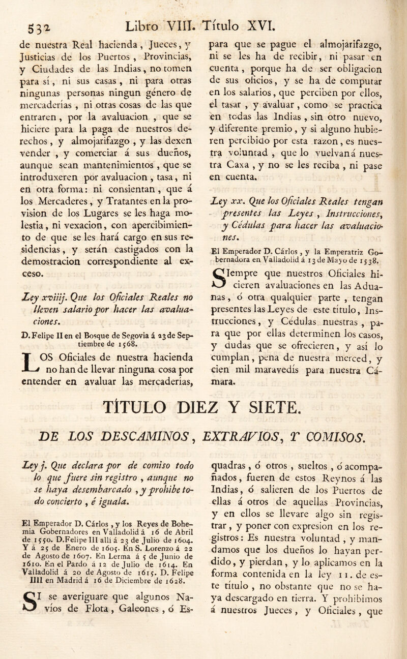 53^ de nuestra Real hacienda, Jueces, y Justicias de los Puertos , Provincias, y Ciudades de las Indias, no tomen para sí, ni sus casas , ni para otras ningunas personas ningún género de mercaderías , ni otras cosas de las que entraren , por la avaluación , que se hiciere para la paga de nuestros de- rechos , y almojarifazgo , y las dexen vender , y comerciar á sus dueños, aunque sean mantenimientos , que se introduxeren por avaluación , tasa, ni en otra forma: ni consientan, que á los Mercaderes, y Tratantes en la pro- visión de los Lugares se les haga mo- lestia , ni vexacion, con apercibimien- to de que se les hará cargo en sus re- sidencias , y serán castigados con la demostración correspondiente al ex- ceso. Ley xviiíj. Que los Oficiales 'Reales no lleven salario for hacer las avalúa^ dones. D.Fv^lipe II en el Bosque de Segovia á 23 de Sep- tiembre de 1568. LOS oficiales de nuestra hacienda no han de llevar ninguna cosa por entender en avaluar las mercaderías, para que se pague el almojarifazgo, ni se les ha de recibir, ni pasar en cuenta , porque ha de ser obligación de sus oficios, y se ha de computar en los salarios, que perciben por ellos, el tasar , y avaluar , como se practica en todas las Indias , sin otro nuevo, y diferente premio, y si alguno hubie- ren percibicio por esta razón, es nues- tra voluntad , que lo vuelvaná nues- tra Caxa , y no se les reciba , ni pase en cuenta. Ley XX. Qite los Oficiales Reales tengan - presentes las Leyes , Instrucciones^ y Cédulas j^ara hacer las avaluacio- nes. El Emperador D. Cárlos , y la Emperatriz Go- bernadora en Valiadülid á 13 de Mayo de 1538. Siempre que nuestros Oficiales hi- cieren avaluaciones en las Adua- nas , d otra qualquier parte , tengan presentes las Leyes de este título, Ins- trucciones , y Cédulas nuestras , pa- ra que por ellas determinen los casos, y dudas que se ofrecieren, y así lo cumplan, pena de nuestra merced, y cien mil maravedís para nuestra Cá- mara. TÍTULO DIEZ Y SIETE. BE LOS DESCAMINOS, EXTRAVIOS, T COMISOS. Rey j. Qíie declara por de comiso todo lo que fuere sin registro , aunque no se haya desembarcado ^ y prohíbe to- do concierto , é iguala. El Emperador D. Cárlos , y los Reyes de Bohe- mia Gobernadores en Valladolid á 16 de Abril de 15 50. D.Felipe III allí á 23 de Julio de 1604. Y á 25 de Enero de 1605. En S. Lorenzo á 22 de Agosto de 1607. En Lerma á 5 de Junio de 1610. En el Pardo á 12 de Julio de 1614. En Valladolid á 20 de Agosto de 1615. D. Felipe lili en Madrid á ló de Diciembre de 1628, SI se averiguare que algunos Na- vios de Flota , Galeones , ó Es- quadras , d otros , sueltos , ó acompa- ñados , fueren de estos Reynos á las Indias, o salieren de los Puerros de ellas á otros de aquellas Provincias, y en ellos se llevare algo sin regis- trar , y poner con expresión en los re- gistros: Es nuestra voluntad , y man- damos que los dueños lo hayan per- dido, y pierdan, y lo aplicamos en la forma contenida en la ley 11. de es- te título , no obstante que no se ha- ya descargado en tierra. Y prohibimos á nuestros Jueces , y Oficiales, que