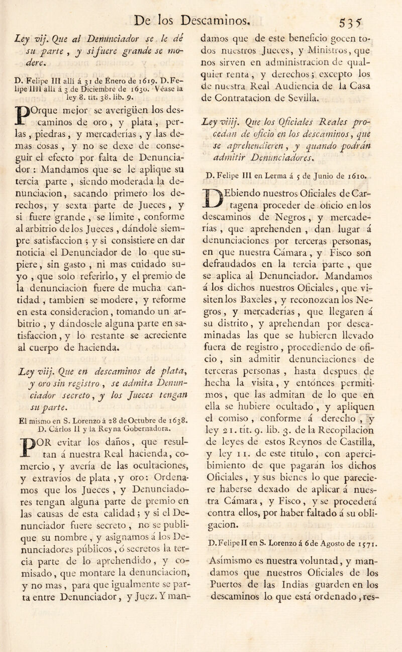 Ley vij. Qtie al Deminciador se le dé sil ^arte , y sij'iiere grande se mo- dere^ D. Felipe III allí á 31 de Enero de 1619. D.Fe- lipe lili allí á 3 de Diciembre de 1630, Véase la ley 8. tit. 38. lib. 9. POrque mejor se averigüen los des- caminos de oro , y plata , per- las , piedras , y mercaderías , y las de- mas cosas , y no se dexe de conse- guir el efecto por falta de Denuncia- dor ; Mandamos que se le aplique su tercia parte , siendo moderada la de- nunciación, sacando primero los de- rechos, y sexta parte de Jueces , y si fuere grande , se límite , conforme al arbitrio délos Jaeces , dándole siem- pre satisfacción ; y si consistiere en dar noticia el Denunciador de lo que su- piere , sin gasto , ni mas cuidado su- yo , que solo referirlo, y el premio de la denunciación fuere de mucha can- tidad , también se modere, y reforme en esta consideración, tomando un ar- bitrio , y dándosele alguna parte en sa- tisfacción , y lo restante se acreciente al cuerpo de hacienda. Ley viij. Qtie en descaminos de plata^ y oro sin registro , se admita Denun- ciador secreto, y los Jueces tengan sil parte • El mismo en S. Lorenzo á 28 de Octubre de 1638. D. Cárlos lí y la Rey na Gobernadora. POR evitar los daños, que resul- tan á nuestra Real hacienda, co- mercio , y avería de las ocultaciones, y extravíos de plata, y oro: Ordena- mos que los Jueces , y Denunciado- res tengan alguna parte de premio en las causas de esta calidad 5 y si el De- nunciador fuere secreto , no se publi- que su nombre , y asignamos á ios De- nunciadores públicos, o secretos la ter- cia parte de lo aprehendido, y co- misado , que montare la denunciación, y no mas, para que igualmente se par- ta entre Denunciador, y Juez. Y maa- 535 damos que de este beneficio gocen to- dos nuestros Jueces, y Ministros, que nos sirven en administración de qual- quier renta, y derechos j excepto los de nuestra Real Audiencia de la Casa de Contratación de Sevilla. Ley viiij, Qiie los Oficiales Reales pro- cedan de oficio en los descaminos^ que se aprehendieren , y ¿piando podrán admitir Denunciadores^ D. Felipe III en Lerma á 5: de Junio de 1610. DEbiendo nuestros Oficiales de Car- tagena proceder de oficio en los descaminos de Negros, y mercade- rías , que aprehenden , dan lugar á denunciaciones por terceras personas, en que nuestra Cámara, y Fisco son defraudados en la tercia parte , que se aplica al Denunciador. Mandamos á los dichos nuestros Oficiales , que vi- sítenlos Baxeles, y reconózcanlos Ne- gros , y mercaderías, que llegaren á su distrito, y aprehendan por desca- minadas las que se hubieren llevado fuera de registro, procediendo de ofi- cio , sin admitir denunciaciones de terceras personas , hasta después de hecha la visita, y entonces permití* mos, que las admitan de lo que en ella se hubiere ocultado , y apliquen el comiso , conforme á derecho , y ley 21. tít. 9. lib. 3. de la Recopilación de leyes de estos Reynos de Castilla, y ley ii, de este título, con aperci- bimiento de que pagarán los dichos Oficiales, y sus bienes lo que parecie- re haberse dexado de aplicar á nues- tra Cámara, y Fisco, y se procederá contra ellos, por haber faltado á su obli- gación. D. Felipe II en S. Lorenzo á 6 de Agosto de 1571. Asimismo es nuestra voluntad, y man- damos que nuestros Oficiales de los Puertos de las Indias guarden en los descaminos lo que está ordenado, res-