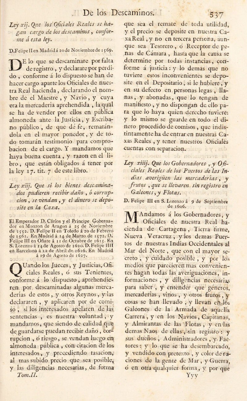 Ley x¡j. Ojie los Gfidaks Reales se ha^ gan cargo de los descaminos y confort me á esta ley. D.FelipelIen Madrid á 20 de Noviembre de 1569. De lo que se descaminare por falta de registro , y declarare por perdi- do , conforme á lo dispuesto se han de hacer cargo aparte los Oficiales de nues- tra Real hacienda , declarando el nom- bre de el Maestre , y Navio, y cuya érala mercadería aprehendida , laqual se ha de vender por ellos en pública almoneda ante la Justicia, y Escriba- no público , de que de fe, rematán- dola en el mayor ponedor, y de to- do tomarán testimonio para compro- bación de el cargo. Y mandamos que haya buena cuenta , y razón en el li- bro , que están obligados á tener por la ley 17. tít. 7 de este libro. Ley xiij. Qiie si los bienes descamina- dos pudieren recibir daño , ó corrup- ción , se v'endan ^ y el dinero se depo- site en la Caxa, , i» El Emperador D. Cárlos y el Príncipe Goberna- dor enMonzon de Aragón á 25 de Noviembre de 15 52. D. Felipe II en Toledo á 20 de Febrero de 1561. En Madrid á 14 de Marzo de 1572. D. Felipe III en Oñate á 11 de Octubre de 1615. En S. Lorenzo á 14de Agosto de 1620. D.Felipe lííl en Barcelona á 1,2 de Abril de.-1626. En Madrid á 19 de Agosto de 1627, Qliándolos Jueces, y Justicias,Ofil ciales Reales, d sus Tenientes, conforme á lo dispuesto , aprehendie^ ren por descaminadas algunas merca- derías de estos , y otros Reynos, y las declararen , y aplicaren por de comi- so , si los interesados apelaren de las sentencias , es nuestra'voluntad , íy mandamos, que siendo de calidad qut de guardarse puedan recibir daño , cor^ rupcion , d riesgo, se vendan luego en almoneda pública , cdm citación de los interesados, y precediendo tasaciony al mas subido precio que sea posible, y las diligencias necesarias, de forma Tom.II. que sea el remate de toda utilidad, y el precio se deposite en nuestra Ca- xaReal ,y no en tercera persona, aun- que sea Tesorero , d Receptor de pe- nas de Cámara , hasta que la causa se determine por todas instancias, con- forme á justicia: y lo demas que no tuviere estos inconvenientes se depo- site en el Depositario, si le hubiere, y en su defecto en personas legas , lla- nas, y abonadas, que lo tengan de manifiesto , y no dispongan de ello pa- ra que lo haya quien derecho tuviere: y lo mismo se guarde en todo el di- nero procedido de comisos , que indis- tintamente ha de entrar en nuestras Ca- xas Reales , y tener nuestros Oficiales cuentas con. separación. Ley xiiij. Qtie los Gobernadores y y Ofi- ciales Reales de los Puertos de las In^ dias averigüen las mercaderías, y finitos , que se llevaren sin registro en Galeones y y Flotas. D. Felipe III en S. Lorenzo á 9 de Septiembre de i6'o6. f MAndamos á los Gobernadores, y Oficiales de nuestra Real ha- cienda de Cartagena, Tierra firme, Nueva Veracruz ., y los demas Puer- tos de nuestras Indias Occidentales al Mar del Norte , que con el mayor se- creto , y cuidado posible , y por los medios que parecieren mas convenien- tes hagan todas las averiguaciones, in- formaciones , y diligencias necesaria^s para saber , y entender que géneros, mercaderías , vinos*, y Potros frutos, y cosas se han Jlevado , y llevan enJós Galeones de la Armada de aquella Carrera , y en los Navios , Capitanas, y Almirantas de las vElotas , y-en las demas Naos de ellasv^in registro : y sus dueños , Administradores, y^Fac- tores : y lo que se ha desembarcada, y vendido con pretexto , y color de ra- ciones de la gente de Mar , y Guerra, d en otra qualquier-forma, V porque Yyv ^ te ^