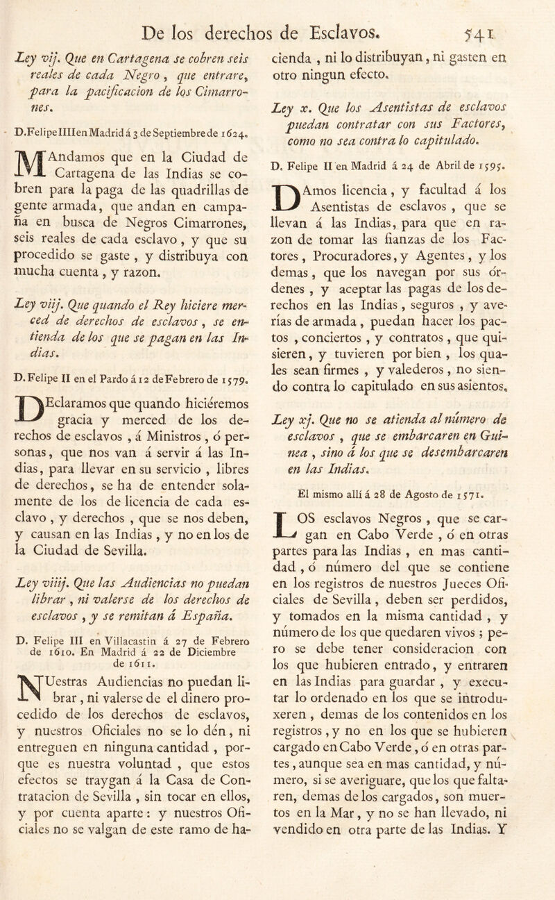 Ley vij. Qiie en Cartagena se cobren seis reales de cada Negro , q^iie entrare^ jpara la pacificación de los Cimarro-^ nes. ~ D.FelipelIIIen Madrid á 3 de Septiembre de 1624* MAndamos que en la Ciudad de Cartagena de las Indias se co- bren para la paga de las quadrillas de gente armada, que andan en campa- ña en busca de Negros Cimarrones, seis reales de cada esclavo, y que su procedido se gaste , y distribuya con mucha cuenta , y razón. Ley viij. Qiie qnando el Rey hiciere mer- ced de derechos de esclavos, se en-- tienda de los que se pagan en las In- dias. D.Felipe II en el Pardo ái2 deFebrero de 1579, DEclaramos que quando hiciéremos gracia y merced de los de- rechos de esclavos , á Ministros, d per- sonas , que nos van á servir á las In- dias , para llevar en su servicio , libres de derechos, se ha de entender sola- mente de los de licencia de cada es- clavo , y derechos , que se nos deben, y causan en las Indias , y no en los de la Ciudad de Sevilla. Ley viiij. Qiie las Audiencias no puedan librar , ni valerse de los derechos de esclavos , y se remitan á España. T>. Felipe III en Villacastin á 27 de Febrero de lóio. En Madrid á 22 de Diciembre de 161I. Nuestras Audiencias no puedan li- brar , ni valerse de el dinero pro- cedido de los derechos de esclavos, y nuestros Oficiales no se lo den, ni entreguen en ninguna cantidad , por- que es nuestra voluntad , que estos efectos se traygan á la Casa de Con- tratación de Sevilla , sin tocar en ellos, y por cuenta aparte: y nuestros Ofi- ciales no se valgan de este ramo de ha- cienda , ni lo distribuyan, ni gasten en otro ningún efecto. Ley X. Qiie los Asentistas de esclavos puedan contratar con sus Factores^ como no sea contra lo capitulado. De Felipe lien Madrid á 24 de Abril de 15:9^ DAmos licencia, y facultad á los Asentistas de esclavos , que se llevan á las Indias, para que en ra- zón de tomar las fianzas de los Fac^ tores, Procuradores, y Agentes, y los demas, que los navegan por sus or- denes , y aceptar las pagas de los de- rechos en las Indias , seguros , y ave- rías de armada, puedan hacer los pac- tos , conciertos , y contratos, que qui- sieren , y tuvieren por bien , los qua- les sean firmes , y valederos , no sien- do contra lo capitulado en sus asientos. Ley xj. Qtie no se atienda al número de esclavos , que se embarcaren en Gui-- nea , sino á los que se desembarcaren en las Indias. El mismo allí á 28 de Agosto de 1^71. LOS esclavos Negros , que se car- gan en Cabo Verde , d en otras partes para las Indias , en mas canti- dad , d número del que se contiene en los registros de nuestros Jueces Ofi- ciales de Sevilla, deben ser perdidos, y tomados en la misma cantidad , y número de los que quedaren vivos; pe- ro se debe tener consideración con los que hubieren entrado, y entraren en las Indias para guardar , y execu- tar lo ordenado en los que se introdu- xeren , demas de los contenidos en los registros, y no en los que se hubieren cargado en Cabo Verde, d en otras par- tes , aunque sea en mas cantidad, y nú- mero, sise averiguare, que los que falta- ren, demas de los cargados, son muer- tos en la Mar, y no se han llevado, ni vendido en otra parte de las Indias. Y