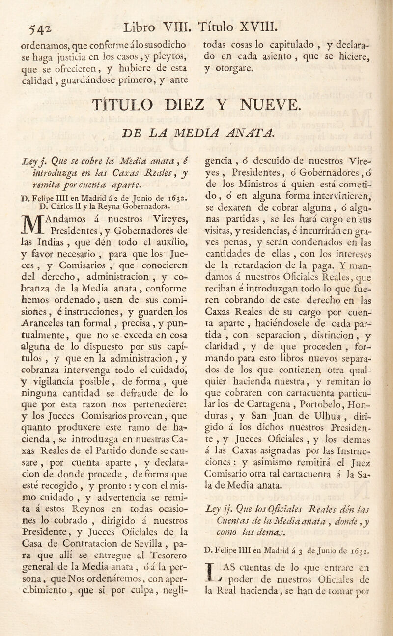 ordenamos, que conforme á lo susodicho todas cosas lo capitulado, y declara- se haga justicia en los casos , y pley tos, do en cada asiento, que se hiciere, que se ofrecieren, y hubiere de esta y otorgare, calidad , guardándose primero, y ante TÍTULO DIEZ Y NUEVE. DE LA MEDIA ANATA. Leyj. Que se cohre la Media anata , é introduzga en las Caxas Reales y y remita por cuenta aparte. D. Felipe lili en Madrid á 2 de Junio de 1632, D. Cárlos II y la Reyna Gobernadora. MAndamos á nuestros Vireyes, Presidentes, y Gobernadores de las Indias , que den todo el auxilio, y favor necesario , para que los* Jue- ces , y Comisarios , que conocieren del derecho, administración , y co- branza de la Media anata , conforme hemos ordenado, usen de sus comi- siones , é instrucciones, y guarden los Aranceles tan formal, precisa, y pun- tualmente , que no se exceda en cosa alguna de lo dispuesto por sus capí- tulos , y que en la administración, y cobranza intervenga todo el cuidado, y vigilancia posible , de forma , que ninguna cantidad se defraude de lo que por esta razón nos perteneciere: y los Jueces Comisarios provean, que quanto produxere este ramo de ha- cienda , se introduzga en nuestras Ca- xas Reales de el Partido donde se cau- sare , por cuenta aparte , y declara- ción de donde procede , de forma que esté recogido , y pronto : y con el mis- mo cuidado , y advertencia se remi- ta á estos Reynos en todas ocasio- nes lo cobrado , dirigido á nuestros Presidente, y Jueces Oficiales de la Casa de Contratación de Sevilla , pa- ra que allí se entregue al Tesorero general de la Media anata , d á la per- sona , que Nos ordenáremos, con aper- cibimiento , que si por culpa, negli- gencia , ó descuido de nuestros Vire-* yes , Presidentes, d Gobernadores, d de los Ministros á quien está cometi- do, d en alguna forma intervinieren, se dexaren de cobrar alguna, d algu- nas partidas , se les hará cargo en sus visitas, y residencias, é incurrirán en gra- ves penas, y serán condenados en las cantidades de ellas , con los intereses de la retardación de la paga. Y man- damos á nuestros Oficiales Reales, que reciban é introduzgan todo lo que fue- ren cobrando de este derecho en las Caxas Reales de su cargo por cuen- ta aparte , haciéndosele de cada par- tida , con separación , distinción , y claridad , y de que proceden , for- mando para esto libros nuevos separa- dos de los que contienen otra qual- quier hacienda nuestra, y remitan lo que cobraren con cartacuenta particu- lar los de Cartagena , Portobelo, Hon- duras , y San Juan de Ulhua , diri- gido á los dichos nuestros Presiden- te , y Jueces Oficiales , y los demas á las Caxas asignadas por las Instruc- ciones : y asimismo remitirá el Juez Comisario otra tal cartacuenta á la Sa- la de Media anata. Ley ij. Que los Oficiales Reales den las Cuentas de la Media anata , donde como las demas. D. Felipe IIII en Madrid á 3 de Junio de 1632. Las cuentas de lo que entrare en poder de nuestros Oficiales de la Real hacienda, se han de tomar por