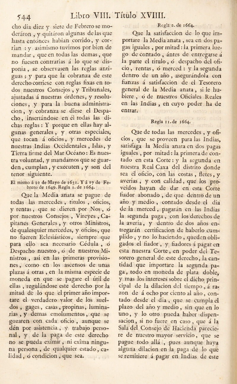 dio dia diez y siete de Febrero se mo- deraron , y quitaron algunas délas que hasta entonces habían corrido, y cor- rían : y asimismo tuvimos por bien de mandar , que en todas las demas , que no fuesen contrarias á lo que se dis- ponía , se observasen las reglas anti- guas 9 y para que la cobranza de este derecho corriese con reglas íixas en to- dos nuestros Consejos , y Tribunales, ajustadas á nuestras ordenes, y resolu- ciones , y para la buena administra- ción , y cobranza se diese el Despa- cho , insertándose en el todas las di- chas reglas; Y porque en ellas hay al- gunas generales , y otras especiales, que tocan á oficios, y mercedes de nuestras Indias Occidentales , Islas, y Tierra firme del Mar Océano: Es nues- tra voluntad, y mandamos que se guar- den , cumplan, y executen , y son del tenor siguiente. » El mismo á 22 de Mayo de 1631. Y á 17 de Fe- . ' breto de 1Ó49. Regla i.de 1664. Que la Media anata se pague de todas las mercedes , títulos , oficios, y rentas, que se dieren por Nos, d por nuestros Consejos , Vireyes , Ca- pitanes Generales , y otros Ministros, de qualesquier mercedes, y oficios , que no fueren Eclesiásticos, siempre que para ello sea necesario Cédula , d Despacho nuestro , d de nuestros Mi- nistros , así en las primeras provisio- nes , como en los ascensos de unas plazas á otras , en la misma especie de moneda en que se pagare el útil de ellas , regulándose este derecho por la mitad de lo que el primer año impor- tare el verdadero valor de los suel- dos , gages, casas, propinas, lumina- rias , y demas emolumentos, que se gozaren, con cada oficio , aunque se den por asistencia , y trabajo perso- nal , y de la paga de este derecho no se pueda eximir, ni exíma ningu- na persona , de qualquier estado, ca- lidad , d condición , que sea. Regla 2. de 16^4. Que la satisfacción de lo que im- portare la Media anata , sea en dos pa- gas iguales , por mitad: la primera lue- go de contado , antes de entregarse á la parte el título, d despacho del ofi- cio , rentas, d merced ; y la segunda dentro de un año , asegurándola con fianzas á satisfacción de el Tesorero general de la Media anata, si le hu- biere , ó de nuestros Oficiales Reales en las Indias , en cuyo poder ha de entrar. Regla II,de 1664. Que de todas las mercedes , y ofi- cios , que se proveen para las Indias, satisfaga la Media anata en dos pagas iguales , por mitad; la primera de con- tado en esta Corte: y la segunda en nuestra Real Caxa del distrito donde sea él oficio, con las costas , fletes, y averías , y con calidad, que los pro- veídos hayan de dar en esta Corte fiador abonado , de que dentro de un año y medio , contado desde el dia de la merced, pagarán en las Indias la segunda paga, con los derechos de la avería, y dentro de dos años en- tregarán certificación de haberlo cum- plido , y no lo haciendo , queden obli- gados el fiador , y fiadores á pagar en esta nuestra Corte, en poder del Te- sorero general de este derecho, la can-^ tidad que importare la segunda pa- ga , todo en moneda de plata doble, y mas los intereses sobre el dicho prin- cipal de la dilación del tiempo, á ra^ zon de á ocho por ciento al año, con- tado desde el dia , que se cumpla el plazo del año y medio, sin que en lo uno, y lo otro pueda haber dispen- sación , si no fuere en caso , que á la Sala'del Consejo dé Hacienda parecie- re de nuestro mayor servicio, que se pague todo allá , pues aunque haya alguna dilacicn en la paga de lo que se remitiere á pagar en Indias de este