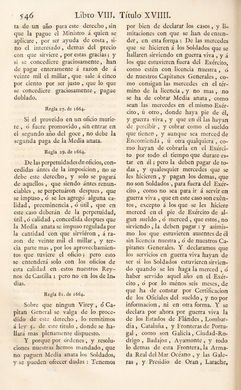 ta de un año para este derecho , sin que la pague el Ministro á quien se aplicare, por ser ayuda de costa, si- no el interesado, demás del precio con que sirviere , por estas gracias; y si se concediere graciosamente, han de pagar enteramente á razón de á veinte mil el millar, que sale á cinco por ciento por ser justo , que lo que se concediere graciosamente, pague doblado. Regla 27. de 1654. Si el proveido en un oficio murie- re , d fuere promovido , sin entrar en el segundo año del goce , no debe la segunda paga de la Media anata. Regla 29. de 1664. De las perpetuidades de oficios, con- cedidas antes de la imposición, no se debe este derecho, y solo se pagará de aquellos , que siendo antes renun- ciables , se perpetuaron después , que se impuso , d se les agregd alguna ca- lidad , preeminencia , d útil, que en este caso deberán de la perpetuidad, útil, d calidad , concedida después que la Media anata se impuso regulada por la cantidad con que sirvieron , á ra-' zon de veinte mil el millar , y ter- cia parte mas , por los aprovechamien- tos que tuviere el oficio; pero esto se entenderá solo con los oficios de esta calidad en estos nuestros Rey- nos de Castilla ? pero no en los de In« dias. Regla 81. de 1664. Sobre que ningún Virey , o Ca- pitán General se valga de lo proce- dido de este derecho , lo remitimos á ley 5. de este título , donde se ha- llará mas plenamente dispuesto. Y porque por ordenes , y resolu- ciones nuestras hemos mandado, que no paguen Media anata los Soldados, y se pueden ofrecer dudas : Tenemos por bien de declarar los casos, y li- mitaciones con que se han de enten- der , en esta forma : De las mercedes que se hicieren á los Soldados que se hallaren sirviendo en guerra viva , y á los que estuvieren fuera del Exercito, como estén con licencia nuestra , d de nuestros Capitanes Generales, co- mo consigan las mercedes en el tér- mino de la licencia , y no mas, no se ha de cobrar Media anata, como sean las mercedes en el mismo Exér- cito, ú otro, donde haya pie de él, y guerra viva , y que en él las hayan de percibir , y cobrar como el sueldo que tienen , y aunque sea merced de Encomienda , ú otra qualquiera , co- mo hayan de cobrarla en el Exérci- to por todo el tiempo que durare es- tar en él; pero la deben pagar de to- das , y qualesquier mercedes que se les hicieren , y pagan los demas, que no son Soldados, para fuera del Exér- cito , como no sea para ir á servir en guerra viva ^ que en este caso son exen- tos , excepto á los que se les hiciere merced en el pie de Exército de al- gún sueldo , ó merced , que estos, no sirviendo , la deben pagar : y asimis- mo los que estuvieren ausentes de él sin licencia nuestra , d de nuestros Ca^ pitanes Generales. Y declaramos que los servicios en guerra viva hayan de ser si los Soldados estuvieren sirvien- do quando se les haga la merced , d haber servido aquel año en el Exér- cito , d por lo ménos seis meses, de que ha de constar por Certificación de los Oficiales del sueldo , y no por información, ni en otra forma. Y se declara por ahora por guerra viva la de los Estados de Flándes , Lombar- día , Cataluña, y Fronteras de Portu- gal , como son Galicia, Ciudad-Ro- drigo , Badajoz, Ayamonte , y todo lo demas de esta Frontera, la Arma- da Real del Mar Océano , y las Gale- ras , y Presidio de Oran, Larache,