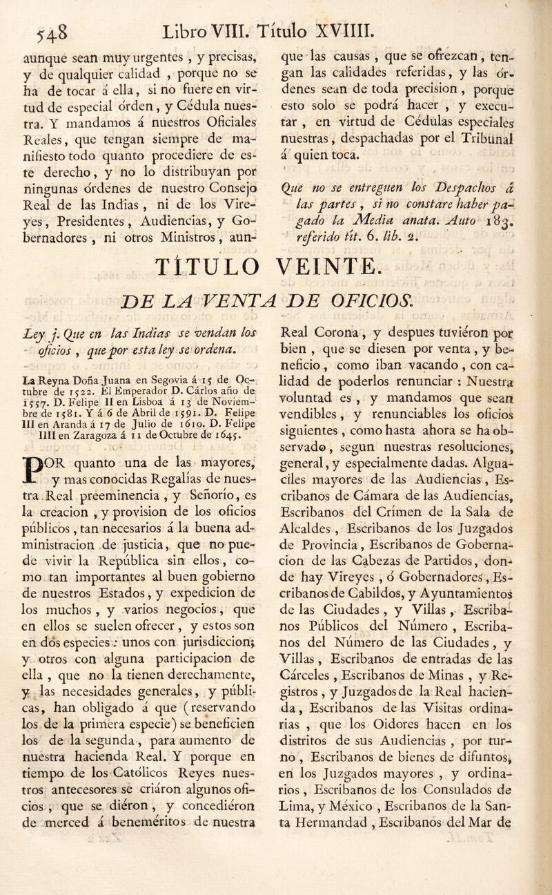 aunque sean muy urgentes , y precisas, y de qualquier calidad , porque no se ha de tocar á ella, si no fuere en vir- tud de especial orden, y Cédula nues- tra. Y mandamos á nuestros Oficiales Reales, que tengan siempre de ma- nifiesto todo quanto procediere de es- te derecho, y no lo distribuyan por ningunas ordenes de nuestro Consejo Real de las Indias , ni de los Vire- yes, Presidentes, Audiencias, y Go- bernadores , ni otros Ministros, aun-^ TÍTULO que las causas , que se ofrezcan , ten- gan las calidades referidas, y las or- denes sean de toda precisión , porque esto solo se podrá hacer , y execu- tar , en virtud de Cédulas especiales nuestras, despachadas por el Tribunal á quien toca. ( Qite no se entreguen los Despachos á ^ las partes , si no constare haber pan- gado la Media anata* ^nto ' referido ttt, 6, lib* 2. VEINTE. DE LA VENTA DE OFICIOS, Ley j. Ojie en las Indias se vendan los - oficios j qtiepor esta ley se ordena* La Rey na Doña Juana en Segovia á 15 de^ Oc-, tabre de 1522. El Emperador D. Cárlos año de 1557. D. Felipe II en Lisboa á 13 de Noviem- bre de 1581. Y á 6 de Abril de 1591. D. Felipe III en Aranda á 17 de Julio de 1610. D. Felipe lili en Zaragoza á 11 de Octubre de 1645. f ' V * POR quanto una de las > mayores/ y mas conocidas Regalías de nues- tra . Real preeminencia , y Señorío, es la creación , y provisión de los oficios públicos, tan necesarios á la buena ad- ministración .de justicia, que no pue- de vivir la República sin ellos, co- mo tan importantes al buen gobierno de nuestros Estados, y expedición de los muchos, y varios negocios, que en ellos se suelen ofrecer , y estos son en dos especies : unos con jurisdicción; y otros con alguna participación de ella , que no la tienen derechamente, y las necesidades generales, y publi- cas, han obligado á que (reservando los de la primera especie) se beneficien los de la segunda , para aumento de nuestra hacienda Real. Y porque en tiempo de los Católicos Reyes nues- tros antecesores se criaron algunos ofi- cios , que se diéron, y concediéron de merced á beneméritos de nuestra Real Corona, y después tuvieron por bien , que se diesen por venta, y be- neficio , como iban vacando , con ca- lidad de poderlos renunciar : Nuestra voluntad es , y mandamos que sean vendibles, y rcnunciables los oficios siguientes, como hasta ahora se ha ob- servado, según nuestras resoluciones, general, y especialmente dadas. Algua- ciles mayores de las Audiencias , Es- cribanos de Cámara de las Audiencias, Escribanos del Crimen de la Sala de Alcaldes , Escribanos de los Juzgados de Provincia, Escribanos de Goberna- ción de las Cabezas de Partidos, don- de hay Vireyes , ó Gobernadores, Es- cribanos de Cabildos, y Ayuntamientos de las Ciudades, y Villas Escriba- nos Públicos del Número , Escriba- nos del Número de las Ciudades, v Villas , Escribanos de entradas de las Cárceles , Escribanos de Minas , y Re- gistros , y Juzgados de la Real hacien- da , Escribanos de las Visitas ordina- rias , que los Oidores hacen en los distritos de sus Audiencias , por tur-* no , Escribanos de bienes de difuntos^ en los Juzgados mayores , y ordina- rios , Escribanos de los Consulados de Lima, y México , Escribanos de la San- ta Hermandad , Escribanos del Mar de