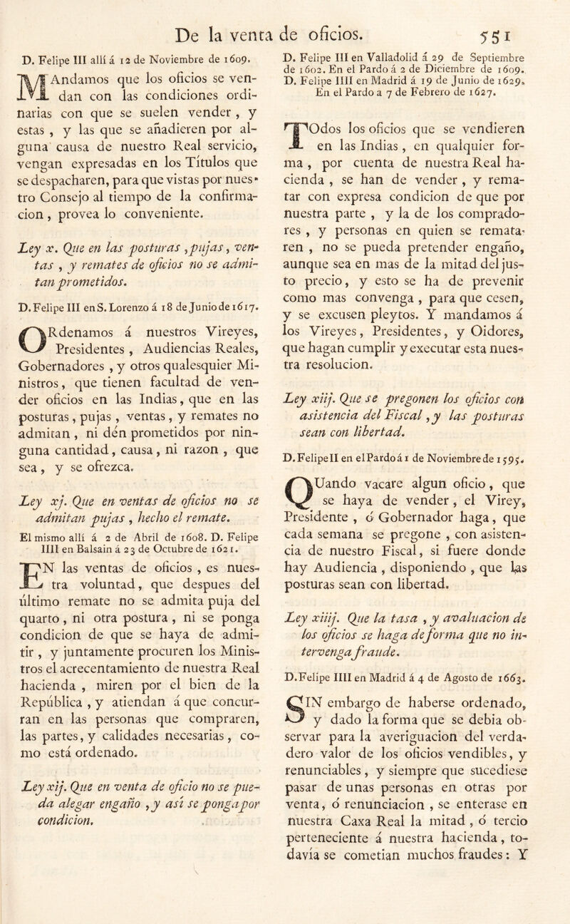 D. Felipe III allí á 12 de Noviembre de 1609. MAndamos que los oficios se ven- dan con las condiciones ordi- narias con que se suelen vender, y estas , y las que se añadieren por al- guna’ causa de nuestro Real servicio, vengan expresadas en los Títulos que se despacharen, para que vistas por núes • tro Consejo al tiempo de la confirma- ción , provea lo conveniente. Ley oc, Qiie en las j)ostíiras ^pujas, ven-^ tas , y remates de oficios no se admi^ tan prometidos. D. Felipe III en S. Lorenzo á 18 de JunÍo de 1617. ORdenamos á nuestros Vireyes, Presidentes , Audiencias Reales, Gobernadores , y otros qualesquier Mi- nistros , que tienen facultad de ven- der oficios en las Indias, que en las posturas, pujas, ventas, y remates no admitan , ni den prometidos por nin- guna cantidad, causa , ni razón , que sea , y se ofrezca. Ley xj. Qiie en mentas de oficios no se admitan pujas , hecho el remate. El mismo allí á 2 de Abril de 1608. D. Felipe lili en Balsain á 2 3 de Octubre de 1621. f'N las ventas de oficios , es nues- j tra voluntad, que después del ultimo remate no se admita puja del quarto, ni otra postura , ni se ponga condición de que se haya de admi- tir , y juntamente procuren los Minis- tros el acrecentamiento de nuestra Real hacienda , miren por el bien de la República , y atiendan á que concur- ran en las personas que compraren, las partes, y calidades necesarias, co- mo está ordenado. Ley xij, Qiie en venta de oficio no se piie^ da alegar engaño ^y asi se ponga por condición. D. Felipe III en Valladolid á 29 de Septiembre de 1602. En el Pardo á 2 de Diciembre de 1Ó09., D. Felipe lili en Madrid á 19 de Junio de 1629» En el Pardo a 7 de Febrero de 1627. ^^Odos los oficios que se vendieren -S- en las Indias , en quaiquier for- ma , por cuenta de nuestra Real ha- cienda , se han de vender , y rema- tar con expresa condición de que por nuestra parte , y la de los comprado- res , y personas en quien se remata^ ren , no se pueda pretender engaño, aunque sea en mas de la mitad del jus- to precio, y esto se ha de prevenir como mas convenga , para que cesen, y se excusen pleytos. Y mandamos á los Vireyes, Presidentes, y Oidores, que hagan cumplir y executar esta nues-^ tra resolución. Ley xiij. Qiie se pregonen los oficios cotí asistencia del Fiscal, y las posturas sean con libertad. D. Felipe II en el Pardo á i de Noviembre de 1^9^. QUando vacare algún oficio, que se haya de vender, el Virey, Presidente , o Gobernador haga, que cada semana se pregone , con asisten^ cia de nuestro Fiscal, si fuere donde hay Audiencia , disponiendo , que l^s posturas sean con libertad. Ley xiiij. Qjie la tasa , y avaluación de los oficios se haga de forma pie no in^ ter vengafraude. D.Felipe lili en Madrid á 4 de Agosto de 166^. SIN embargo de haberse ordenado, y dado la forma que se debia ob» servar para la averiguación del verda- dero valor de los oficios vendibles, y renunciables , y siempre que sucediese pasar de unas personas en otras por venta, d renunciación ^ se enterase en nuestra Caxa Real la mitad , d tercio perteneciente á nuestra hacienda, to- davía se cometían muchos fraudes: Y
