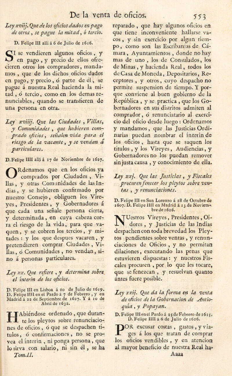 Ley xviij, Qtie de los oficios dados en pago de otros, se pague la mitad, b tercio. D* Felipe III allí á ó de Julio de i6i6. Si se vendieren algunos oficios, y en pago , y precio de ellos ofre- cieren otros los compradores, manda- mos , que de los dichos oficios dados en pago, y precio , ó parte de él, se pague á nuestra Real hacienda la mi- tad , d tercio, como en los demas re- nunciables, quando se transfieren de una persona en otra. Ley xviiij. Qiie las Ciudades , Villas^ y Comunidades , que hubieren com- y>rado oficios ^ señalen vida piara el riesgo de la vacante, y se vendan d particulares. D. Felipe lili allí á 17 de Noviembre de 1627. ORdenamos que en los oficios ya comprados por Ciudades , Vi- llas , y otras Comunidades de las In- dias , y se hubieren confirmado por nuestro Consejo, obliguen los Vire- yes , Presidentes , y Gobernadores á que cada una señale persona cierra, y determinada, en cuya cabeza cor- ra el riesgo de la vida, para que va- quen, y se cobren los tercios, y mi- tades : y los que después vacaren, y pretendieren comprar Ciudades , Vi- llas , ó Comunidades , no vendan, si- no á personas particulares. Ley XX. Qiie refiere , y determina sobre^ el ínterin de los oficios, D. Felipe III en Lisboa á 20 de Julio de 1619, D. Felipe lili en el Pardo á 7 de Febrero , y en Madrid á 22 de Septiembre de 1Ó27. Y á 10 de Abril de 1632. HAbiéndose ordenado , que duran- te los pleytos sobre renunciacio- nes de oficios, Q que se despachen tí- tulos , d confirmaciones , no se pro- vea el ínterin , ni ponga persona , que lo sirva con salario, ni sin él, se ha Tom.lL reparado , que hay algunos oficios en que tiene inconveniente hallarse va- cos , y sin exercicio por algún tiem- po , como son las Escribanías de Cá- mara , Ayuntamientos, donde no hay mas de uno , los de Consulados, los de Minas, y hacienda Real, todos los de Casa de Moneda, Depositarios, Re- ceptores , y otros , cuyo despacho no permite suspensión de tiempo* V por- que conviene al buen gobierno de la República , y se practica , que los Go- bernadores en sus distritos admiten al comprador, d renunciatario al exercb cío del oficio desde luego : Ordenamos y mandamos, que las Justicias Ordi- narias puedan nombrar el ínterin de los oficios , hasta que se saquen los títulos , y los Vireyes, Audiencias, y Gobernadores no los puedan remover sin justa causa , y conocimiento de ella. Ley XXj. Qtie las Justicias , y Fiscales procuren fenecer los pleytos sobre ven^ tas , y renunciaciones. D. Felipe líl en San Lorenzo á 28 de Octubre de 1Ó07. D, Felipe lili en Madrid á 13 de Noviem- bre de 1626. TVJUesíros Vireyes, Presidentes ,. Oi- JL^ dores , y Justicias de las Indias despachen con toda brevedad los Pley- tos pendientes sobre ventas, y renun- ciaciones de Oficios , y no permitan dilaciones, executando las penas que estuvieren dispuestas: y nuestros Fis- cales procuren , por lo que les tocare, que se fenezcan , y resuelvan quanto ántes fuere posible. Ley xxij, Qiie da la forma en la venta de oficios de la Gobernación de Antio- qitía, y Popayan. D. Felipe III en el Pardo á 2 5 de Febrero de 161^, D. Felipe lili á 6 de Julio de 1Ó2Ó. POR excusar costas, gastos, y via- ges á los que tratan de comprar los oficios vendibles , y en atención al mayor beneficio de nuestra Real ha- Aaaa