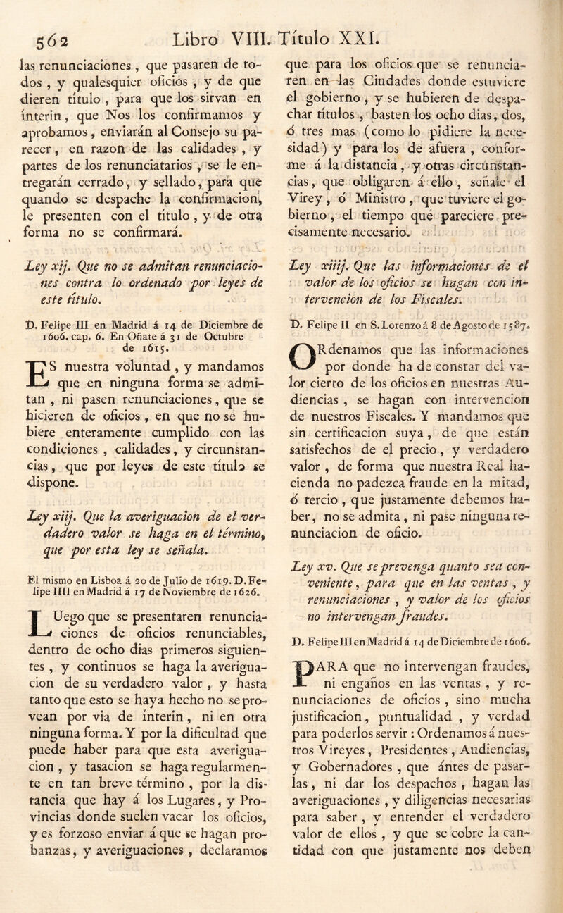 las renunciaciones , que pasaren de to- dos , y qualesquier oficios , y de que dieren título , para que los sirvan en ínterin, que Nos los confirmamos y aprobamos, enviarán al Consejo su pa- recer , en razón de las calidades , y partes de los renunciatarios -se le en- tregarán cerrado, y sellado, para que quando se despache la confirmación^ le presenten con el título , y ^de otra forma no se confirmará. ■i i ♦ “-.í* i i, . t. --V, Ley xij. Que no se admitan renunciacio- nes contra lo ordenado ^or leyes de este titulo. ' ^ í). Felipe III en Madrid á 14 de Diciembre de i6o¿. cap. 6. En Oñate á 31 de Octubre de 1615. ES nuestra voluntad, y mandamos que en ninguna forma se admi- tan , ni pasen renunciaciones, que se hicieren de oficios , en que no se hu- biere enteramente cumplido con las condiciones , calidades, y circunstan- cias , que por leyes de este título se dispone. , Ley xiij. Qiie la averiguación de el ver^ dadero valor se haga en el término^ que por esta ley se señala. Ei mismo en Lisboa á 20 de Julio de 1619. D. Fe« lipe lili en Madrid á 17 de Noviembre de 1626. LUego que se presentaren renuncia- ciones de oficios renunciables, dentro de ocho días primeros siguien- tes , y continuos se haga la averigua- ción de su verdadero valor , y hasta tanto que esto se haya hecho no se pro- vean por via de ínterin, ni en otra ninguna forma. Y por la dificultad que puede haber para que esta averigua- ción , y tasación se haga regularmen- te en tan breve término , por la dis- tancia que hay á los Lugares, y Pro- vincias donde suelen vacar los oficios, y es forzoso enviar á que se hagan pro- banzas , y averiguaciones , declaramos que para los oficios.que se renuncia- ren en 4as Ciudades donde estuviere jel gobierno , y se hubieren de despa- char títulos^, basten los ocho dias, dos, p tres mas (como lo pidiere la nece- sidad) y parados de afuera , confor- me á la distancia ,* y >otras circunstan- cias, que obligarem á‘ello , señale^ el Virey , d • Ministro, que tuviere ei go- bierno,.el; tiempo qué pareciere pre^ cisamente necesario, t?-. t Ley xiiíj. Que las inforr^adones de el ’ valor de los oficios se' hagan con in- ' fervencion de los Fiscales. ' t D. Felipe II en S. Lorenzo á 8 de Agosto de 1587. ORdenamos que las informaciones por donde ha de constar del va- lor cierto de los oficios en nuestras Au- diencias , se hagan con intervención de nuestros Fiscales. Y mandamos que sin certificación suya, de que están satisfechos de el precio, y verdadero valor , de forma que nuestra Real ha- cienda no padezca fraude en la mitad, d tercio , que justamente debemos ha- ber, no se admita , ni pase ninguna re- nunciación de oficio. Ley XV, Que se prevenga quanto sea con- ' veniente, para que en las ventas , y renunciaciones , y valor de los oficios - no intervengan fraudes. D. Felipe III en Madrid á 14 de Diciembre de 1606. PARA que no intervengan fraudes, ni engaños en las ventas , y re- nunciaciones de oficios, sino mucha justificación, puntualidad , y verdad para poderlos servir: Ordenamos á nues- tros Vireyes, Presidentes , Audiencias, y Gobernadores , que ántes de pasar- las , ni dar los despachos , hagan las averiguaciones , y diligencias necesarias para saber, y entender el verdadero valor de ellos , y que se cobre la can- tidad con que justamente nos deben