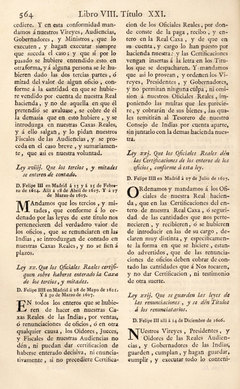 cediere. Y en esta conformidad man- damos á nuestros Vireyes, Audiencias, Gobernadores, y Ministros, que lo executcn , y hagan executar siempre que suceda el casoj y que sí por lo pasado se hubiere entendido esto„ en otraforma, y á alguna persona se le hu- bieren dado las dos tercias partes , d mitad del valor de algún oficio , con- forme á la cantidad en que se hubie- re vendido por cuenta de nuestra Real hacienda, y no de aquella en que él pretendió se avalúase , se cobre de él la demasía que en esto hubiere , y se introduzga en nuestras Caxas Reales, y á ello salgan, y lo pidan nuestros Fiscales de las Audiencias , y se pro- ceda en el caso breve , y sumariamen- te , que así es nuestra voluntad. Ley xviiij. Qíie los tercios , y mitades se enteren de contado. D. Felipe III en Madrid ái^yásjde Febrt- ío de 1614. Allí á 18 de Abril de 1617. Y á 17 de Mar29dei6i9. MAndamos que los tercios, y mi- tades, que conforme á lo or- denado por las leyes de este título nos pertenecieren del verdadero valor de los oficios, que se renunciaren en las Indias, se introduzgan de contado en nuestras Caxas Reales ,7 no se fien á plazos- Ley XX. Qíie los oficiales Reales certlfi-^ qiien sobre haberse enterado la Caxa de los tercios ^ y mitades. Di Felipe lili en Madrid á 28 de Mayo de 1621. Y á 30 de Mario de 1627, En todos los enteros que se hubie- ren de hacer en nuestras Ca- xas Reales de las Indias ^ por ventas, ó renunciaciones de oficios, ó en otra qualquier causa , los Oidores , Jueces, y Fiscales de nuestras Audiencias no dén, ni puedan dar certificación de haberse enterado decisiva, ni enuncia- tivamente , si no precediere Certifica-^ cion de los Oficiales Reales, por don- de conste de la paga , recibo , y en- tero en la Real Caxa , y de que en su cuenta , y cargo lo han puesto por hacienda nuestra; y las Certificaciones Vengan insertas á la letra en los Títu- los que se despacharen. Y mandamos que así lo provean , y ordenen los Vi- reyes, Presidentes , y Gobernadores, y nó permitan ninguna culpa', ni omi- sión á nuestros Oficiales Reales , im- poniendo las multas que les parecie- re , y cobrarán de sus bienes , las qua- les remitirán al Tesorero de nuestro Consejo de Indias por cuenta aparte, sin juntarlo con la demas hacienda nues- tra. Ley xxj. Qiie los Oficiales Reales dén las Certificaciones de los enteros de los oficios, conforme á esta ley. D. Felipe lili en Madrid á 27 de Julio de 1627. é ORdenamos y mandamos á los Ofi- ciales de nuestra Real hacien- da , que en las Certificaciones del en- tero de nuestra Real Caxa , ó seguri- dad de las cantidades que nos perte- necieren , y recibieren, ó se hubieren de introducir en las de su cargo , de- claren muy distinta , y específicamen- te la forma en que se hiciere , estan- do advertidos, que de las renuncia- ciones de oficios deben cobrar de con- tado las cantidades que á Nos tocaren, y no dar Certificación , ni testimonio de otra suerte. Ley xxij, Qiie se guarden las leyes de las renunciaciones , y se dén Títulos d los renunciatarios. D. Felipe IIÍ allí á 14 de Diciembre de 1606. Nuestros Vireyes , Presidentes , y ' Oidores de las Reales Audien- cias , y Gobernadores de las Indias, guarden , cumplan , y hagan guardar, cumplir , y executat todo lo contení-